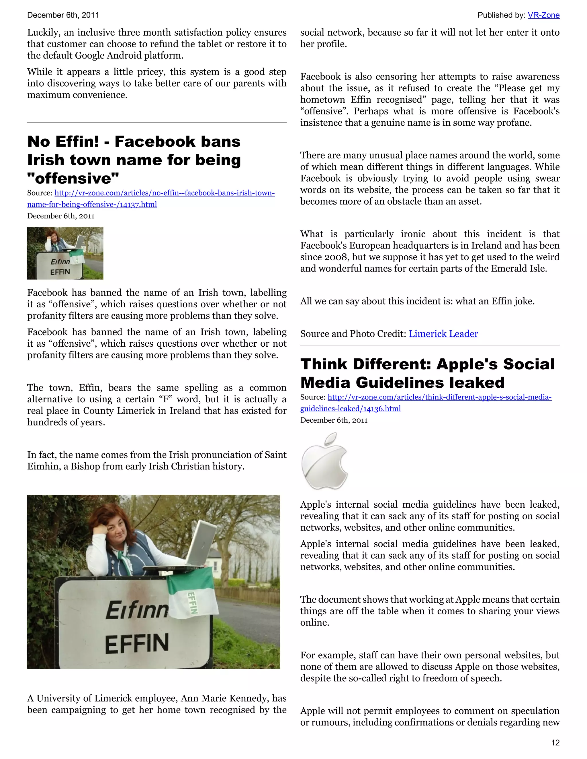 December 6th, 2011                                                                                                           Published by: VR-Zone

Luckily, an inclusive three month satisfaction policy ensures             social network, because so far it will not let her enter it onto
that customer can choose to refund the tablet or restore it to            her profile.
the default Google Android platform.
While it appears a little pricey, this system is a good step              Facebook is also censoring her attempts to raise awareness
into discovering ways to take better care of our parents with             about the issue, as it refused to create the “Please get my
maximum convenience.                                                      hometown Effin recognised” page, telling her that it was
                                                                          “offensive”. Perhaps what is more offensive is Facebook's
                                                                          insistence that a genuine name is in some way profane.

No Effin! - Facebook bans
Irish town name for being                                                 There are many unusual place names around the world, some
                                                                          of which mean different things in different languages. While
"offensive"                                                               Facebook is obviously trying to avoid people using swear
Source: http://vr-zone.com/articles/no-effin--facebook-bans-irish-town-   words on its website, the process can be taken so far that it
name-for-being-offensive-/14137.html                                      becomes more of an obstacle than an asset.
December 6th, 2011

                                                                          What is particularly ironic about this incident is that
                                                                          Facebook's European headquarters is in Ireland and has been
                                                                          since 2008, but we suppose it has yet to get used to the weird
                                                                          and wonderful names for certain parts of the Emerald Isle.

Facebook has banned the name of an Irish town, labelling
it as “offensive”, which raises questions over whether or not             All we can say about this incident is: what an Effin joke.
profanity filters are causing more problems than they solve.
Facebook has banned the name of an Irish town, labeling                   Source and Photo Credit: Limerick Leader
it as “offensive”, which raises questions over whether or not
profanity filters are causing more problems than they solve.
                                                                          Think Different: Apple's Social
The town, Effin, bears the same spelling as a common                      Media Guidelines leaked
alternative to using a certain “F” word, but it is actually a             Source: http://vr-zone.com/articles/think-different-apple-s-social-media-
real place in County Limerick in Ireland that has existed for             guidelines-leaked/14136.html
hundreds of years.                                                        December 6th, 2011



In fact, the name comes from the Irish pronunciation of Saint
Eimhin, a Bishop from early Irish Christian history.


                                                                          Apple's internal social media guidelines have been leaked,
                                                                          revealing that it can sack any of its staff for posting on social
                                                                          networks, websites, and other online communities.
                                                                          Apple's internal social media guidelines have been leaked,
                                                                          revealing that it can sack any of its staff for posting on social
                                                                          networks, websites, and other online communities.


                                                                          The document shows that working at Apple means that certain
                                                                          things are off the table when it comes to sharing your views
                                                                          online.


                                                                          For example, staff can have their own personal websites, but
                                                                          none of them are allowed to discuss Apple on those websites,
                                                                          despite the so-called right to freedom of speech.

A University of Limerick employee, Ann Marie Kennedy, has
been campaigning to get her home town recognised by the                   Apple will not permit employees to comment on speculation
                                                                          or rumours, including confirmations or denials regarding new

                                                                                                                                                  12
 