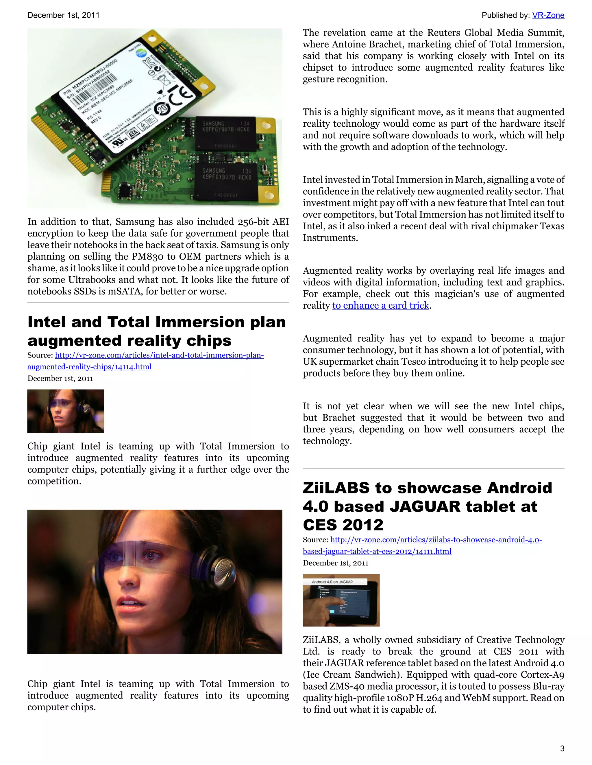 December 1st, 2011                                                                                                      Published by: VR-Zone

                                                                      The revelation came at the Reuters Global Media Summit,
                                                                      where Antoine Brachet, marketing chief of Total Immersion,
                                                                      said that his company is working closely with Intel on its
                                                                      chipset to introduce some augmented reality features like
                                                                      gesture recognition.


                                                                      This is a highly significant move, as it means that augmented
                                                                      reality technology would come as part of the hardware itself
                                                                      and not require software downloads to work, which will help
                                                                      with the growth and adoption of the technology.


                                                                      Intel invested in Total Immersion in March, signalling a vote of
                                                                      confidence in the relatively new augmented reality sector. That
                                                                      investment might pay off with a new feature that Intel can tout
                                                                      over competitors, but Total Immersion has not limited itself to
In addition to that, Samsung has also included 256-bit AEI            Intel, as it also inked a recent deal with rival chipmaker Texas
encryption to keep the data safe for government people that           Instruments.
leave their notebooks in the back seat of taxis. Samsung is only
planning on selling the PM830 to OEM partners which is a
shame, as it looks like it could prove to be a nice upgrade option    Augmented reality works by overlaying real life images and
for some Ultrabooks and what not. It looks like the future of         videos with digital information, including text and graphics.
notebooks SSDs is mSATA, for better or worse.                         For example, check out this magician's use of augmented
                                                                      reality to enhance a card trick.
Intel and Total Immersion plan
augmented reality chips                                               Augmented reality has yet to expand to become a major
                                                                      consumer technology, but it has shown a lot of potential, with
Source: http://vr-zone.com/articles/intel-and-total-immersion-plan-
augmented-reality-chips/14114.html
                                                                      UK supermarket chain Tesco introducing it to help people see
December 1st, 2011
                                                                      products before they buy them online.


                                                                      It is not yet clear when we will see the new Intel chips,
                                                                      but Brachet suggested that it would be between two and
                                                                      three years, depending on how well consumers accept the
                                                                      technology.
Chip giant Intel is teaming up with Total Immersion to
introduce augmented reality features into its upcoming
computer chips, potentially giving it a further edge over the
competition.
                                                                      ZiiLABS to showcase Android
                                                                      4.0 based JAGUAR tablet at
                                                                      CES 2012
                                                                      Source: http://vr-zone.com/articles/ziilabs-to-showcase-android-4.0-
                                                                      based-jaguar-tablet-at-ces-2012/14111.html
                                                                      December 1st, 2011




                                                                      ZiiLABS, a wholly owned subsidiary of Creative Technology
                                                                      Ltd. is ready to break the ground at CES 2011 with
                                                                      their JAGUAR reference tablet based on the latest Android 4.0
                                                                      (Ice Cream Sandwich). Equipped with quad-core Cortex-A9
Chip giant Intel is teaming up with Total Immersion to                based ZMS-40 media processor, it is touted to possess Blu-ray
introduce augmented reality features into its upcoming                quality high-profile 1080P H.264 and WebM support. Read on
computer chips.                                                       to find out what it is capable of.


                                                                                                                                             3
 