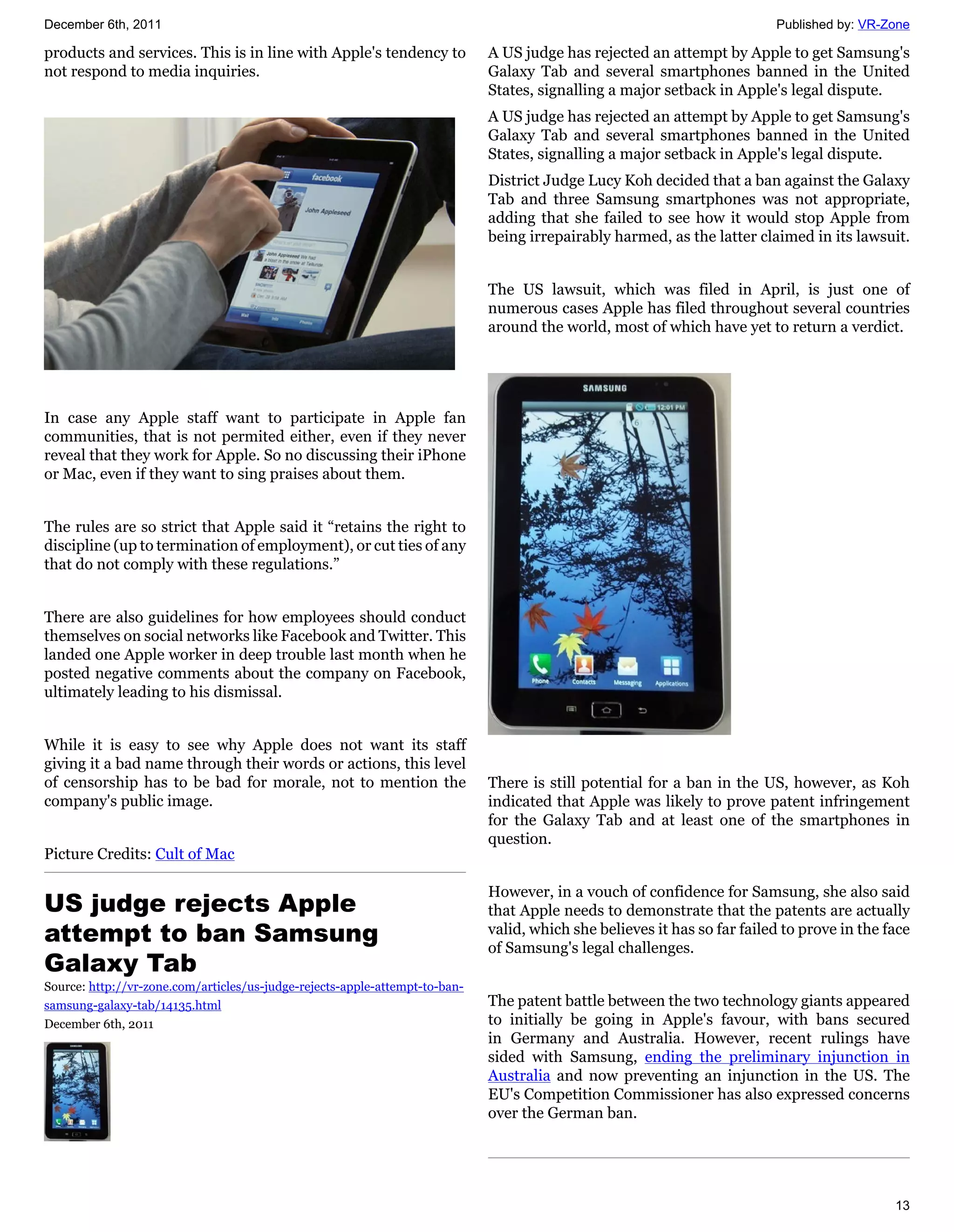 December 6th, 2011                                                                                                        Published by: VR-Zone

products and services. This is in line with Apple's tendency to              A US judge has rejected an attempt by Apple to get Samsung's
not respond to media inquiries.                                              Galaxy Tab and several smartphones banned in the United
                                                                             States, signalling a major setback in Apple's legal dispute.
                                                                             A US judge has rejected an attempt by Apple to get Samsung's
                                                                             Galaxy Tab and several smartphones banned in the United
                                                                             States, signalling a major setback in Apple's legal dispute.
                                                                             District Judge Lucy Koh decided that a ban against the Galaxy
                                                                             Tab and three Samsung smartphones was not appropriate,
                                                                             adding that she failed to see how it would stop Apple from
                                                                             being irrepairably harmed, as the latter claimed in its lawsuit.


                                                                             The US lawsuit, which was filed in April, is just one of
                                                                             numerous cases Apple has filed throughout several countries
                                                                             around the world, most of which have yet to return a verdict.




In case any Apple staff want to participate in Apple fan
communities, that is not permited either, even if they never
reveal that they work for Apple. So no discussing their iPhone
or Mac, even if they want to sing praises about them.


The rules are so strict that Apple said it “retains the right to
discipline (up to termination of employment), or cut ties of any
that do not comply with these regulations.”


There are also guidelines for how employees should conduct
themselves on social networks like Facebook and Twitter. This
landed one Apple worker in deep trouble last month when he
posted negative comments about the company on Facebook,
ultimately leading to his dismissal.


While it is easy to see why Apple does not want its staff
giving it a bad name through their words or actions, this level
of censorship has to be bad for morale, not to mention the                   There is still potential for a ban in the US, however, as Koh
company's public image.                                                      indicated that Apple was likely to prove patent infringement
                                                                             for the Galaxy Tab and at least one of the smartphones in
                                                                             question.
Picture Credits: Cult of Mac

                                                                             However, in a vouch of confidence for Samsung, she also said
US judge rejects Apple                                                       that Apple needs to demonstrate that the patents are actually
attempt to ban Samsung                                                       valid, which she believes it has so far failed to prove in the face
                                                                             of Samsung's legal challenges.
Galaxy Tab
Source: http://vr-zone.com/articles/us-judge-rejects-apple-attempt-to-ban-
samsung-galaxy-tab/14135.html                                                The patent battle between the two technology giants appeared
December 6th, 2011                                                           to initially be going in Apple's favour, with bans secured
                                                                             in Germany and Australia. However, recent rulings have
                                                                             sided with Samsung, ending the preliminary injunction in
                                                                             Australia and now preventing an injunction in the US. The
                                                                             EU's Competition Commissioner has also expressed concerns
                                                                             over the German ban.




                                                                                                                                             13
 
