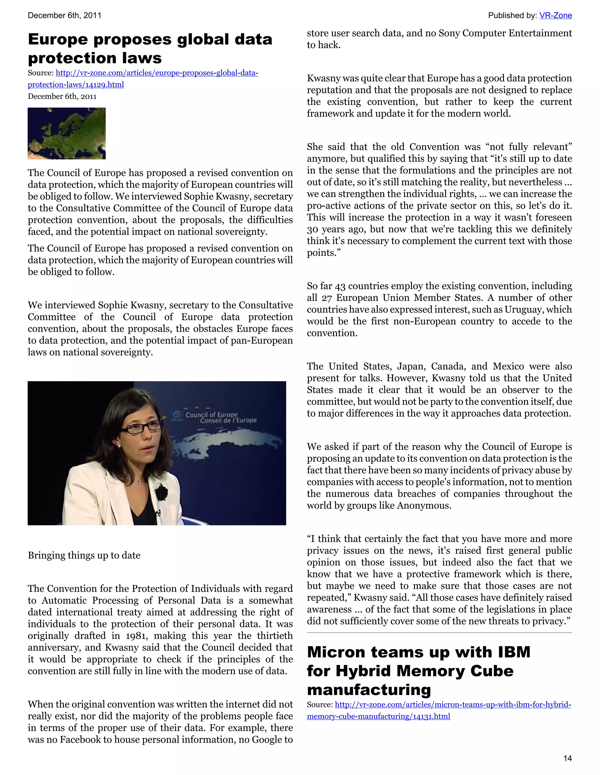 December 6th, 2011                                                                                                  Published by: VR-Zone

                                                                   store user search data, and no Sony Computer Entertainment
Europe proposes global data                                        to hack.
protection laws
Source: http://vr-zone.com/articles/europe-proposes-global-data-
                                                                   Kwasny was quite clear that Europe has a good data protection
protection-laws/14129.html
                                                                   reputation and that the proposals are not designed to replace
December 6th, 2011
                                                                   the existing convention, but rather to keep the current
                                                                   framework and update it for the modern world.


                                                                   She said that the old Convention was “not fully relevant”
                                                                   anymore, but qualified this by saying that “it's still up to date
The Council of Europe has proposed a revised convention on         in the sense that the formulations and the principles are not
data protection, which the majority of European countries will     out of date, so it's still matching the reality, but nevertheless ...
be obliged to follow. We interviewed Sophie Kwasny, secretary      we can strengthen the individual rights, ... we can increase the
to the Consultative Committee of the Council of Europe data        pro-active actions of the private sector on this, so let's do it.
protection convention, about the proposals, the difficulties       This will increase the protection in a way it wasn't foreseen
faced, and the potential impact on national sovereignty.           30 years ago, but now that we're tackling this we definitely
                                                                   think it's necessary to complement the current text with those
The Council of Europe has proposed a revised convention on         points.”
data protection, which the majority of European countries will
be obliged to follow.
                                                                   So far 43 countries employ the existing convention, including
                                                                   all 27 European Union Member States. A number of other
We interviewed Sophie Kwasny, secretary to the Consultative        countries have also expressed interest, such as Uruguay, which
Committee of the Council of Europe data protection                 would be the first non-European country to accede to the
convention, about the proposals, the obstacles Europe faces        convention.
to data protection, and the potential impact of pan-European
laws on national sovereignty.
                                                                   The United States, Japan, Canada, and Mexico were also
                                                                   present for talks. However, Kwasny told us that the United
                                                                   States made it clear that it would be an observer to the
                                                                   committee, but would not be party to the convention itself, due
                                                                   to major differences in the way it approaches data protection.


                                                                   We asked if part of the reason why the Council of Europe is
                                                                   proposing an update to its convention on data protection is the
                                                                   fact that there have been so many incidents of privacy abuse by
                                                                   companies with access to people's information, not to mention
                                                                   the numerous data breaches of companies throughout the
                                                                   world by groups like Anonymous.


                                                                   “I think that certainly the fact that you have more and more
Bringing things up to date                                         privacy issues on the news, it's raised first general public
                                                                   opinion on those issues, but indeed also the fact that we
                                                                   know that we have a protective framework which is there,
The Convention for the Protection of Individuals with regard       but maybe we need to make sure that those cases are not
to Automatic Processing of Personal Data is a somewhat             repeated,” Kwasny said. “All those cases have definitely raised
dated international treaty aimed at addressing the right of        awareness ... of the fact that some of the legislations in place
individuals to the protection of their personal data. It was       did not sufficiently cover some of the new threats to privacy.”
originally drafted in 1981, making this year the thirtieth
anniversary, and Kwasny said that the Council decided that
it would be appropriate to check if the principles of the
                                                                   Micron teams up with IBM
convention are still fully in line with the modern use of data.    for Hybrid Memory Cube
                                                                   manufacturing
When the original convention was written the internet did not      Source: http://vr-zone.com/articles/micron-teams-up-with-ibm-for-hybrid-
really exist, nor did the majority of the problems people face     memory-cube-manufacturing/14131.html
in terms of the proper use of their data. For example, there
was no Facebook to house personal information, no Google to
                                                                                                                                        14
 