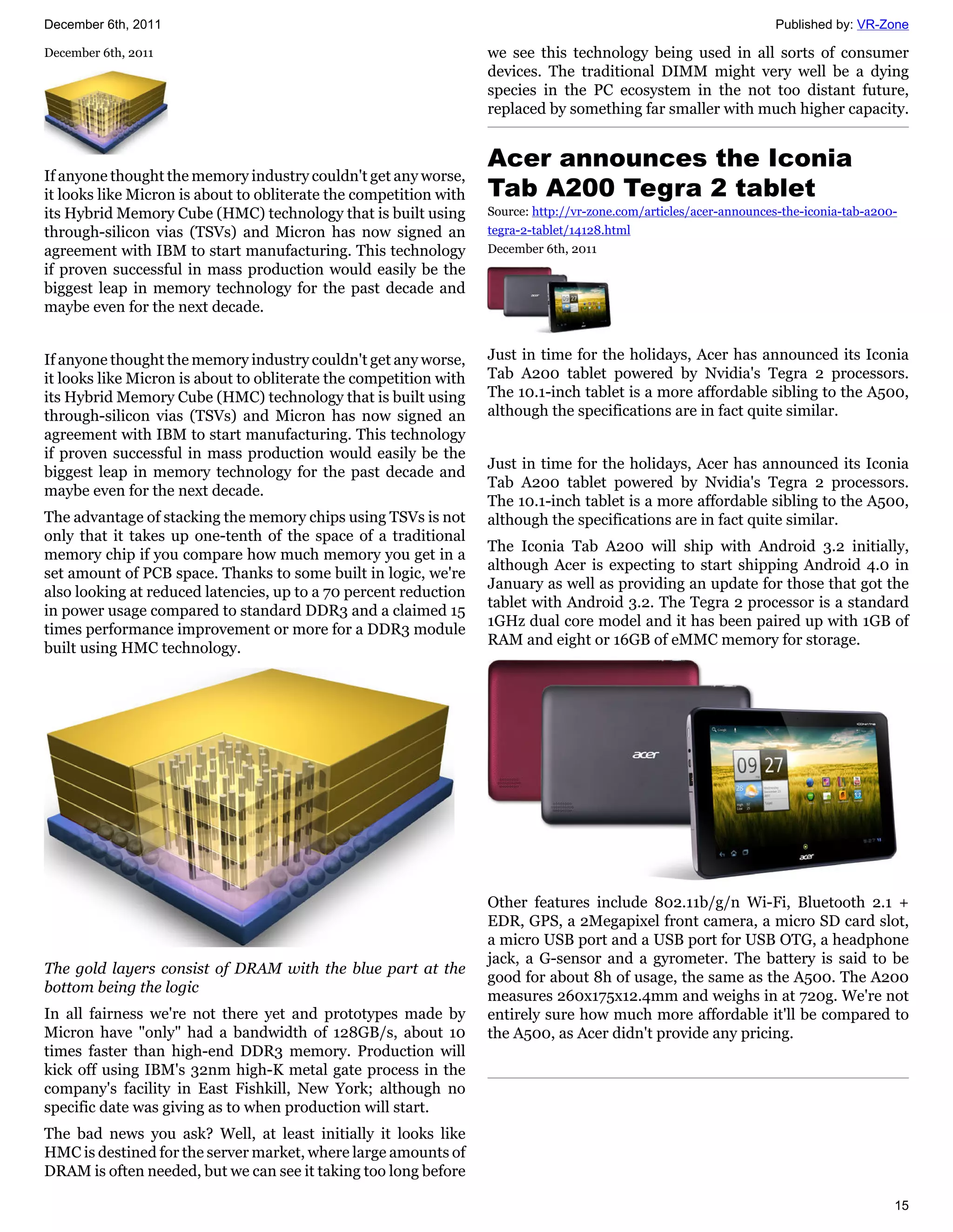 December 6th, 2011                                                                                                  Published by: VR-Zone

December 6th, 2011                                                 we see this technology being used in all sorts of consumer
                                                                   devices. The traditional DIMM might very well be a dying
                                                                   species in the PC ecosystem in the not too distant future,
                                                                   replaced by something far smaller with much higher capacity.


                                                                   Acer announces the Iconia
If anyone thought the memory industry couldn't get any worse,
it looks like Micron is about to obliterate the competition with   Tab A200 Tegra 2 tablet
its Hybrid Memory Cube (HMC) technology that is built using        Source: http://vr-zone.com/articles/acer-announces-the-iconia-tab-a200-
through-silicon vias (TSVs) and Micron has now signed an           tegra-2-tablet/14128.html
agreement with IBM to start manufacturing. This technology         December 6th, 2011
if proven successful in mass production would easily be the
biggest leap in memory technology for the past decade and
maybe even for the next decade.


If anyone thought the memory industry couldn't get any worse,      Just in time for the holidays, Acer has announced its Iconia
it looks like Micron is about to obliterate the competition with   Tab A200 tablet powered by Nvidia's Tegra 2 processors.
its Hybrid Memory Cube (HMC) technology that is built using        The 10.1-inch tablet is a more affordable sibling to the A500,
through-silicon vias (TSVs) and Micron has now signed an           although the specifications are in fact quite similar.
agreement with IBM to start manufacturing. This technology
if proven successful in mass production would easily be the
                                                                   Just in time for the holidays, Acer has announced its Iconia
biggest leap in memory technology for the past decade and
                                                                   Tab A200 tablet powered by Nvidia's Tegra 2 processors.
maybe even for the next decade.
                                                                   The 10.1-inch tablet is a more affordable sibling to the A500,
The advantage of stacking the memory chips using TSVs is not       although the specifications are in fact quite similar.
only that it takes up one-tenth of the space of a traditional
                                                                   The Iconia Tab A200 will ship with Android 3.2 initially,
memory chip if you compare how much memory you get in a
                                                                   although Acer is expecting to start shipping Android 4.0 in
set amount of PCB space. Thanks to some built in logic, we're
                                                                   January as well as providing an update for those that got the
also looking at reduced latencies, up to a 70 percent reduction
                                                                   tablet with Android 3.2. The Tegra 2 processor is a standard
in power usage compared to standard DDR3 and a claimed 15
                                                                   1GHz dual core model and it has been paired up with 1GB of
times performance improvement or more for a DDR3 module
                                                                   RAM and eight or 16GB of eMMC memory for storage.
built using HMC technology.




                                                                   Other features include 802.11b/g/n Wi-Fi, Bluetooth 2.1 +
                                                                   EDR, GPS, a 2Megapixel front camera, a micro SD card slot,
                                                                   a micro USB port and a USB port for USB OTG, a headphone
                                                                   jack, a G-sensor and a gyrometer. The battery is said to be
The gold layers consist of DRAM with the blue part at the
                                                                   good for about 8h of usage, the same as the A500. The A200
bottom being the logic
                                                                   measures 260x175x12.4mm and weighs in at 720g. We're not
In all fairness we're not there yet and prototypes made by         entirely sure how much more affordable it'll be compared to
Micron have "only" had a bandwidth of 128GB/s, about 10            the A500, as Acer didn't provide any pricing.
times faster than high-end DDR3 memory. Production will
kick off using IBM's 32nm high-K metal gate process in the
company's facility in East Fishkill, New York; although no
specific date was giving as to when production will start.
The bad news you ask? Well, at least initially it looks like
HMC is destined for the server market, where large amounts of
DRAM is often needed, but we can see it taking too long before

                                                                                                                                         15
 