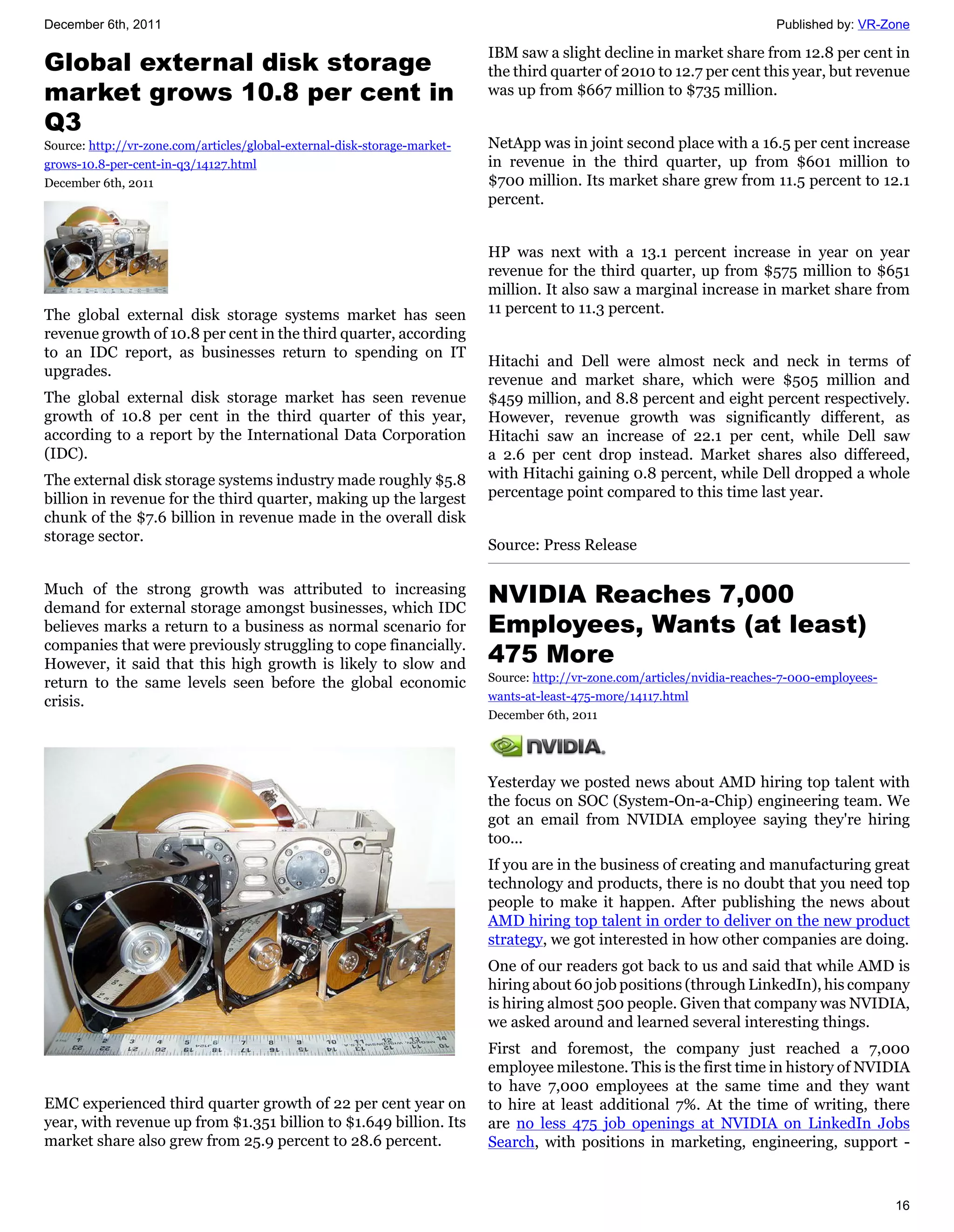 December 6th, 2011                                                                                                          Published by: VR-Zone

                                                                           IBM saw a slight decline in market share from 12.8 per cent in
Global external disk storage                                               the third quarter of 2010 to 12.7 per cent this year, but revenue
market grows 10.8 per cent in                                              was up from $667 million to $735 million.

Q3
Source: http://vr-zone.com/articles/global-external-disk-storage-market-   NetApp was in joint second place with a 16.5 per cent increase
grows-10.8-per-cent-in-q3/14127.html                                       in revenue in the third quarter, up from $601 million to
December 6th, 2011                                                         $700 million. Its market share grew from 11.5 percent to 12.1
                                                                           percent.


                                                                           HP was next with a 13.1 percent increase in year on year
                                                                           revenue for the third quarter, up from $575 million to $651
                                                                           million. It also saw a marginal increase in market share from
The global external disk storage systems market has seen                   11 percent to 11.3 percent.
revenue growth of 10.8 per cent in the third quarter, according
to an IDC report, as businesses return to spending on IT
                                                                           Hitachi and Dell were almost neck and neck in terms of
upgrades.
                                                                           revenue and market share, which were $505 million and
The global external disk storage market has seen revenue                   $459 million, and 8.8 percent and eight percent respectively.
growth of 10.8 per cent in the third quarter of this year,                 However, revenue growth was significantly different, as
according to a report by the International Data Corporation                Hitachi saw an increase of 22.1 per cent, while Dell saw
(IDC).                                                                     a 2.6 per cent drop instead. Market shares also differeed,
The external disk storage systems industry made roughly $5.8               with Hitachi gaining 0.8 percent, while Dell dropped a whole
billion in revenue for the third quarter, making up the largest            percentage point compared to this time last year.
chunk of the $7.6 billion in revenue made in the overall disk
storage sector.
                                                                           Source: Press Release

Much of the strong growth was attributed to increasing
demand for external storage amongst businesses, which IDC
                                                                           NVIDIA Reaches 7,000
believes marks a return to a business as normal scenario for               Employees, Wants (at least)
companies that were previously struggling to cope financially.
However, it said that this high growth is likely to slow and               475 More
return to the same levels seen before the global economic                  Source: http://vr-zone.com/articles/nvidia-reaches-7-000-employees-
crisis.                                                                    wants-at-least-475-more/14117.html
                                                                           December 6th, 2011




                                                                           Yesterday we posted news about AMD hiring top talent with
                                                                           the focus on SOC (System-On-a-Chip) engineering team. We
                                                                           got an email from NVIDIA employee saying they're hiring
                                                                           too...
                                                                           If you are in the business of creating and manufacturing great
                                                                           technology and products, there is no doubt that you need top
                                                                           people to make it happen. After publishing the news about
                                                                           AMD hiring top talent in order to deliver on the new product
                                                                           strategy, we got interested in how other companies are doing.
                                                                           One of our readers got back to us and said that while AMD is
                                                                           hiring about 60 job positions (through LinkedIn), his company
                                                                           is hiring almost 500 people. Given that company was NVIDIA,
                                                                           we asked around and learned several interesting things.
                                                                           First and foremost, the company just reached a 7,000
                                                                           employee milestone. This is the first time in history of NVIDIA
                                                                           to have 7,000 employees at the same time and they want
EMC experienced third quarter growth of 22 per cent year on                to hire at least additional 7%. At the time of writing, there
year, with revenue up from $1.351 billion to $1.649 billion. Its           are no less 475 job openings at NVIDIA on LinkedIn Jobs
market share also grew from 25.9 percent to 28.6 percent.                  Search, with positions in marketing, engineering, support -



                                                                                                                                                 16
 