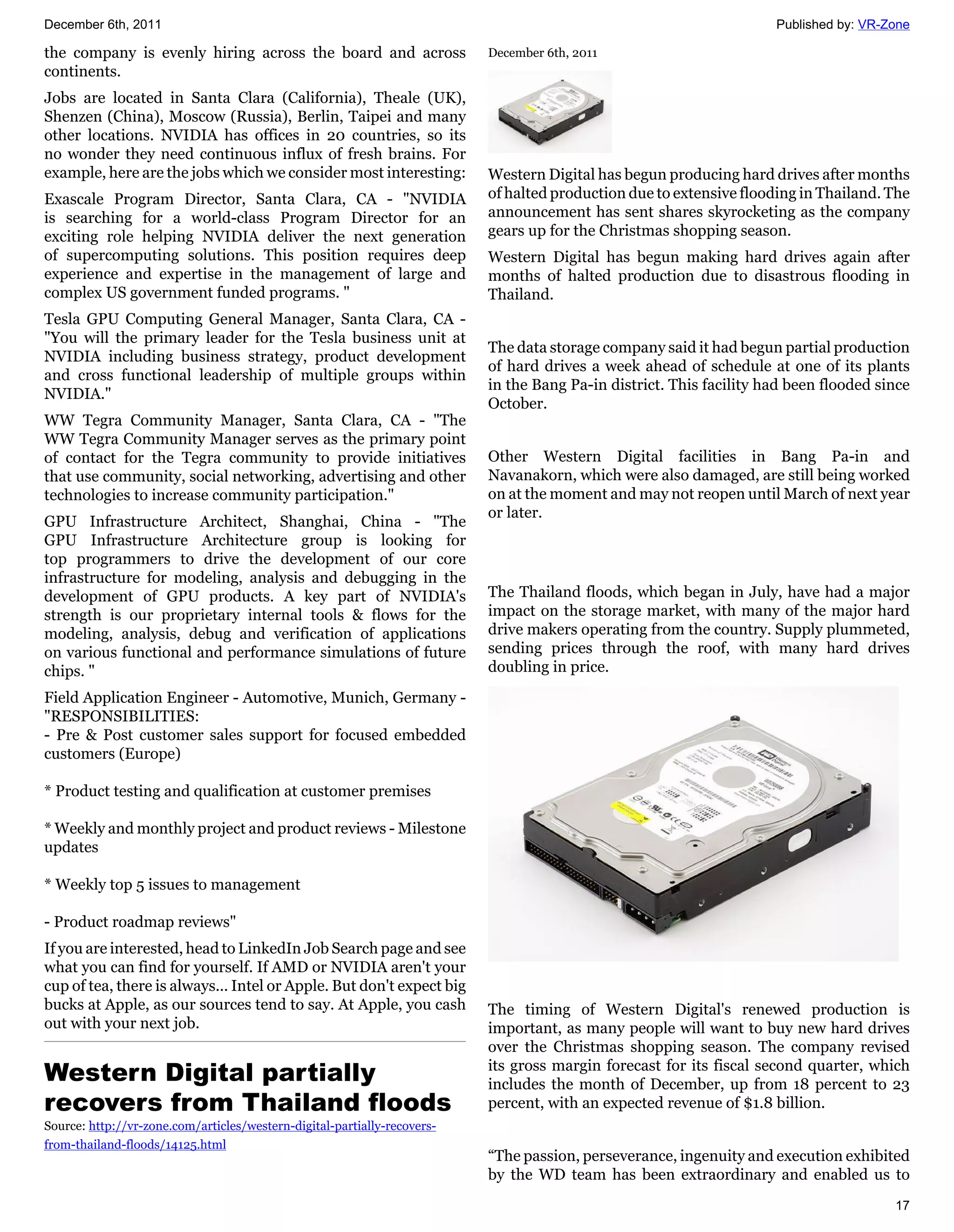 December 6th, 2011                                                                                                   Published by: VR-Zone

the company is evenly hiring across the board and across                  December 6th, 2011
continents.
Jobs are located in Santa Clara (California), Theale (UK),
Shenzen (China), Moscow (Russia), Berlin, Taipei and many
other locations. NVIDIA has offices in 20 countries, so its
no wonder they need continuous influx of fresh brains. For
example, here are the jobs which we consider most interesting:            Western Digital has begun producing hard drives after months
Exascale Program Director, Santa Clara, CA - "NVIDIA                      of halted production due to extensive flooding in Thailand. The
is searching for a world-class Program Director for an                    announcement has sent shares skyrocketing as the company
exciting role helping NVIDIA deliver the next generation                  gears up for the Christmas shopping season.
of supercomputing solutions. This position requires deep                  Western Digital has begun making hard drives again after
experience and expertise in the management of large and                   months of halted production due to disastrous flooding in
complex US government funded programs. "                                  Thailand.
Tesla GPU Computing General Manager, Santa Clara, CA -
"You will the primary leader for the Tesla business unit at
                                                                          The data storage company said it had begun partial production
NVIDIA including business strategy, product development
                                                                          of hard drives a week ahead of schedule at one of its plants
and cross functional leadership of multiple groups within
                                                                          in the Bang Pa-in district. This facility had been flooded since
NVIDIA."
                                                                          October.
WW Tegra Community Manager, Santa Clara, CA - "The
WW Tegra Community Manager serves as the primary point
of contact for the Tegra community to provide initiatives                 Other Western Digital facilities in Bang Pa-in and
that use community, social networking, advertising and other              Navanakorn, which were also damaged, are still being worked
technologies to increase community participation."                        on at the moment and may not reopen until March of next year
                                                                          or later.
GPU Infrastructure Architect, Shanghai, China - "The
GPU Infrastructure Architecture group is looking for
top programmers to drive the development of our core
infrastructure for modeling, analysis and debugging in the
development of GPU products. A key part of NVIDIA's                       The Thailand floods, which began in July, have had a major
strength is our proprietary internal tools & flows for the                impact on the storage market, with many of the major hard
modeling, analysis, debug and verification of applications                drive makers operating from the country. Supply plummeted,
on various functional and performance simulations of future               sending prices through the roof, with many hard drives
chips. "                                                                  doubling in price.
Field Application Engineer - Automotive, Munich, Germany -
"RESPONSIBILITIES:
- Pre & Post customer sales support for focused embedded
customers (Europe)

* Product testing and qualification at customer premises

* Weekly and monthly project and product reviews - Milestone
updates

* Weekly top 5 issues to management

- Product roadmap reviews"
If you are interested, head to LinkedIn Job Search page and see
what you can find for yourself. If AMD or NVIDIA aren't your
cup of tea, there is always... Intel or Apple. But don't expect big
bucks at Apple, as our sources tend to say. At Apple, you cash            The timing of Western Digital's renewed production is
out with your next job.                                                   important, as many people will want to buy new hard drives
                                                                          over the Christmas shopping season. The company revised
Western Digital partially                                                 its gross margin forecast for its fiscal second quarter, which
                                                                          includes the month of December, up from 18 percent to 23
recovers from Thailand floods                                             percent, with an expected revenue of $1.8 billion.
Source: http://vr-zone.com/articles/western-digital-partially-recovers-
from-thailand-floods/14125.html
                                                                          “The passion, perseverance, ingenuity and execution exhibited
                                                                          by the WD team has been extraordinary and enabled us to
                                                                                                                                       17
 