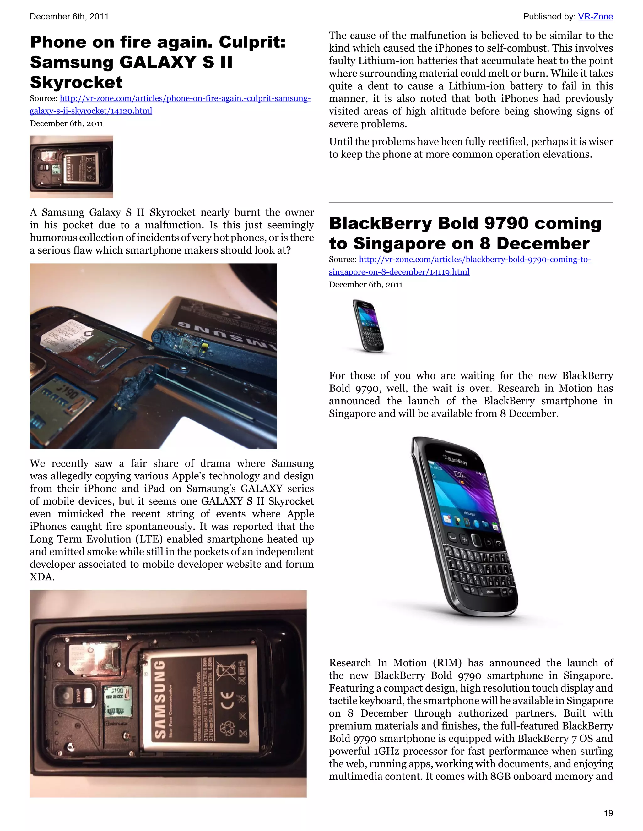 December 6th, 2011                                                                                                           Published by: VR-Zone

                                                                            The cause of the malfunction is believed to be similar to the
Phone on fire again. Culprit:                                               kind which caused the iPhones to self-combust. This involves
Samsung GALAXY S II                                                         faulty Lithium-ion batteries that accumulate heat to the point
                                                                            where surrounding material could melt or burn. While it takes
Skyrocket                                                                   quite a dent to cause a Lithium-ion battery to fail in this
Source: http://vr-zone.com/articles/phone-on-fire-again.-culprit-samsung-   manner, it is also noted that both iPhones had previously
galaxy-s-ii-skyrocket/14120.html                                            visited areas of high altitude before being showing signs of
December 6th, 2011                                                          severe problems.
                                                                            Until the problems have been fully rectified, perhaps it is wiser
                                                                            to keep the phone at more common operation elevations.




A Samsung Galaxy S II Skyrocket nearly burnt the owner
in his pocket due to a malfunction. Is this just seemingly                  BlackBerry Bold 9790 coming
humorous collection of incidents of very hot phones, or is there
a serious flaw which smartphone makers should look at?                      to Singapore on 8 December
                                                                            Source: http://vr-zone.com/articles/blackberry-bold-9790-coming-to-
                                                                            singapore-on-8-december/14119.html
                                                                            December 6th, 2011




                                                                            For those of you who are waiting for the new BlackBerry
                                                                            Bold 9790, well, the wait is over. Research in Motion has
                                                                            announced the launch of the BlackBerry smartphone in
                                                                            Singapore and will be available from 8 December.



We recently saw a fair share of drama where Samsung
was allegedly copying various Apple's technology and design
from their iPhone and iPad on Samsung's GALAXY series
of mobile devices, but it seems one GALAXY S II Skyrocket
even mimicked the recent string of events where Apple
iPhones caught fire spontaneously. It was reported that the
Long Term Evolution (LTE) enabled smartphone heated up
and emitted smoke while still in the pockets of an independent
developer associated to mobile developer website and forum
XDA.




                                                                            Research In Motion (RIM) has announced the launch of
                                                                            the new BlackBerry Bold 9790 smartphone in Singapore.
                                                                            Featuring a compact design, high resolution touch display and
                                                                            tactile keyboard, the smartphone will be available in Singapore
                                                                            on 8 December through authorized partners. Built with
                                                                            premium materials and finishes, the full-featured BlackBerry
                                                                            Bold 9790 smartphone is equipped with BlackBerry 7 OS and
                                                                            powerful 1GHz processor for fast performance when surfing
                                                                            the web, running apps, working with documents, and enjoying
                                                                            multimedia content. It comes with 8GB onboard memory and


                                                                                                                                                  19
 