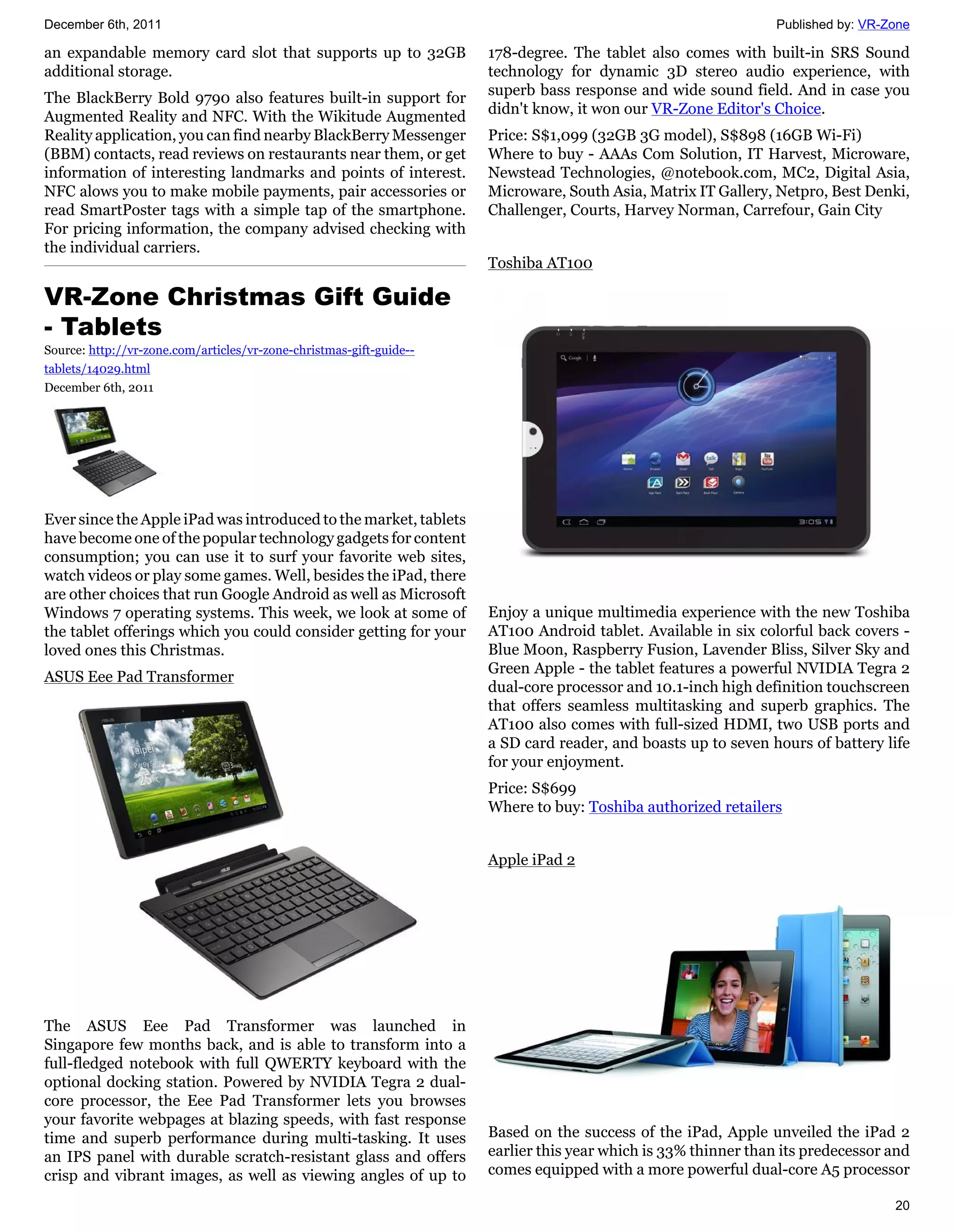 December 6th, 2011                                                                                              Published by: VR-Zone

an expandable memory card slot that supports up to 32GB              178-degree. The tablet also comes with built-in SRS Sound
additional storage.                                                  technology for dynamic 3D stereo audio experience, with
                                                                     superb bass response and wide sound field. And in case you
The BlackBerry Bold 9790 also features built-in support for
                                                                     didn't know, it won our VR-Zone Editor's Choice.
Augmented Reality and NFC. With the Wikitude Augmented
Reality application, you can find nearby BlackBerry Messenger        Price: S$1,099 (32GB 3G model), S$898 (16GB Wi-Fi)
(BBM) contacts, read reviews on restaurants near them, or get        Where to buy - AAAs Com Solution, IT Harvest, Microware,
information of interesting landmarks and points of interest.         Newstead Technologies, @notebook.com, MC2, Digital Asia,
NFC alows you to make mobile payments, pair accessories or           Microware, South Asia, Matrix IT Gallery, Netpro, Best Denki,
read SmartPoster tags with a simple tap of the smartphone.           Challenger, Courts, Harvey Norman, Carrefour, Gain City
For pricing information, the company advised checking with
the individual carriers.
                                                                     Toshiba AT100

VR-Zone Christmas Gift Guide
- Tablets
Source: http://vr-zone.com/articles/vr-zone-christmas-gift-guide--
tablets/14029.html
December 6th, 2011




Ever since the Apple iPad was introduced to the market, tablets
have become one of the popular technology gadgets for content
consumption; you can use it to surf your favorite web sites,
watch videos or play some games. Well, besides the iPad, there
are other choices that run Google Android as well as Microsoft
Windows 7 operating systems. This week, we look at some of           Enjoy a unique multimedia experience with the new Toshiba
the tablet offerings which you could consider getting for your       AT100 Android tablet. Available in six colorful back covers -
loved ones this Christmas.                                           Blue Moon, Raspberry Fusion, Lavender Bliss, Silver Sky and
                                                                     Green Apple - the tablet features a powerful NVIDIA Tegra 2
ASUS Eee Pad Transformer
                                                                     dual-core processor and 10.1-inch high definition touchscreen
                                                                     that offers seamless multitasking and superb graphics. The
                                                                     AT100 also comes with full-sized HDMI, two USB ports and
                                                                     a SD card reader, and boasts up to seven hours of battery life
                                                                     for your enjoyment.
                                                                     Price: S$699
                                                                     Where to buy: Toshiba authorized retailers


                                                                     Apple iPad 2




The ASUS Eee Pad Transformer was launched in
Singapore few months back, and is able to transform into a
full-fledged notebook with full QWERTY keyboard with the
optional docking station. Powered by NVIDIA Tegra 2 dual-
core processor, the Eee Pad Transformer lets you browses
your favorite webpages at blazing speeds, with fast response
time and superb performance during multi-tasking. It uses            Based on the success of the iPad, Apple unveiled the iPad 2
an IPS panel with durable scratch-resistant glass and offers         earlier this year which is 33% thinner than its predecessor and
crisp and vibrant images, as well as viewing angles of up to         comes equipped with a more powerful dual-core A5 processor

                                                                                                                                  20
 