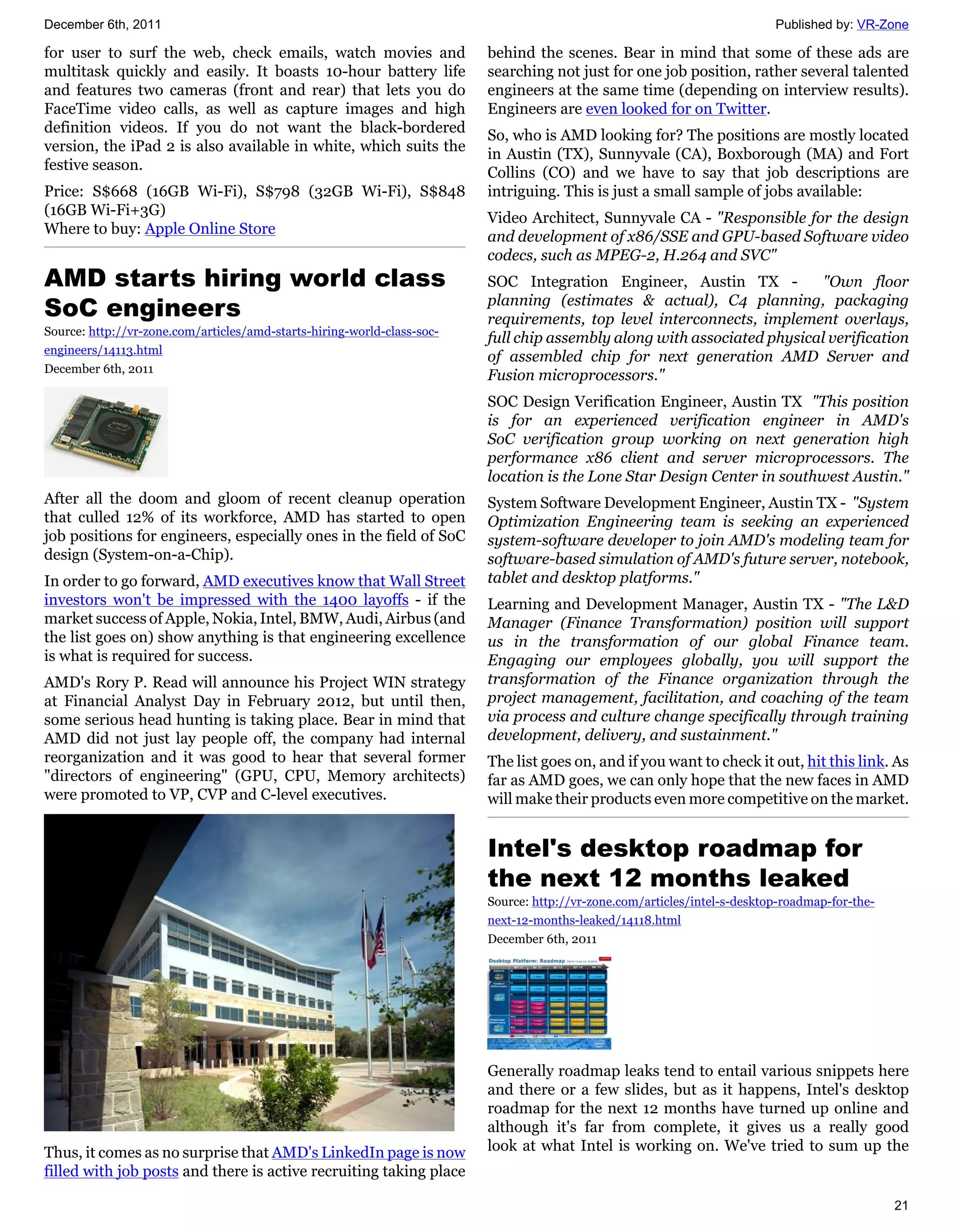 December 6th, 2011                                                                                                         Published by: VR-Zone

for user to surf the web, check emails, watch movies and                 behind the scenes. Bear in mind that some of these ads are
multitask quickly and easily. It boasts 10-hour battery life             searching not just for one job position, rather several talented
and features two cameras (front and rear) that lets you do               engineers at the same time (depending on interview results).
FaceTime video calls, as well as capture images and high                 Engineers are even looked for on Twitter.
definition videos. If you do not want the black-bordered                 So, who is AMD looking for? The positions are mostly located
version, the iPad 2 is also available in white, which suits the          in Austin (TX), Sunnyvale (CA), Boxborough (MA) and Fort
festive season.                                                          Collins (CO) and we have to say that job descriptions are
Price: S$668 (16GB Wi-Fi), S$798 (32GB Wi-Fi), S$848                     intriguing. This is just a small sample of jobs available:
(16GB Wi-Fi+3G)                                                          Video Architect, Sunnyvale CA - "Responsible for the design
Where to buy: Apple Online Store                                         and development of x86/SSE and GPU-based Software video
                                                                         codecs, such as MPEG-2, H.264 and SVC"
AMD starts hiring world class                                            SOC Integration Engineer, Austin TX -           "Own floor
SoC engineers                                                            planning (estimates & actual), C4 planning, packaging
                                                                         requirements, top level interconnects, implement overlays,
Source: http://vr-zone.com/articles/amd-starts-hiring-world-class-soc-
                                                                         full chip assembly along with associated physical verification
engineers/14113.html
                                                                         of assembled chip for next generation AMD Server and
December 6th, 2011
                                                                         Fusion microprocessors."
                                                                         SOC Design Verification Engineer, Austin TX "This position
                                                                         is for an experienced verification engineer in AMD's
                                                                         SoC verification group working on next generation high
                                                                         performance x86 client and server microprocessors. The
                                                                         location is the Lone Star Design Center in southwest Austin."
After all the doom and gloom of recent cleanup operation                 System Software Development Engineer, Austin TX - "System
that culled 12% of its workforce, AMD has started to open                Optimization Engineering team is seeking an experienced
job positions for engineers, especially ones in the field of SoC         system-software developer to join AMD's modeling team for
design (System-on-a-Chip).                                               software-based simulation of AMD's future server, notebook,
In order to go forward, AMD executives know that Wall Street             tablet and desktop platforms."
investors won't be impressed with the 1400 layoffs - if the              Learning and Development Manager, Austin TX - "The L&D
market success of Apple, Nokia, Intel, BMW, Audi, Airbus (and            Manager (Finance Transformation) position will support
the list goes on) show anything is that engineering excellence           us in the transformation of our global Finance team.
is what is required for success.                                         Engaging our employees globally, you will support the
AMD's Rory P. Read will announce his Project WIN strategy                transformation of the Finance organization through the
at Financial Analyst Day in February 2012, but until then,               project management, facilitation, and coaching of the team
some serious head hunting is taking place. Bear in mind that             via process and culture change specifically through training
AMD did not just lay people off, the company had internal                development, delivery, and sustainment."
reorganization and it was good to hear that several former               The list goes on, and if you want to check it out, hit this link. As
"directors of engineering" (GPU, CPU, Memory architects)                 far as AMD goes, we can only hope that the new faces in AMD
were promoted to VP, CVP and C-level executives.                         will make their products even more competitive on the market.


                                                                         Intel's desktop roadmap for
                                                                         the next 12 months leaked
                                                                         Source: http://vr-zone.com/articles/intel-s-desktop-roadmap-for-the-
                                                                         next-12-months-leaked/14118.html
                                                                         December 6th, 2011




                                                                         Generally roadmap leaks tend to entail various snippets here
                                                                         and there or a few slides, but as it happens, Intel's desktop
                                                                         roadmap for the next 12 months have turned up online and
                                                                         although it's far from complete, it gives us a really good
Thus, it comes as no surprise that AMD's LinkedIn page is now            look at what Intel is working on. We've tried to sum up the
filled with job posts and there is active recruiting taking place

                                                                                                                                                21
 