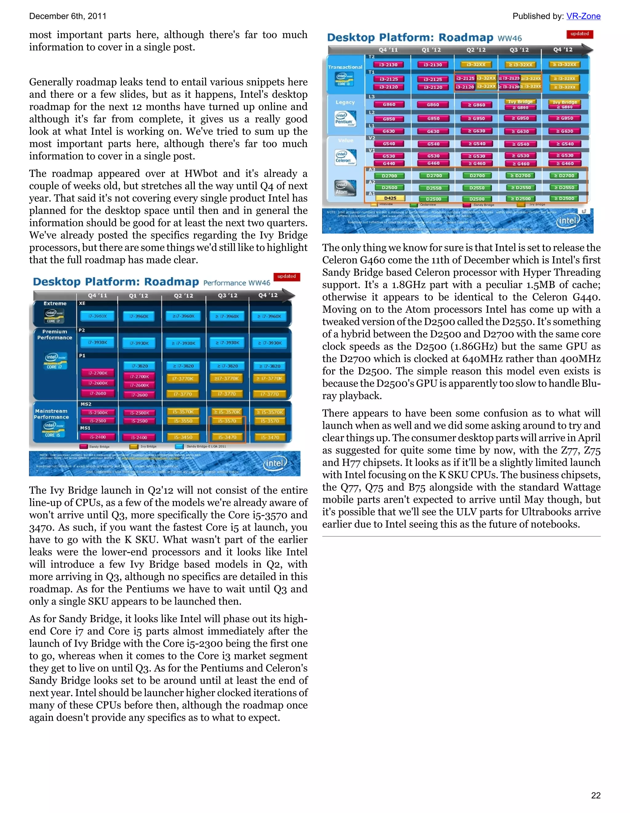 December 6th, 2011                                                                                                Published by: VR-Zone

most important parts here, although there's far too much
information to cover in a single post.


Generally roadmap leaks tend to entail various snippets here
and there or a few slides, but as it happens, Intel's desktop
roadmap for the next 12 months have turned up online and
although it's far from complete, it gives us a really good
look at what Intel is working on. We've tried to sum up the
most important parts here, although there's far too much
information to cover in a single post.
The roadmap appeared over at HWbot and it's already a
couple of weeks old, but stretches all the way until Q4 of next
year. That said it's not covering every single product Intel has
planned for the desktop space until then and in general the
information should be good for at least the next two quarters.
We've already posted the specifics regarding the Ivy Bridge
processors, but there are some things we'd still like to highlight   The only thing we know for sure is that Intel is set to release the
that the full roadmap has made clear.                                Celeron G460 come the 11th of December which is Intel's first
                                                                     Sandy Bridge based Celeron processor with Hyper Threading
                                                                     support. It's a 1.8GHz part with a peculiar 1.5MB of cache;
                                                                     otherwise it appears to be identical to the Celeron G440.
                                                                     Moving on to the Atom processors Intel has come up with a
                                                                     tweaked version of the D2500 called the D2550. It's something
                                                                     of a hybrid between the D2500 and D2700 with the same core
                                                                     clock speeds as the D2500 (1.86GHz) but the same GPU as
                                                                     the D2700 which is clocked at 640MHz rather than 400MHz
                                                                     for the D2500. The simple reason this model even exists is
                                                                     because the D2500's GPU is apparently too slow to handle Blu-
                                                                     ray playback.
                                                                     There appears to have been some confusion as to what will
                                                                     launch when as well and we did some asking around to try and
                                                                     clear things up. The consumer desktop parts will arrive in April
                                                                     as suggested for quite some time by now, with the Z77, Z75
                                                                     and H77 chipsets. It looks as if it'll be a slightly limited launch
                                                                     with Intel focusing on the K SKU CPUs. The business chipsets,
The Ivy Bridge launch in Q2'12 will not consist of the entire        the Q77, Q75 and B75 alongside with the standard Wattage
line-up of CPUs, as a few of the models we're already aware of       mobile parts aren't expected to arrive until May though, but
won't arrive until Q3, more specifically the Core i5-3570 and        it's possible that we'll see the ULV parts for Ultrabooks arrive
3470. As such, if you want the fastest Core i5 at launch, you        earlier due to Intel seeing this as the future of notebooks.
have to go with the K SKU. What wasn't part of the earlier
leaks were the lower-end processors and it looks like Intel
will introduce a few Ivy Bridge based models in Q2, with
more arriving in Q3, although no specifics are detailed in this
roadmap. As for the Pentiums we have to wait until Q3 and
only a single SKU appears to be launched then.
As for Sandy Bridge, it looks like Intel will phase out its high-
end Core i7 and Core i5 parts almost immediately after the
launch of Ivy Bridge with the Core i5-2300 being the first one
to go, whereas when it comes to the Core i3 market segment
they get to live on until Q3. As for the Pentiums and Celeron's
Sandy Bridge looks set to be around until at least the end of
next year. Intel should be launcher higher clocked iterations of
many of these CPUs before then, although the roadmap once
again doesn't provide any specifics as to what to expect.




                                                                                                                                     22
 