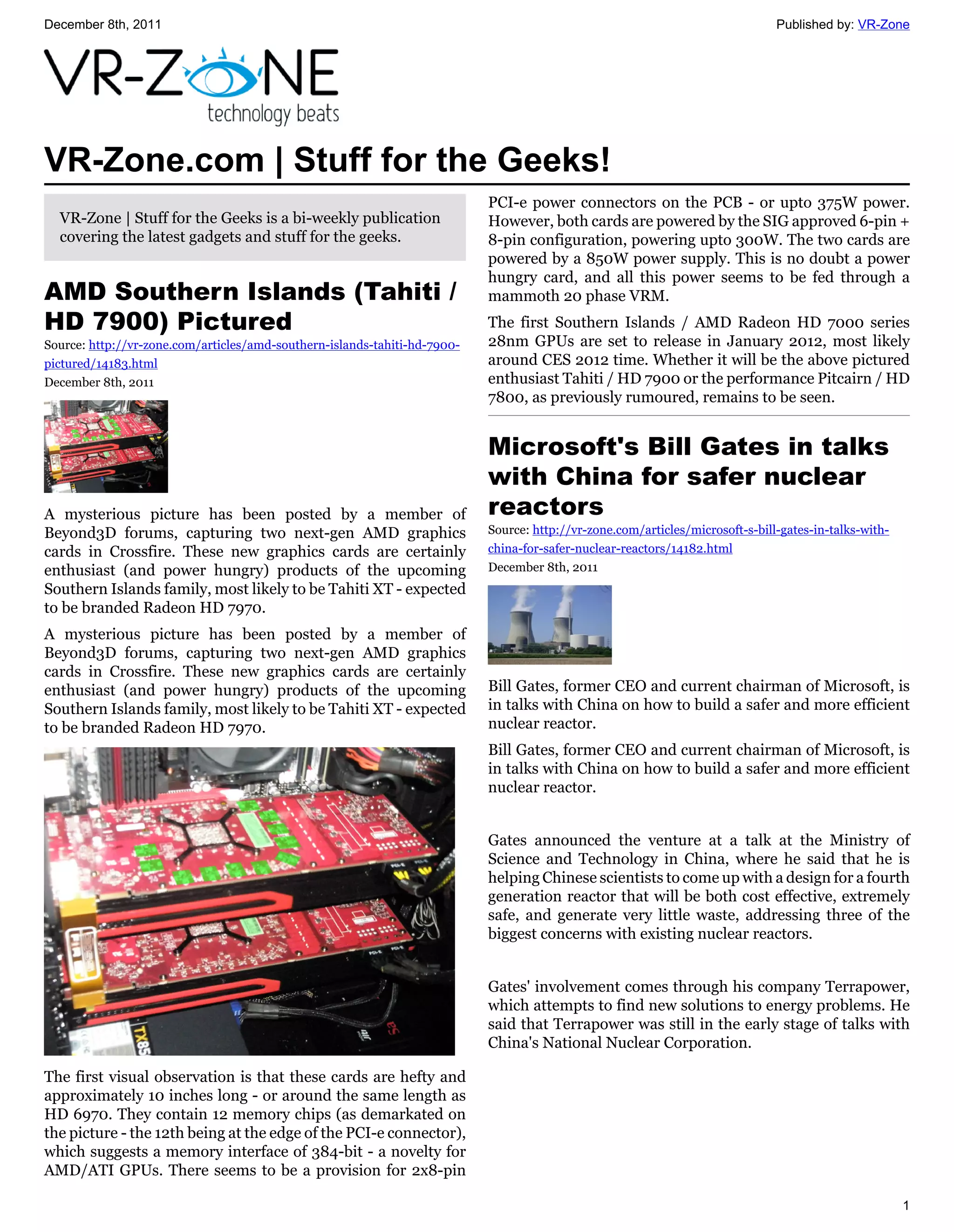 December 8th, 2011                                                                                                             Published by: VR-Zone




VR-Zone.com | Stuff for the Geeks!
                                                                           PCI-e power connectors on the PCB - or upto 375W power.
  VR-Zone | Stuff for the Geeks is a bi-weekly publication                 However, both cards are powered by the SIG approved 6-pin +
  covering the latest gadgets and stuff for the geeks.                     8-pin configuration, powering upto 300W. The two cards are
                                                                           powered by a 850W power supply. This is no doubt a power
                                                                           hungry card, and all this power seems to be fed through a
AMD Southern Islands (Tahiti /                                             mammoth 20 phase VRM.
HD 7900) Pictured                                                          The first Southern Islands / AMD Radeon HD 7000 series
Source: http://vr-zone.com/articles/amd-southern-islands-tahiti-hd-7900-   28nm GPUs are set to release in January 2012, most likely
pictured/14183.html                                                        around CES 2012 time. Whether it will be the above pictured
December 8th, 2011                                                         enthusiast Tahiti / HD 7900 or the performance Pitcairn / HD
                                                                           7800, as previously rumoured, remains to be seen.


                                                                           Microsoft's Bill Gates in talks
                                                                           with China for safer nuclear
A mysterious picture has been posted by a member of                        reactors
Beyond3D forums, capturing two next-gen AMD graphics                       Source: http://vr-zone.com/articles/microsoft-s-bill-gates-in-talks-with-
cards in Crossfire. These new graphics cards are certainly                 china-for-safer-nuclear-reactors/14182.html
enthusiast (and power hungry) products of the upcoming                     December 8th, 2011
Southern Islands family, most likely to be Tahiti XT - expected
to be branded Radeon HD 7970.
A mysterious picture has been posted by a member of
Beyond3D forums, capturing two next-gen AMD graphics
cards in Crossfire. These new graphics cards are certainly
enthusiast (and power hungry) products of the upcoming                     Bill Gates, former CEO and current chairman of Microsoft, is
Southern Islands family, most likely to be Tahiti XT - expected            in talks with China on how to build a safer and more efficient
to be branded Radeon HD 7970.                                              nuclear reactor.
                                                                           Bill Gates, former CEO and current chairman of Microsoft, is
                                                                           in talks with China on how to build a safer and more efficient
                                                                           nuclear reactor.


                                                                           Gates announced the venture at a talk at the Ministry of
                                                                           Science and Technology in China, where he said that he is
                                                                           helping Chinese scientists to come up with a design for a fourth
                                                                           generation reactor that will be both cost effective, extremely
                                                                           safe, and generate very little waste, addressing three of the
                                                                           biggest concerns with existing nuclear reactors.


                                                                           Gates' involvement comes through his company Terrapower,
                                                                           which attempts to find new solutions to energy problems. He
                                                                           said that Terrapower was still in the early stage of talks with
                                                                           China's National Nuclear Corporation.

The first visual observation is that these cards are hefty and
approximately 10 inches long - or around the same length as
HD 6970. They contain 12 memory chips (as demarkated on
the picture - the 12th being at the edge of the PCI-e connector),
which suggests a memory interface of 384-bit - a novelty for
AMD/ATI GPUs. There seems to be a provision for 2x8-pin

                                                                                                                                                       1
 
