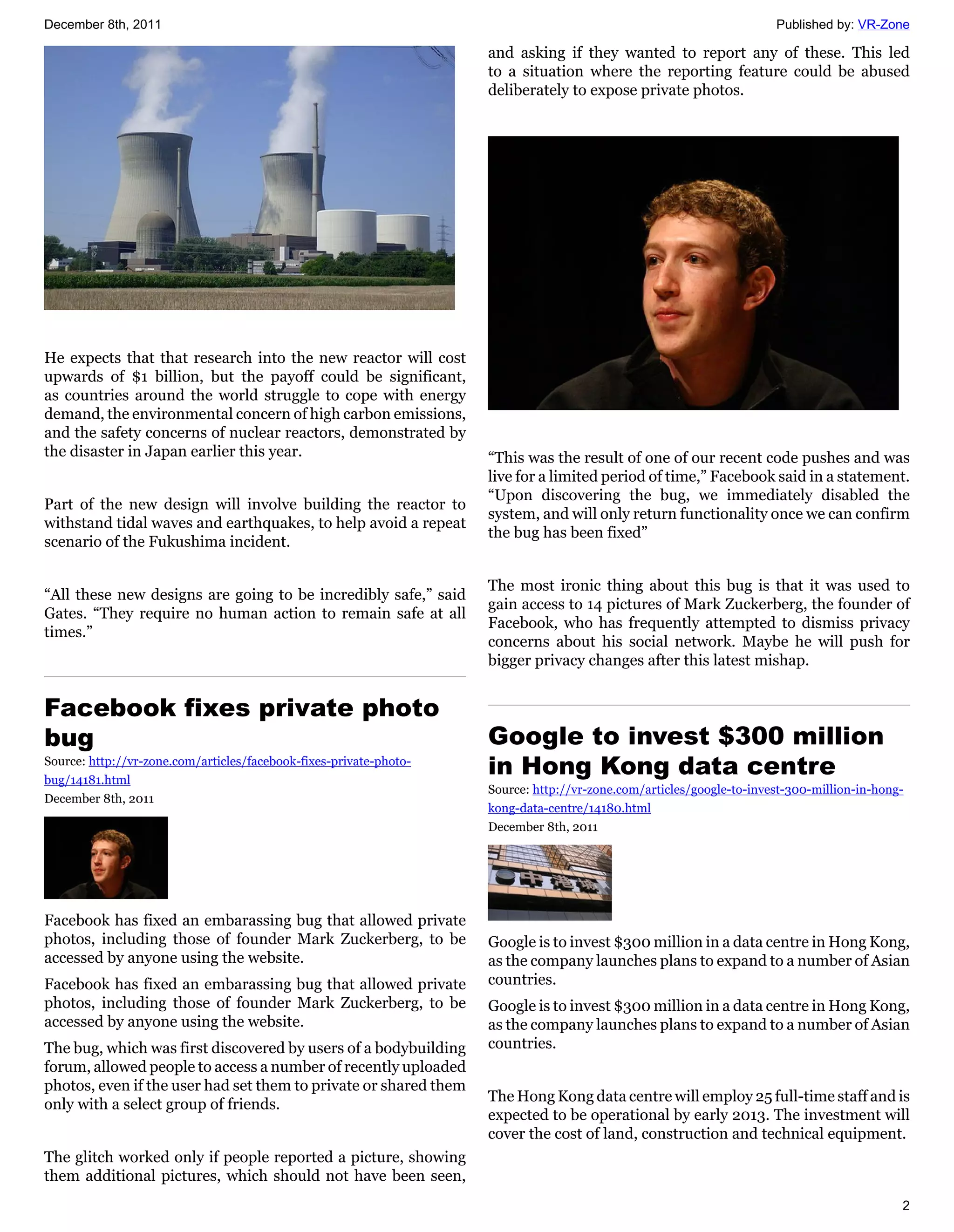 December 8th, 2011                                                                                                    Published by: VR-Zone

                                                                    and asking if they wanted to report any of these. This led
                                                                    to a situation where the reporting feature could be abused
                                                                    deliberately to expose private photos.




He expects that that research into the new reactor will cost
upwards of $1 billion, but the payoff could be significant,
as countries around the world struggle to cope with energy
demand, the environmental concern of high carbon emissions,
and the safety concerns of nuclear reactors, demonstrated by
the disaster in Japan earlier this year.                            “This was the result of one of our recent code pushes and was
                                                                    live for a limited period of time,” Facebook said in a statement.
                                                                    “Upon discovering the bug, we immediately disabled the
Part of the new design will involve building the reactor to
                                                                    system, and will only return functionality once we can confirm
withstand tidal waves and earthquakes, to help avoid a repeat
                                                                    the bug has been fixed”
scenario of the Fukushima incident.

                                                                    The most ironic thing about this bug is that it was used to
“All these new designs are going to be incredibly safe,” said
                                                                    gain access to 14 pictures of Mark Zuckerberg, the founder of
Gates. “They require no human action to remain safe at all
                                                                    Facebook, who has frequently attempted to dismiss privacy
times.”
                                                                    concerns about his social network. Maybe he will push for
                                                                    bigger privacy changes after this latest mishap.


Facebook fixes private photo
bug                                                                 Google to invest $300 million
Source: http://vr-zone.com/articles/facebook-fixes-private-photo-
bug/14181.html
                                                                    in Hong Kong data centre
                                                                    Source: http://vr-zone.com/articles/google-to-invest-300-million-in-hong-
December 8th, 2011
                                                                    kong-data-centre/14180.html
                                                                    December 8th, 2011




Facebook has fixed an embarassing bug that allowed private
photos, including those of founder Mark Zuckerberg, to be           Google is to invest $300 million in a data centre in Hong Kong,
accessed by anyone using the website.                               as the company launches plans to expand to a number of Asian
Facebook has fixed an embarassing bug that allowed private          countries.
photos, including those of founder Mark Zuckerberg, to be           Google is to invest $300 million in a data centre in Hong Kong,
accessed by anyone using the website.                               as the company launches plans to expand to a number of Asian
The bug, which was first discovered by users of a bodybuilding      countries.
forum, allowed people to access a number of recently uploaded
photos, even if the user had set them to private or shared them
                                                                    The Hong Kong data centre will employ 25 full-time staff and is
only with a select group of friends.
                                                                    expected to be operational by early 2013. The investment will
                                                                    cover the cost of land, construction and technical equipment.
The glitch worked only if people reported a picture, showing
them additional pictures, which should not have been seen,
                                                                                                                                            2
 