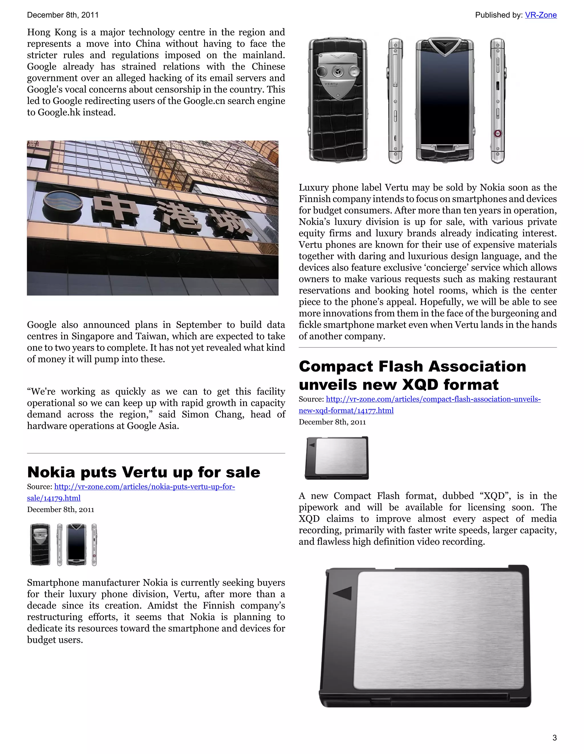 December 8th, 2011                                                                                                   Published by: VR-Zone

Hong Kong is a major technology centre in the region and
represents a move into China without having to face the
stricter rules and regulations imposed on the mainland.
Google already has strained relations with the Chinese
government over an alleged hacking of its email servers and
Google's vocal concerns about censorship in the country. This
led to Google redirecting users of the Google.cn search engine
to Google.hk instead.




                                                                  Luxury phone label Vertu may be sold by Nokia soon as the
                                                                  Finnish company intends to focus on smartphones and devices
                                                                  for budget consumers. After more than ten years in operation,
                                                                  Nokia’s luxury division is up for sale, with various private
                                                                  equity firms and luxury brands already indicating interest.
                                                                  Vertu phones are known for their use of expensive materials
                                                                  together with daring and luxurious design language, and the
                                                                  devices also feature exclusive ‘concierge’ service which allows
                                                                  owners to make various requests such as making restaurant
                                                                  reservations and booking hotel rooms, which is the center
                                                                  piece to the phone’s appeal. Hopefully, we will be able to see
                                                                  more innovations from them in the face of the burgeoning and
Google also announced plans in September to build data            fickle smartphone market even when Vertu lands in the hands
centres in Singapore and Taiwan, which are expected to take       of another company.
one to two years to complete. It has not yet revealed what kind
of money it will pump into these.
                                                                  Compact Flash Association
“We're working as quickly as we can to get this facility
                                                                  unveils new XQD format
                                                                  Source: http://vr-zone.com/articles/compact-flash-association-unveils-
operational so we can keep up with rapid growth in capacity
                                                                  new-xqd-format/14177.html
demand across the region,” said Simon Chang, head of
                                                                  December 8th, 2011
hardware operations at Google Asia.




Nokia puts Vertu up for sale
Source: http://vr-zone.com/articles/nokia-puts-vertu-up-for-
sale/14179.html                                                   A new Compact Flash format, dubbed “XQD”, is in the
December 8th, 2011                                                pipework and will be available for licensing soon. The
                                                                  XQD claims to improve almost every aspect of media
                                                                  recording, primarily with faster write speeds, larger capacity,
                                                                  and flawless high definition video recording.



Smartphone manufacturer Nokia is currently seeking buyers
for their luxury phone division, Vertu, after more than a
decade since its creation. Amidst the Finnish company’s
restructuring efforts, it seems that Nokia is planning to
dedicate its resources toward the smartphone and devices for
budget users.




                                                                                                                                           3
 