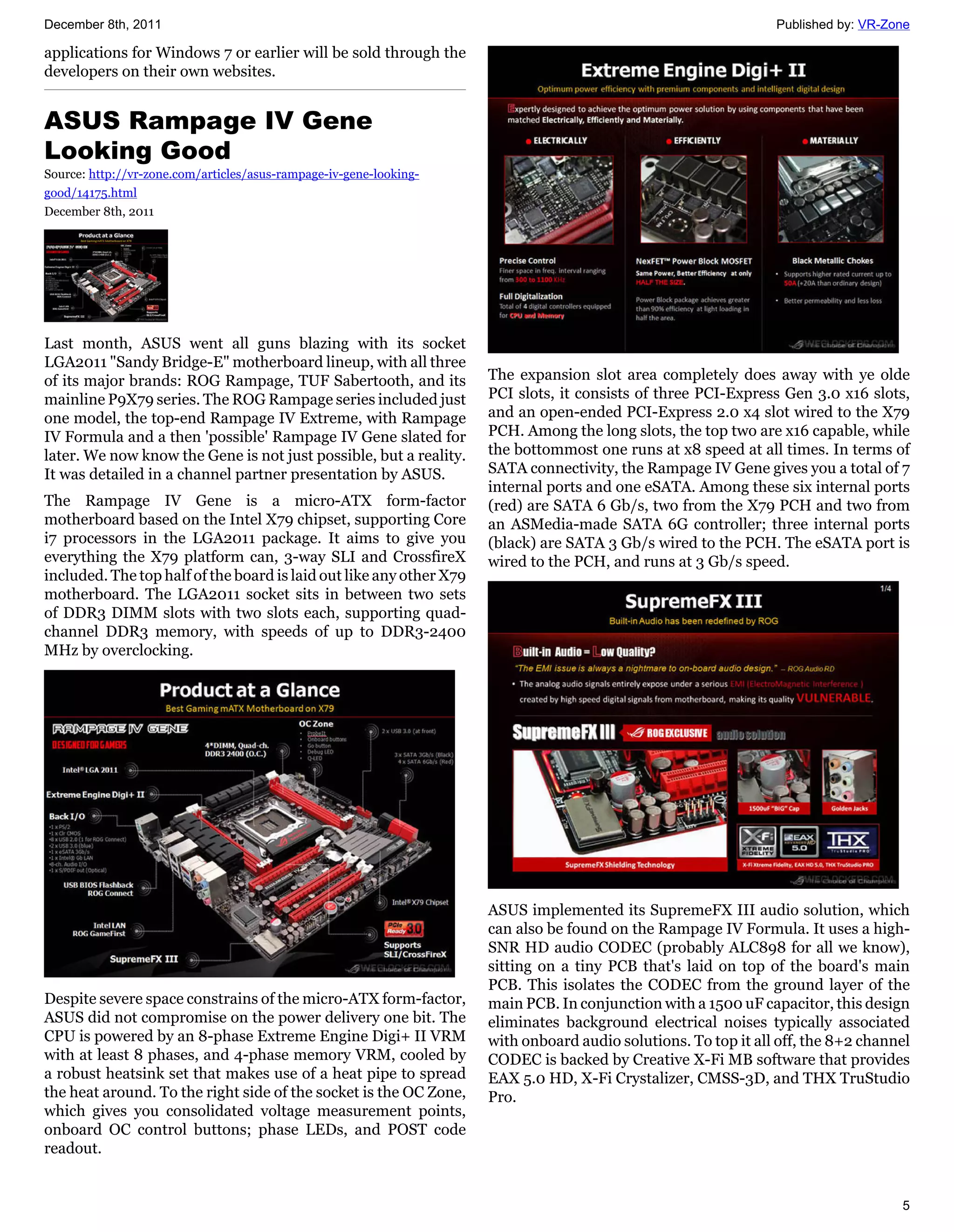 December 8th, 2011                                                                                              Published by: VR-Zone

applications for Windows 7 or earlier will be sold through the
developers on their own websites.


ASUS Rampage IV Gene
Looking Good
Source: http://vr-zone.com/articles/asus-rampage-iv-gene-looking-
good/14175.html
December 8th, 2011




Last month, ASUS went all guns blazing with its socket
LGA2011 "Sandy Bridge-E" motherboard lineup, with all three
of its major brands: ROG Rampage, TUF Sabertooth, and its            The expansion slot area completely does away with ye olde
mainline P9X79 series. The ROG Rampage series included just          PCI slots, it consists of three PCI-Express Gen 3.0 x16 slots,
one model, the top-end Rampage IV Extreme, with Rampage              and an open-ended PCI-Express 2.0 x4 slot wired to the X79
IV Formula and a then 'possible' Rampage IV Gene slated for          PCH. Among the long slots, the top two are x16 capable, while
later. We now know the Gene is not just possible, but a reality.     the bottommost one runs at x8 speed at all times. In terms of
It was detailed in a channel partner presentation by ASUS.           SATA connectivity, the Rampage IV Gene gives you a total of 7
                                                                     internal ports and one eSATA. Among these six internal ports
The Rampage IV Gene is a micro-ATX form-factor                       (red) are SATA 6 Gb/s, two from the X79 PCH and two from
motherboard based on the Intel X79 chipset, supporting Core          an ASMedia-made SATA 6G controller; three internal ports
i7 processors in the LGA2011 package. It aims to give you            (black) are SATA 3 Gb/s wired to the PCH. The eSATA port is
everything the X79 platform can, 3-way SLI and CrossfireX            wired to the PCH, and runs at 3 Gb/s speed.
included. The top half of the board is laid out like any other X79
motherboard. The LGA2011 socket sits in between two sets
of DDR3 DIMM slots with two slots each, supporting quad-
channel DDR3 memory, with speeds of up to DDR3-2400
MHz by overclocking.




                                                                     ASUS implemented its SupremeFX III audio solution, which
                                                                     can also be found on the Rampage IV Formula. It uses a high-
                                                                     SNR HD audio CODEC (probably ALC898 for all we know),
                                                                     sitting on a tiny PCB that's laid on top of the board's main
                                                                     PCB. This isolates the CODEC from the ground layer of the
Despite severe space constrains of the micro-ATX form-factor,        main PCB. In conjunction with a 1500 uF capacitor, this design
ASUS did not compromise on the power delivery one bit. The           eliminates background electrical noises typically associated
CPU is powered by an 8-phase Extreme Engine Digi+ II VRM             with onboard audio solutions. To top it all off, the 8+2 channel
with at least 8 phases, and 4-phase memory VRM, cooled by            CODEC is backed by Creative X-Fi MB software that provides
a robust heatsink set that makes use of a heat pipe to spread        EAX 5.0 HD, X-Fi Crystalizer, CMSS-3D, and THX TruStudio
the heat around. To the right side of the socket is the OC Zone,     Pro.
which gives you consolidated voltage measurement points,
onboard OC control buttons; phase LEDs, and POST code
readout.


                                                                                                                                   5
 