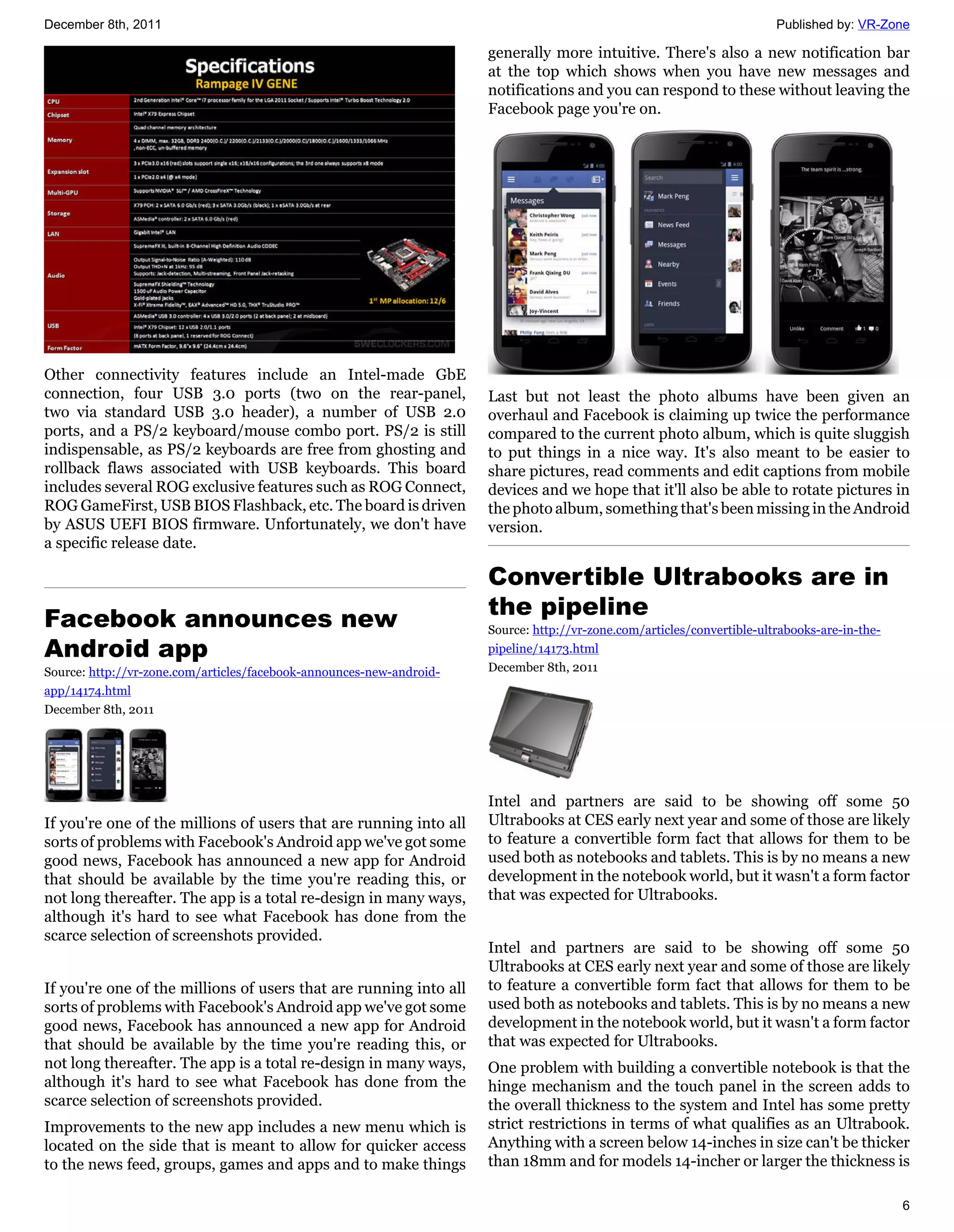 December 8th, 2011                                                                                                       Published by: VR-Zone

                                                                      generally more intuitive. There's also a new notification bar
                                                                      at the top which shows when you have new messages and
                                                                      notifications and you can respond to these without leaving the
                                                                      Facebook page you're on.




Other connectivity features include an Intel-made GbE
connection, four USB 3.0 ports (two on the rear-panel,                Last but not least the photo albums have been given an
two via standard USB 3.0 header), a number of USB 2.0                 overhaul and Facebook is claiming up twice the performance
ports, and a PS/2 keyboard/mouse combo port. PS/2 is still            compared to the current photo album, which is quite sluggish
indispensable, as PS/2 keyboards are free from ghosting and           to put things in a nice way. It's also meant to be easier to
rollback flaws associated with USB keyboards. This board              share pictures, read comments and edit captions from mobile
includes several ROG exclusive features such as ROG Connect,          devices and we hope that it'll also be able to rotate pictures in
ROG GameFirst, USB BIOS Flashback, etc. The board is driven           the photo album, something that's been missing in the Android
by ASUS UEFI BIOS firmware. Unfortunately, we don't have              version.
a specific release date.

                                                                      Convertible Ultrabooks are in
Facebook announces new                                                the pipeline
                                                                      Source: http://vr-zone.com/articles/convertible-ultrabooks-are-in-the-
Android app                                                           pipeline/14173.html
Source: http://vr-zone.com/articles/facebook-announces-new-android-   December 8th, 2011
app/14174.html
December 8th, 2011




                                                                      Intel and partners are said to be showing off some 50
If you're one of the millions of users that are running into all      Ultrabooks at CES early next year and some of those are likely
sorts of problems with Facebook's Android app we've got some          to feature a convertible form fact that allows for them to be
good news, Facebook has announced a new app for Android               used both as notebooks and tablets. This is by no means a new
that should be available by the time you're reading this, or          development in the notebook world, but it wasn't a form factor
not long thereafter. The app is a total re-design in many ways,       that was expected for Ultrabooks.
although it's hard to see what Facebook has done from the
scarce selection of screenshots provided.
                                                                      Intel and partners are said to be showing off some 50
                                                                      Ultrabooks at CES early next year and some of those are likely
If you're one of the millions of users that are running into all      to feature a convertible form fact that allows for them to be
sorts of problems with Facebook's Android app we've got some          used both as notebooks and tablets. This is by no means a new
good news, Facebook has announced a new app for Android               development in the notebook world, but it wasn't a form factor
that should be available by the time you're reading this, or          that was expected for Ultrabooks.
not long thereafter. The app is a total re-design in many ways,       One problem with building a convertible notebook is that the
although it's hard to see what Facebook has done from the             hinge mechanism and the touch panel in the screen adds to
scarce selection of screenshots provided.                             the overall thickness to the system and Intel has some pretty
Improvements to the new app includes a new menu which is              strict restrictions in terms of what qualifies as an Ultrabook.
located on the side that is meant to allow for quicker access         Anything with a screen below 14-inches in size can't be thicker
to the news feed, groups, games and apps and to make things           than 18mm and for models 14-incher or larger the thickness is

                                                                                                                                               6
 