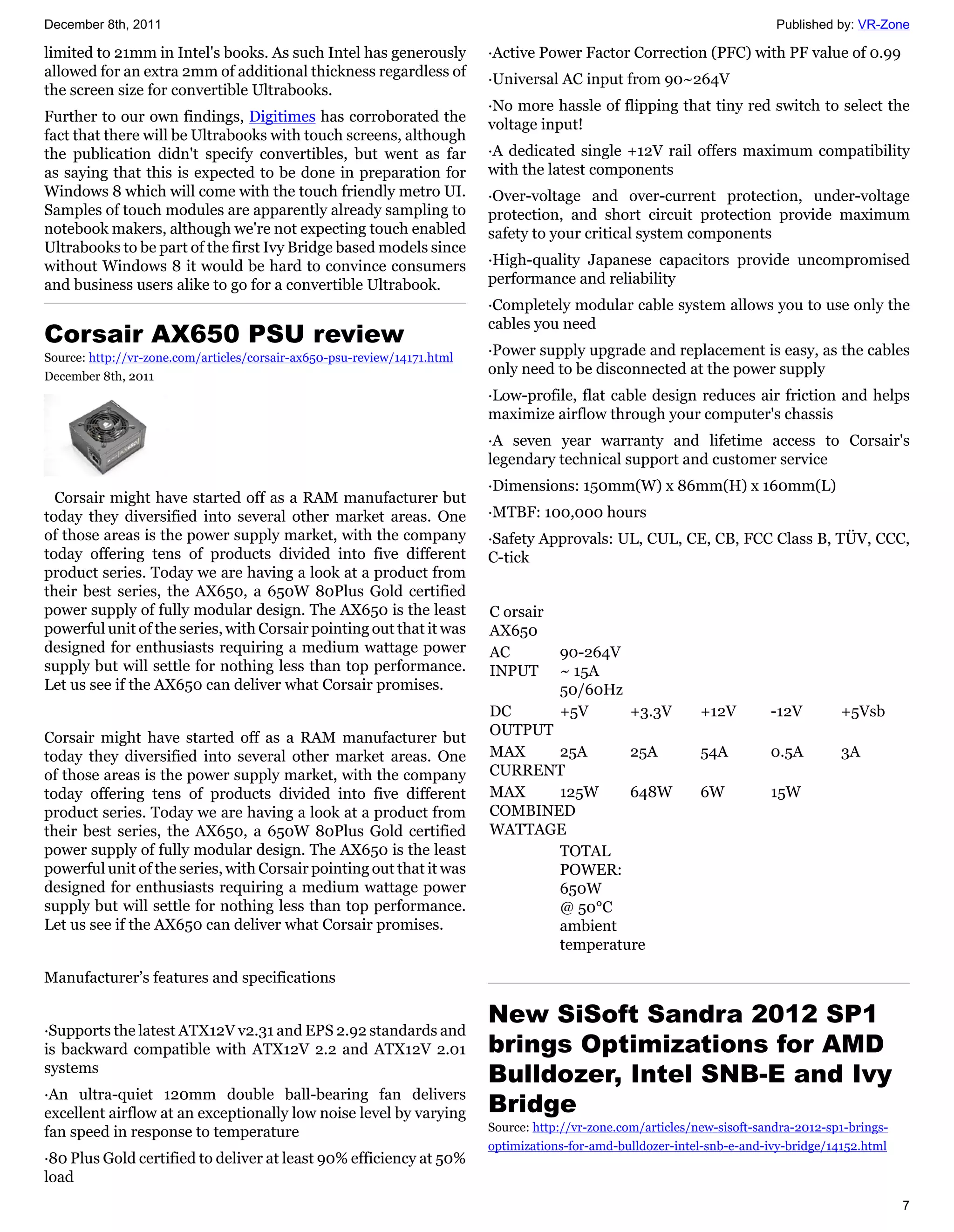 December 8th, 2011                                                                                                          Published by: VR-Zone

limited to 21mm in Intel's books. As such Intel has generously            ·Active Power Factor Correction (PFC) with PF value of 0.99
allowed for an extra 2mm of additional thickness regardless of            ·Universal AC input from 90~264V
the screen size for convertible Ultrabooks.
                                                                          ·No more hassle of flipping that tiny red switch to select the
Further to our own findings, Digitimes has corroborated the               voltage input!
fact that there will be Ultrabooks with touch screens, although
the publication didn't specify convertibles, but went as far              ·A dedicated single +12V rail offers maximum compatibility
as saying that this is expected to be done in preparation for             with the latest components
Windows 8 which will come with the touch friendly metro UI.               ·Over-voltage and over-current protection, under-voltage
Samples of touch modules are apparently already sampling to               protection, and short circuit protection provide maximum
notebook makers, although we're not expecting touch enabled               safety to your critical system components
Ultrabooks to be part of the first Ivy Bridge based models since
without Windows 8 it would be hard to convince consumers                  ·High-quality Japanese capacitors provide uncompromised
and business users alike to go for a convertible Ultrabook.               performance and reliability
                                                                          ·Completely modular cable system allows you to use only the
                                                                          cables you need
Corsair AX650 PSU review
Source: http://vr-zone.com/articles/corsair-ax650-psu-review/14171.html
                                                                          ·Power supply upgrade and replacement is easy, as the cables
December 8th, 2011
                                                                          only need to be disconnected at the power supply
                                                                          ·Low-profile, flat cable design reduces air friction and helps
                                                                          maximize airflow through your computer's chassis
                                                                          ·A seven year warranty and lifetime access to Corsair's
                                                                          legendary technical support and customer service
                                                                          ·Dimensions: 150mm(W) x 86mm(H) x 160mm(L)
  Corsair might have started off as a RAM manufacturer but
today they diversified into several other market areas. One               ·MTBF: 100,000 hours
of those areas is the power supply market, with the company               ·Safety Approvals: UL, CUL, CE, CB, FCC Class B, TÜV, CCC,
today offering tens of products divided into five different               C-tick
product series. Today we are having a look at a product from
their best series, the AX650, a 650W 80Plus Gold certified
power supply of fully modular design. The AX650 is the least              C orsair
powerful unit of the series, with Corsair pointing out that it was        AX650
designed for enthusiasts requiring a medium wattage power                 AC          90-264V
supply but will settle for nothing less than top performance.             INPUT       ~ 15A
Let us see if the AX650 can deliver what Corsair promises.                            50/60Hz
                                                                          DC          +5V     +3.3V            +12V        -12V        +5Vsb
Corsair might have started off as a RAM manufacturer but                  OUTPUT
today they diversified into several other market areas. One               MAX    25A      25A                  54A         0.5A        3A
of those areas is the power supply market, with the company               CURRENT
today offering tens of products divided into five different               MAX    125W     648W                 6W          15W
product series. Today we are having a look at a product from              COMBINED
their best series, the AX650, a 650W 80Plus Gold certified                WATTAGE
power supply of fully modular design. The AX650 is the least                     TOTAL
powerful unit of the series, with Corsair pointing out that it was               POWER:
designed for enthusiasts requiring a medium wattage power                        650W
supply but will settle for nothing less than top performance.                    @ 50°C
Let us see if the AX650 can deliver what Corsair promises.                       ambient
                                                                                 temperature

Manufacturer’s features and specifications

                                                                          New SiSoft Sandra 2012 SP1
·Supports the latest ATX12V v2.31 and EPS 2.92 standards and
is backward compatible with ATX12V 2.2 and ATX12V 2.01                    brings Optimizations for AMD
systems
                                                                          Bulldozer, Intel SNB-E and Ivy
                                                                          Bridge
·An ultra-quiet 120mm double ball-bearing fan delivers
excellent airflow at an exceptionally low noise level by varying
fan speed in response to temperature                                      Source: http://vr-zone.com/articles/new-sisoft-sandra-2012-sp1-brings-
                                                                          optimizations-for-amd-bulldozer-intel-snb-e-and-ivy-bridge/14152.html
·80 Plus Gold certified to deliver at least 90% efficiency at 50%
load
                                                                                                                                                   7
 