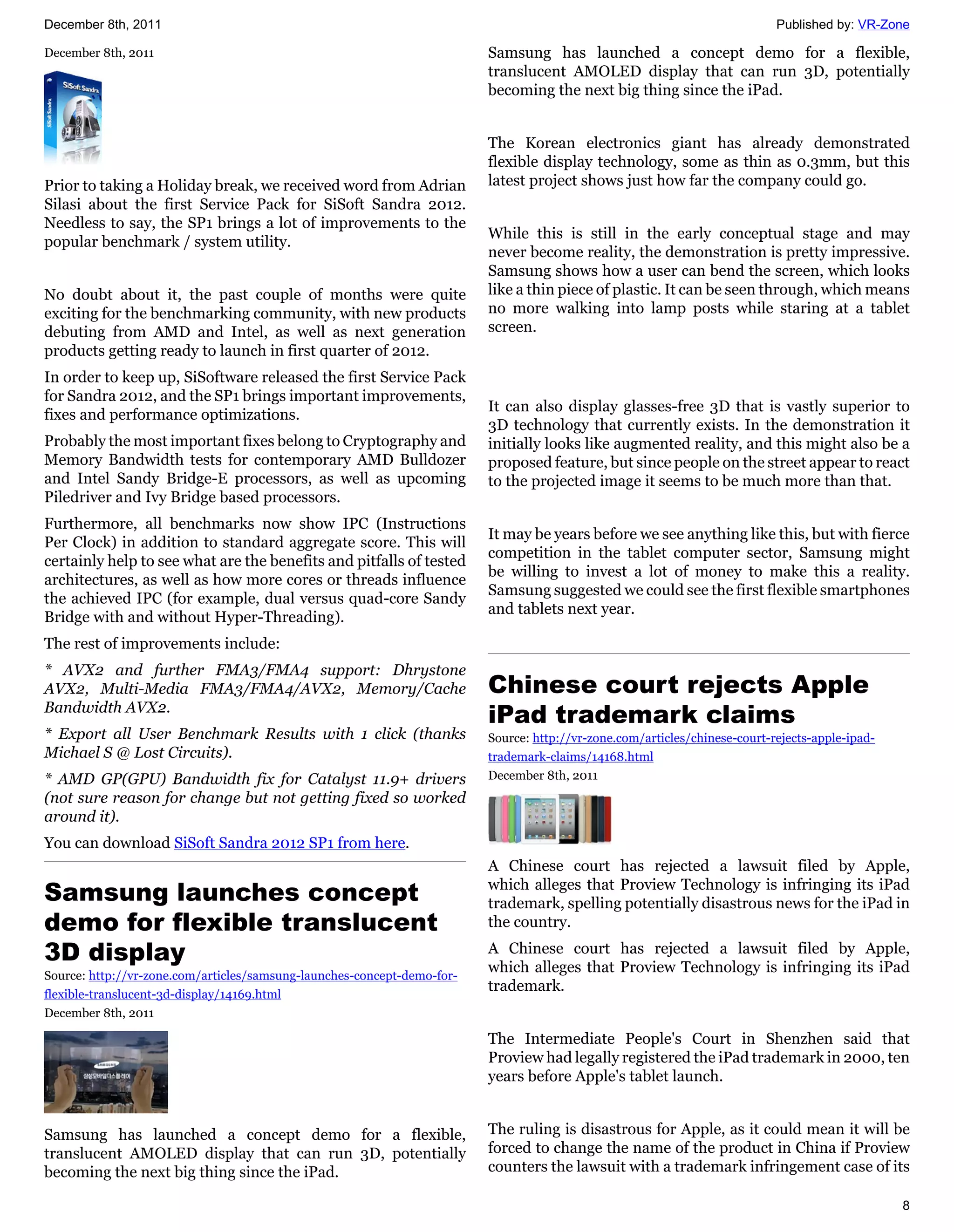 December 8th, 2011                                                                                                          Published by: VR-Zone

December 8th, 2011                                                       Samsung has launched a concept demo for a flexible,
                                                                         translucent AMOLED display that can run 3D, potentially
                                                                         becoming the next big thing since the iPad.


                                                                         The Korean electronics giant has already demonstrated
                                                                         flexible display technology, some as thin as 0.3mm, but this
Prior to taking a Holiday break, we received word from Adrian            latest project shows just how far the company could go.
Silasi about the first Service Pack for SiSoft Sandra 2012.
Needless to say, the SP1 brings a lot of improvements to the
                                                                         While this is still in the early conceptual stage and may
popular benchmark / system utility.
                                                                         never become reality, the demonstration is pretty impressive.
                                                                         Samsung shows how a user can bend the screen, which looks
No doubt about it, the past couple of months were quite                  like a thin piece of plastic. It can be seen through, which means
exciting for the benchmarking community, with new products               no more walking into lamp posts while staring at a tablet
debuting from AMD and Intel, as well as next generation                  screen.
products getting ready to launch in first quarter of 2012.
In order to keep up, SiSoftware released the first Service Pack
for Sandra 2012, and the SP1 brings important improvements,
                                                                         It can also display glasses-free 3D that is vastly superior to
fixes and performance optimizations.
                                                                         3D technology that currently exists. In the demonstration it
Probably the most important fixes belong to Cryptography and             initially looks like augmented reality, and this might also be a
Memory Bandwidth tests for contemporary AMD Bulldozer                    proposed feature, but since people on the street appear to react
and Intel Sandy Bridge-E processors, as well as upcoming                 to the projected image it seems to be much more than that.
Piledriver and Ivy Bridge based processors.
Furthermore, all benchmarks now show IPC (Instructions
                                                                         It may be years before we see anything like this, but with fierce
Per Clock) in addition to standard aggregate score. This will
                                                                         competition in the tablet computer sector, Samsung might
certainly help to see what are the benefits and pitfalls of tested
                                                                         be willing to invest a lot of money to make this a reality.
architectures, as well as how more cores or threads influence
                                                                         Samsung suggested we could see the first flexible smartphones
the achieved IPC (for example, dual versus quad-core Sandy
                                                                         and tablets next year.
Bridge with and without Hyper-Threading).
The rest of improvements include:
* AVX2 and further FMA3/FMA4 support: Dhrystone
AVX2, Multi-Media FMA3/FMA4/AVX2, Memory/Cache                           Chinese court rejects Apple
Bandwidth AVX2.
                                                                         iPad trademark claims
* Export all User Benchmark Results with 1 click (thanks                 Source: http://vr-zone.com/articles/chinese-court-rejects-apple-ipad-
Michael S @ Lost Circuits).                                              trademark-claims/14168.html
* AMD GP(GPU) Bandwidth fix for Catalyst 11.9+ drivers                   December 8th, 2011
(not sure reason for change but not getting fixed so worked
around it).
You can download SiSoft Sandra 2012 SP1 from here.
                                                                         A Chinese court has rejected a lawsuit filed by Apple,
Samsung launches concept                                                 which alleges that Proview Technology is infringing its iPad
                                                                         trademark, spelling potentially disastrous news for the iPad in
demo for flexible translucent                                            the country.

3D display                                                               A Chinese court has rejected a lawsuit filed by Apple,
                                                                         which alleges that Proview Technology is infringing its iPad
Source: http://vr-zone.com/articles/samsung-launches-concept-demo-for-
flexible-translucent-3d-display/14169.html
                                                                         trademark.
December 8th, 2011

                                                                         The Intermediate People's Court in Shenzhen said that
                                                                         Proview had legally registered the iPad trademark in 2000, ten
                                                                         years before Apple's tablet launch.


Samsung has launched a concept demo for a flexible,                      The ruling is disastrous for Apple, as it could mean it will be
translucent AMOLED display that can run 3D, potentially                  forced to change the name of the product in China if Proview
becoming the next big thing since the iPad.                              counters the lawsuit with a trademark infringement case of its

                                                                                                                                                 8
 