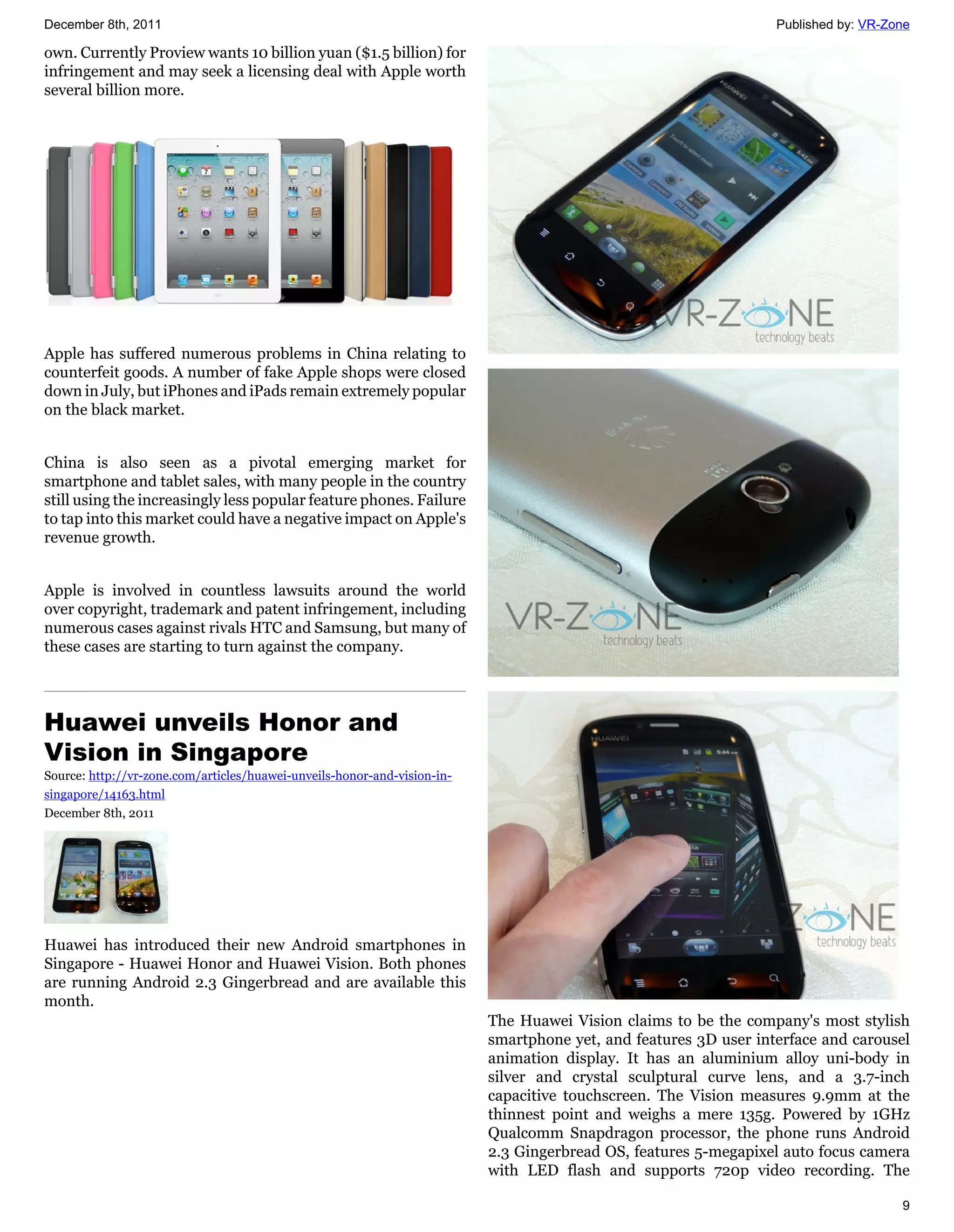 December 8th, 2011                                                                                                Published by: VR-Zone

own. Currently Proview wants 10 billion yuan ($1.5 billion) for
infringement and may seek a licensing deal with Apple worth
several billion more.




Apple has suffered numerous problems in China relating to
counterfeit goods. A number of fake Apple shops were closed
down in July, but iPhones and iPads remain extremely popular
on the black market.


China is also seen as a pivotal emerging market for
smartphone and tablet sales, with many people in the country
still using the increasingly less popular feature phones. Failure
to tap into this market could have a negative impact on Apple's
revenue growth.


Apple is involved in countless lawsuits around the world
over copyright, trademark and patent infringement, including
numerous cases against rivals HTC and Samsung, but many of
these cases are starting to turn against the company.




Huawei unveils Honor and
Vision in Singapore
Source: http://vr-zone.com/articles/huawei-unveils-honor-and-vision-in-
singapore/14163.html
December 8th, 2011




Huawei has introduced their new Android smartphones in
Singapore - Huawei Honor and Huawei Vision. Both phones
are running Android 2.3 Gingerbread and are available this
month.
                                                                          The Huawei Vision claims to be the company's most stylish
                                                                          smartphone yet, and features 3D user interface and carousel
                                                                          animation display. It has an aluminium alloy uni-body in
                                                                          silver and crystal sculptural curve lens, and a 3.7-inch
                                                                          capacitive touchscreen. The Vision measures 9.9mm at the
                                                                          thinnest point and weighs a mere 135g. Powered by 1GHz
                                                                          Qualcomm Snapdragon processor, the phone runs Android
                                                                          2.3 Gingerbread OS, features 5-megapixel auto focus camera
                                                                          with LED flash and supports 720p video recording. The

                                                                                                                                     9
 