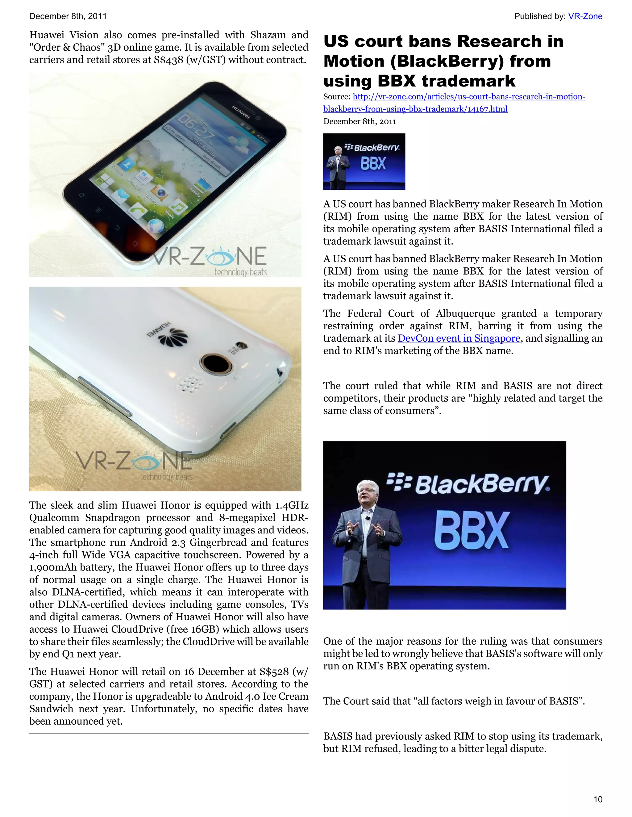 December 8th, 2011                                                                                                    Published by: VR-Zone

Huawei Vision also comes pre-installed with Shazam and
"Order & Chaos" 3D online game. It is available from selected       US court bans Research in
carriers and retail stores at S$438 (w/GST) without contract.       Motion (BlackBerry) from
                                                                    using BBX trademark
                                                                    Source: http://vr-zone.com/articles/us-court-bans-research-in-motion-
                                                                    blackberry-from-using-bbx-trademark/14167.html
                                                                    December 8th, 2011




                                                                    A US court has banned BlackBerry maker Research In Motion
                                                                    (RIM) from using the name BBX for the latest version of
                                                                    its mobile operating system after BASIS International filed a
                                                                    trademark lawsuit against it.
                                                                    A US court has banned BlackBerry maker Research In Motion
                                                                    (RIM) from using the name BBX for the latest version of
                                                                    its mobile operating system after BASIS International filed a
                                                                    trademark lawsuit against it.
                                                                    The Federal Court of Albuquerque granted a temporary
                                                                    restraining order against RIM, barring it from using the
                                                                    trademark at its DevCon event in Singapore, and signalling an
                                                                    end to RIM's marketing of the BBX name.


                                                                    The court ruled that while RIM and BASIS are not direct
                                                                    competitors, their products are “highly related and target the
                                                                    same class of consumers”.




The sleek and slim Huawei Honor is equipped with 1.4GHz
Qualcomm Snapdragon processor and 8-megapixel HDR-
enabled camera for capturing good quality images and videos.
The smartphone run Android 2.3 Gingerbread and features
4-inch full Wide VGA capacitive touchscreen. Powered by a
1,900mAh battery, the Huawei Honor offers up to three days
of normal usage on a single charge. The Huawei Honor is
also DLNA-certified, which means it can interoperate with
other DLNA-certified devices including game consoles, TVs
and digital cameras. Owners of Huawei Honor will also have
access to Huawei CloudDrive (free 16GB) which allows users
to share their files seamlessly; the CloudDrive will be available   One of the major reasons for the ruling was that consumers
by end Q1 next year.                                                might be led to wrongly believe that BASIS's software will only
                                                                    run on RIM's BBX operating system.
The Huawei Honor will retail on 16 December at S$528 (w/
GST) at selected carriers and retail stores. According to the
company, the Honor is upgradeable to Android 4.0 Ice Cream          The Court said that “all factors weigh in favour of BASIS”.
Sandwich next year. Unfortunately, no specific dates have
been announced yet.
                                                                    BASIS had previously asked RIM to stop using its trademark,
                                                                    but RIM refused, leading to a bitter legal dispute.



                                                                                                                                            10
 