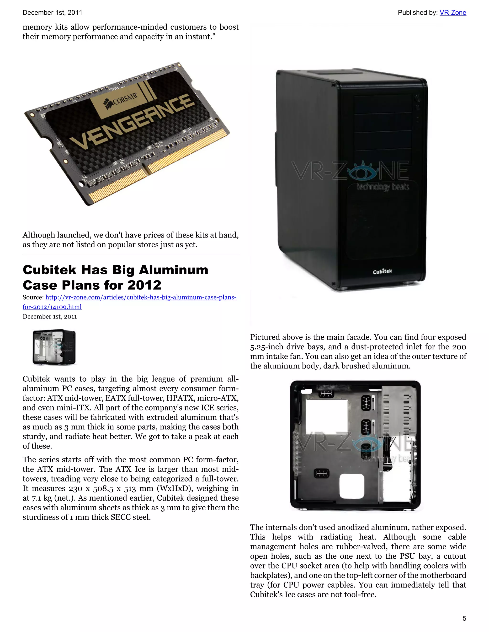 December 1st, 2011                                                                                                    Published by: VR-Zone

memory kits allow performance-minded customers to boost
their memory performance and capacity in an instant."




Although launched, we don't have prices of these kits at hand,
as they are not listed on popular stores just as yet.


Cubitek Has Big Aluminum
Case Plans for 2012
Source: http://vr-zone.com/articles/cubitek-has-big-aluminum-case-plans-
for-2012/14109.html
December 1st, 2011


                                                                           Pictured above is the main facade. You can find four exposed
                                                                           5.25-inch drive bays, and a dust-protected inlet for the 200
                                                                           mm intake fan. You can also get an idea of the outer texture of
                                                                           the aluminum body, dark brushed aluminum.
Cubitek wants to play in the big league of premium all-
aluminum PC cases, targeting almost every consumer form-
factor: ATX mid-tower, EATX full-tower, HPATX, micro-ATX,
and even mini-ITX. All part of the company's new ICE series,
these cases will be fabricated with extruded aluminum that's
as much as 3 mm thick in some parts, making the cases both
sturdy, and radiate heat better. We got to take a peak at each
of these.
The series starts off with the most common PC form-factor,
the ATX mid-tower. The ATX Ice is larger than most mid-
towers, treading very close to being categorized a full-tower.
It measures 230 x 508.5 x 513 mm (WxHxD), weighing in
at 7.1 kg (net.). As mentioned earlier, Cubitek designed these
cases with aluminum sheets as thick as 3 mm to give them the
sturdiness of 1 mm thick SECC steel.
                                                                           The internals don't used anodized aluminum, rather exposed.
                                                                           This helps with radiating heat. Although some cable
                                                                           management holes are rubber-valved, there are some wide
                                                                           open holes, such as the one next to the PSU bay, a cutout
                                                                           over the CPU socket area (to help with handling coolers with
                                                                           backplates), and one on the top-left corner of the motherboard
                                                                           tray (for CPU power capbles. You can immediately tell that
                                                                           Cubitek's Ice cases are not tool-free.

                                                                                                                                         5
 
