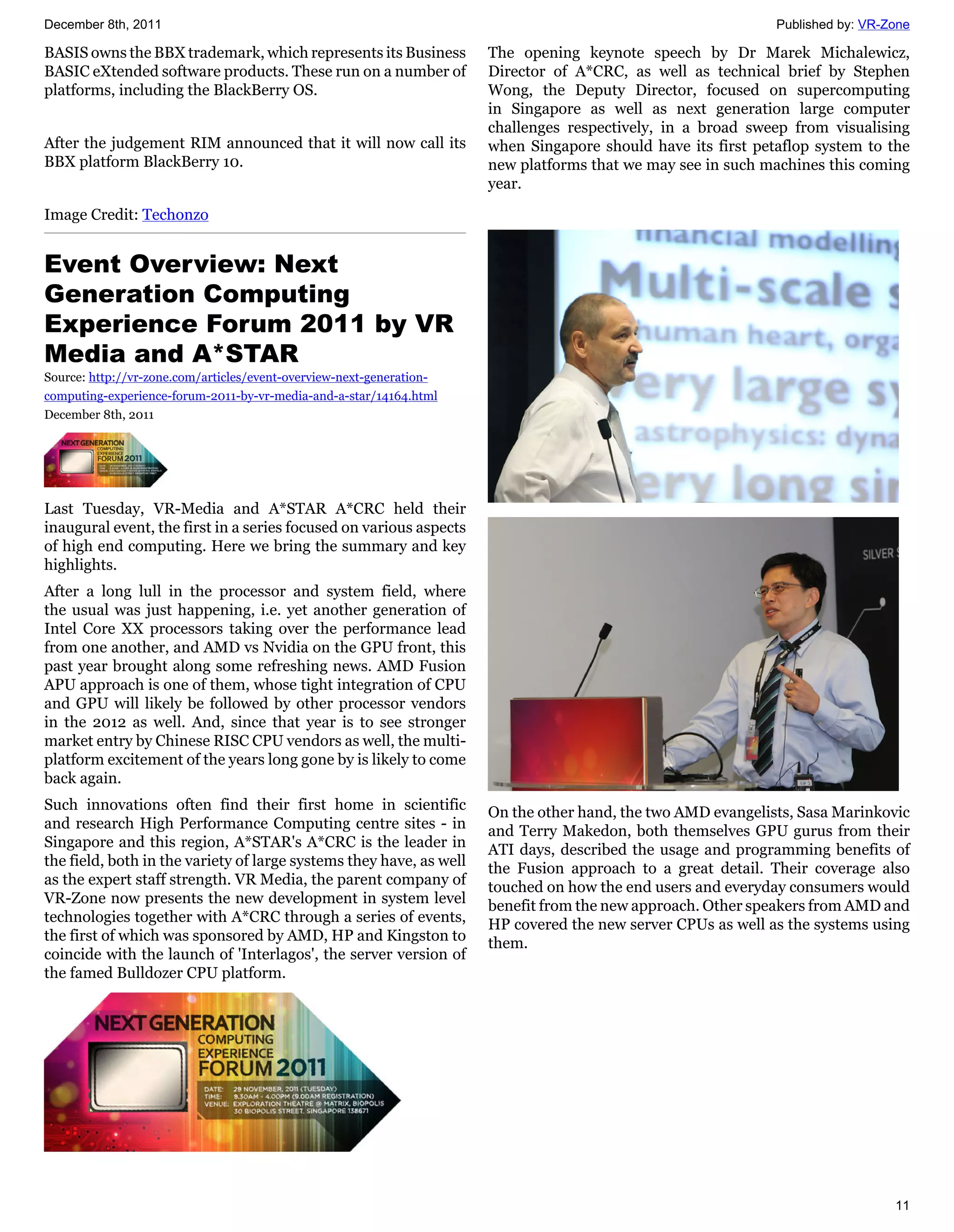 December 8th, 2011                                                                                            Published by: VR-Zone

BASIS owns the BBX trademark, which represents its Business           The opening keynote speech by Dr Marek Michalewicz,
BASIC eXtended software products. These run on a number of            Director of A*CRC, as well as technical brief by Stephen
platforms, including the BlackBerry OS.                               Wong, the Deputy Director, focused on supercomputing
                                                                      in Singapore as well as next generation large computer
                                                                      challenges respectively, in a broad sweep from visualising
After the judgement RIM announced that it will now call its           when Singapore should have its first petaflop system to the
BBX platform BlackBerry 10.                                           new platforms that we may see in such machines this coming
                                                                      year.

Image Credit: Techonzo


Event Overview: Next
Generation Computing
Experience Forum 2011 by VR
Media and A*STAR
Source: http://vr-zone.com/articles/event-overview-next-generation-
computing-experience-forum-2011-by-vr-media-and-a-star/14164.html
December 8th, 2011




Last Tuesday, VR-Media and A*STAR A*CRC held their
inaugural event, the first in a series focused on various aspects
of high end computing. Here we bring the summary and key
highlights.
After a long lull in the processor and system field, where
the usual was just happening, i.e. yet another generation of
Intel Core XX processors taking over the performance lead
from one another, and AMD vs Nvidia on the GPU front, this
past year brought along some refreshing news. AMD Fusion
APU approach is one of them, whose tight integration of CPU
and GPU will likely be followed by other processor vendors
in the 2012 as well. And, since that year is to see stronger
market entry by Chinese RISC CPU vendors as well, the multi-
platform excitement of the years long gone by is likely to come
back again.
Such innovations often find their first home in scientific            On the other hand, the two AMD evangelists, Sasa Marinkovic
and research High Performance Computing centre sites - in             and Terry Makedon, both themselves GPU gurus from their
Singapore and this region, A*STAR's A*CRC is the leader in            ATI days, described the usage and programming benefits of
the field, both in the variety of large systems they have, as well    the Fusion approach to a great detail. Their coverage also
as the expert staff strength. VR Media, the parent company of         touched on how the end users and everyday consumers would
VR-Zone now presents the new development in system level              benefit from the new approach. Other speakers from AMD and
technologies together with A*CRC through a series of events,          HP covered the new server CPUs as well as the systems using
the first of which was sponsored by AMD, HP and Kingston to           them.
coincide with the launch of 'Interlagos', the server version of
the famed Bulldozer CPU platform.




                                                                                                                                11
 