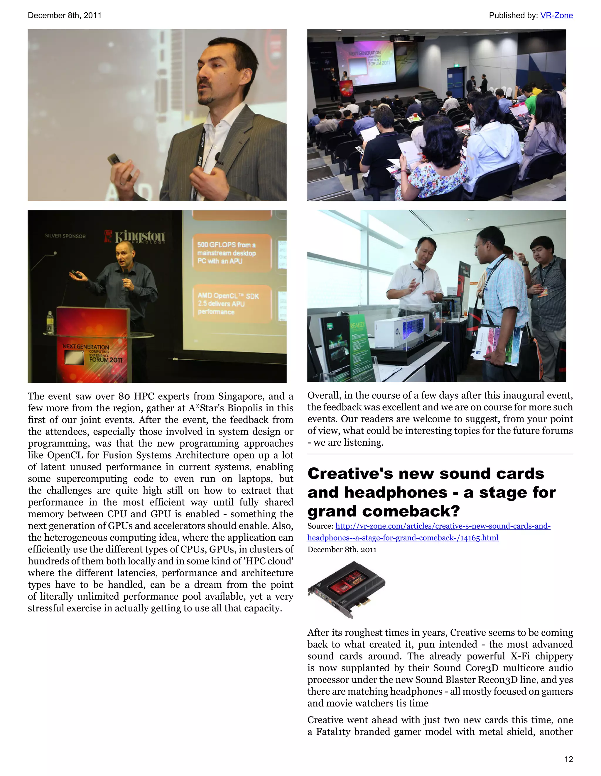 December 8th, 2011                                                                                                    Published by: VR-Zone




The event saw over 80 HPC experts from Singapore, and a             Overall, in the course of a few days after this inaugural event,
few more from the region, gather at A*Star's Biopolis in this       the feedback was excellent and we are on course for more such
first of our joint events. After the event, the feedback from       events. Our readers are welcome to suggest, from your point
the attendees, especially those involved in system design or        of view, what could be interesting topics for the future forums
programming, was that the new programming approaches                - we are listening.
like OpenCL for Fusion Systems Architecture open up a lot
of latent unused performance in current systems, enabling
some supercomputing code to even run on laptops, but                Creative's new sound cards
the challenges are quite high still on how to extract that
performance in the most efficient way until fully shared
                                                                    and headphones - a stage for
memory between CPU and GPU is enabled - something the               grand comeback?
next generation of GPUs and accelerators should enable. Also,       Source: http://vr-zone.com/articles/creative-s-new-sound-cards-and-
the heterogeneous computing idea, where the application can         headphones--a-stage-for-grand-comeback-/14165.html
efficiently use the different types of CPUs, GPUs, in clusters of   December 8th, 2011
hundreds of them both locally and in some kind of 'HPC cloud'
where the different latencies, performance and architecture
types have to be handled, can be a dream from the point
of literally unlimited performance pool available, yet a very
stressful exercise in actually getting to use all that capacity.

                                                                    After its roughest times in years, Creative seems to be coming
                                                                    back to what created it, pun intended - the most advanced
                                                                    sound cards around. The already powerful X-Fi chippery
                                                                    is now supplanted by their Sound Core3D multicore audio
                                                                    processor under the new Sound Blaster Recon3D line, and yes
                                                                    there are matching headphones - all mostly focused on gamers
                                                                    and movie watchers tis time
                                                                    Creative went ahead with just two new cards this time, one
                                                                    a Fatal1ty branded gamer model with metal shield, another

                                                                                                                                          12
 