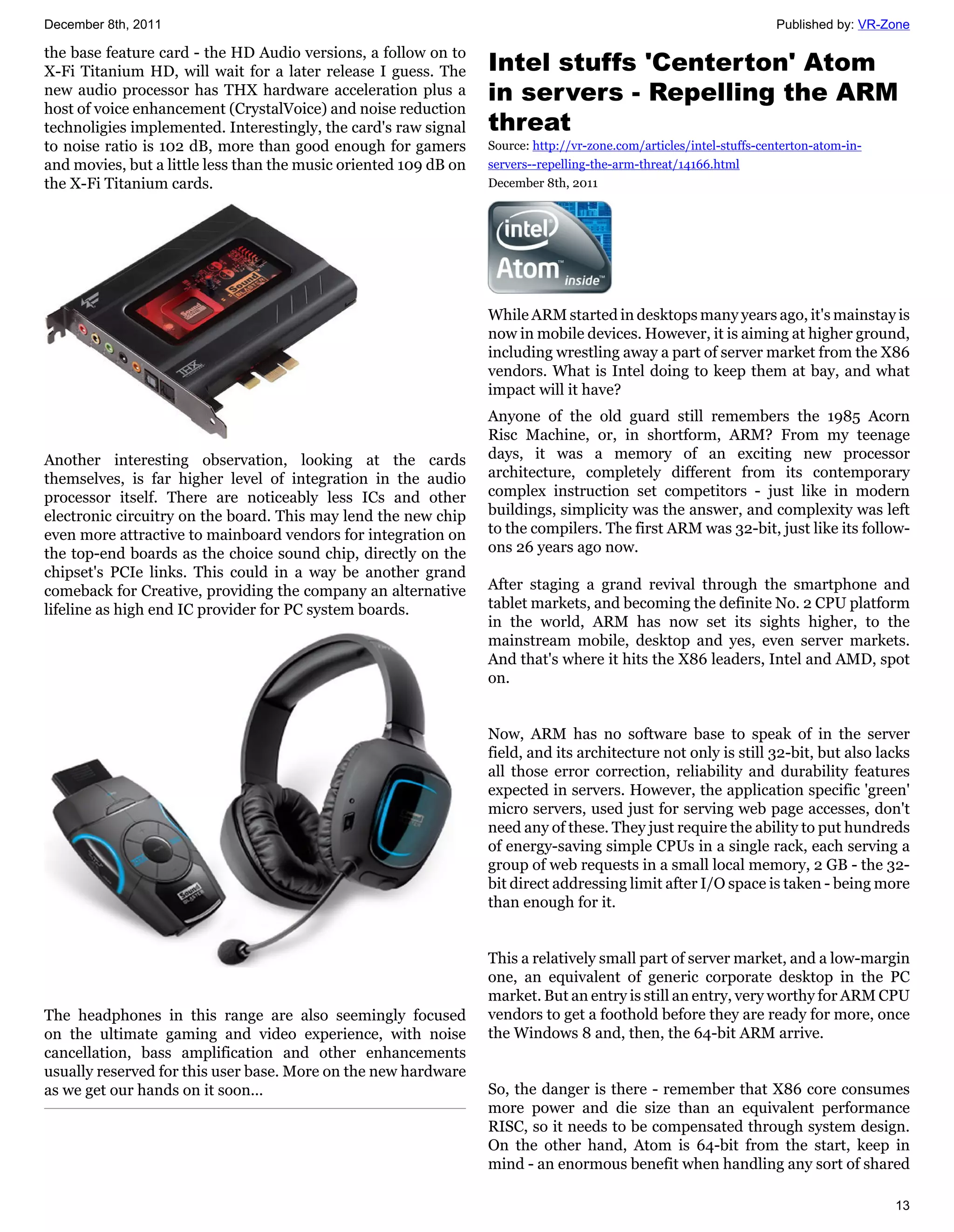 December 8th, 2011                                                                                                   Published by: VR-Zone

the base feature card - the HD Audio versions, a follow on to
X-Fi Titanium HD, will wait for a later release I guess. The      Intel stuffs 'Centerton' Atom
new audio processor has THX hardware acceleration plus a          in servers - Repelling the ARM
host of voice enhancement (CrystalVoice) and noise reduction
technoligies implemented. Interestingly, the card's raw signal    threat
to noise ratio is 102 dB, more than good enough for gamers        Source: http://vr-zone.com/articles/intel-stuffs-centerton-atom-in-
and movies, but a little less than the music oriented 109 dB on   servers--repelling-the-arm-threat/14166.html
the X-Fi Titanium cards.                                          December 8th, 2011




                                                                  While ARM started in desktops many years ago, it's mainstay is
                                                                  now in mobile devices. However, it is aiming at higher ground,
                                                                  including wrestling away a part of server market from the X86
                                                                  vendors. What is Intel doing to keep them at bay, and what
                                                                  impact will it have?
                                                                  Anyone of the old guard still remembers the 1985 Acorn
                                                                  Risc Machine, or, in shortform, ARM? From my teenage
Another interesting observation, looking at the cards             days, it was a memory of an exciting new processor
themselves, is far higher level of integration in the audio       architecture, completely different from its contemporary
processor itself. There are noticeably less ICs and other         complex instruction set competitors - just like in modern
electronic circuitry on the board. This may lend the new chip     buildings, simplicity was the answer, and complexity was left
even more attractive to mainboard vendors for integration on      to the compilers. The first ARM was 32-bit, just like its follow-
the top-end boards as the choice sound chip, directly on the      ons 26 years ago now.
chipset's PCIe links. This could in a way be another grand
comeback for Creative, providing the company an alternative       After staging a grand revival through the smartphone and
lifeline as high end IC provider for PC system boards.            tablet markets, and becoming the definite No. 2 CPU platform
                                                                  in the world, ARM has now set its sights higher, to the
                                                                  mainstream mobile, desktop and yes, even server markets.
                                                                  And that's where it hits the X86 leaders, Intel and AMD, spot
                                                                  on.


                                                                  Now, ARM has no software base to speak of in the server
                                                                  field, and its architecture not only is still 32-bit, but also lacks
                                                                  all those error correction, reliability and durability features
                                                                  expected in servers. However, the application specific 'green'
                                                                  micro servers, used just for serving web page accesses, don't
                                                                  need any of these. They just require the ability to put hundreds
                                                                  of energy-saving simple CPUs in a single rack, each serving a
                                                                  group of web requests in a small local memory, 2 GB - the 32-
                                                                  bit direct addressing limit after I/O space is taken - being more
                                                                  than enough for it.


                                                                  This a relatively small part of server market, and a low-margin
                                                                  one, an equivalent of generic corporate desktop in the PC
                                                                  market. But an entry is still an entry, very worthy for ARM CPU
The headphones in this range are also seemingly focused           vendors to get a foothold before they are ready for more, once
on the ultimate gaming and video experience, with noise           the Windows 8 and, then, the 64-bit ARM arrive.
cancellation, bass amplification and other enhancements
usually reserved for this user base. More on the new hardware
as we get our hands on it soon...                                 So, the danger is there - remember that X86 core consumes
                                                                  more power and die size than an equivalent performance
                                                                  RISC, so it needs to be compensated through system design.
                                                                  On the other hand, Atom is 64-bit from the start, keep in
                                                                  mind - an enormous benefit when handling any sort of shared

                                                                                                                                        13
 