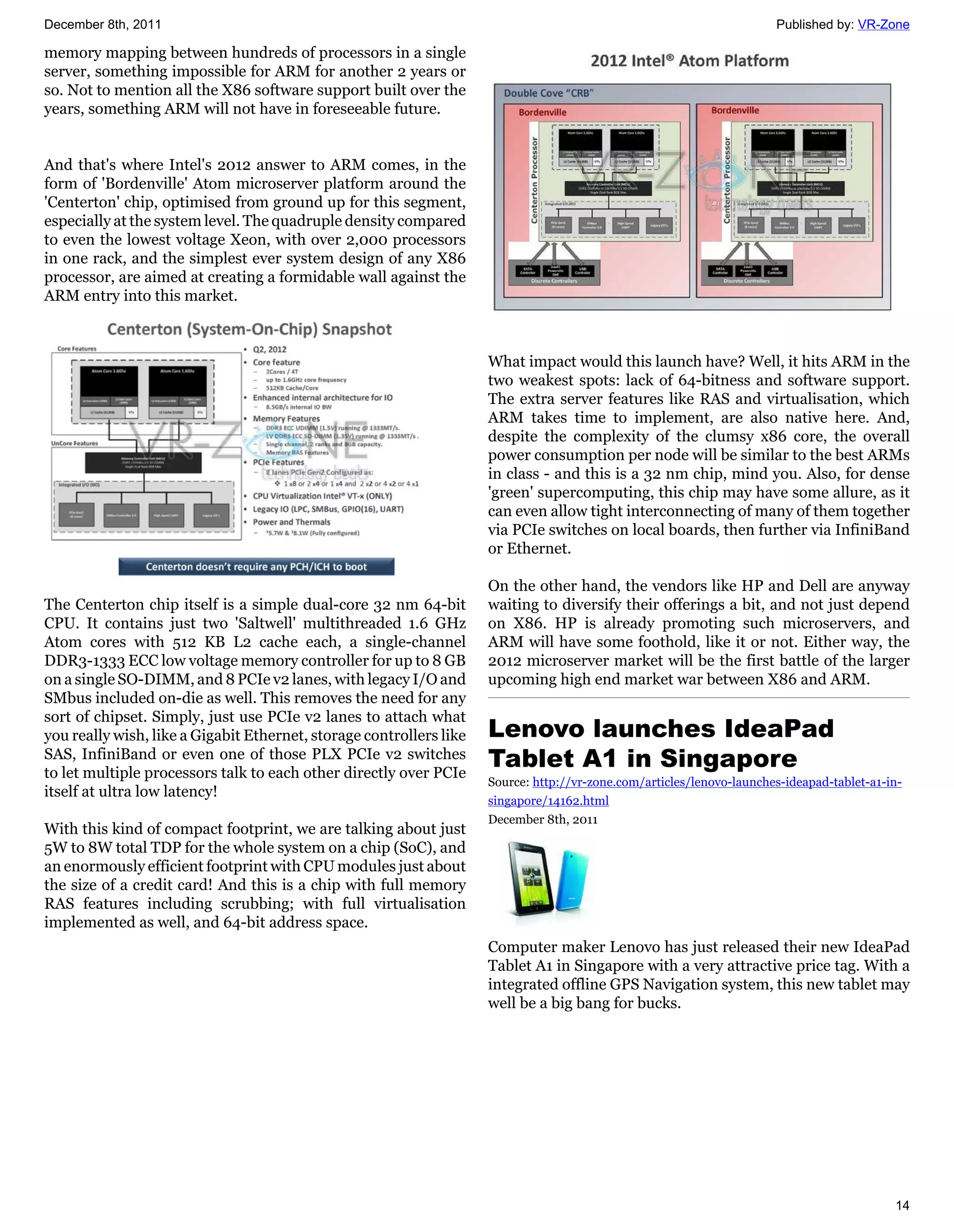 December 8th, 2011                                                                                                     Published by: VR-Zone

memory mapping between hundreds of processors in a single
server, something impossible for ARM for another 2 years or
so. Not to mention all the X86 software support built over the
years, something ARM will not have in foreseeable future.


And that's where Intel's 2012 answer to ARM comes, in the
form of 'Bordenville' Atom microserver platform around the
'Centerton' chip, optimised from ground up for this segment,
especially at the system level. The quadruple density compared
to even the lowest voltage Xeon, with over 2,000 processors
in one rack, and the simplest ever system design of any X86
processor, are aimed at creating a formidable wall against the
ARM entry into this market.



                                                                     What impact would this launch have? Well, it hits ARM in the
                                                                     two weakest spots: lack of 64-bitness and software support.
                                                                     The extra server features like RAS and virtualisation, which
                                                                     ARM takes time to implement, are also native here. And,
                                                                     despite the complexity of the clumsy x86 core, the overall
                                                                     power consumption per node will be similar to the best ARMs
                                                                     in class - and this is a 32 nm chip, mind you. Also, for dense
                                                                     'green' supercomputing, this chip may have some allure, as it
                                                                     can even allow tight interconnecting of many of them together
                                                                     via PCIe switches on local boards, then further via InfiniBand
                                                                     or Ethernet.

                                                                     On the other hand, the vendors like HP and Dell are anyway
The Centerton chip itself is a simple dual-core 32 nm 64-bit         waiting to diversify their offerings a bit, and not just depend
CPU. It contains just two 'Saltwell' multithreaded 1.6 GHz           on X86. HP is already promoting such microservers, and
Atom cores with 512 KB L2 cache each, a single-channel               ARM will have some foothold, like it or not. Either way, the
DDR3-1333 ECC low voltage memory controller for up to 8 GB           2012 microserver market will be the first battle of the larger
on a single SO-DIMM, and 8 PCIe v2 lanes, with legacy I/O and        upcoming high end market war between X86 and ARM.
SMbus included on-die as well. This removes the need for any
sort of chipset. Simply, just use PCIe v2 lanes to attach what
you really wish, like a Gigabit Ethernet, storage controllers like   Lenovo launches IdeaPad
SAS, InfiniBand or even one of those PLX PCIe v2 switches
to let multiple processors talk to each other directly over PCIe
                                                                     Tablet A1 in Singapore
                                                                     Source: http://vr-zone.com/articles/lenovo-launches-ideapad-tablet-a1-in-
itself at ultra low latency!
                                                                     singapore/14162.html
                                                                     December 8th, 2011
With this kind of compact footprint, we are talking about just
5W to 8W total TDP for the whole system on a chip (SoC), and
an enormously efficient footprint with CPU modules just about
the size of a credit card! And this is a chip with full memory
RAS features including scrubbing; with full virtualisation
implemented as well, and 64-bit address space.
                                                                     Computer maker Lenovo has just released their new IdeaPad
                                                                     Tablet A1 in Singapore with a very attractive price tag. With a
                                                                     integrated offline GPS Navigation system, this new tablet may
                                                                     well be a big bang for bucks.




                                                                                                                                            14
 