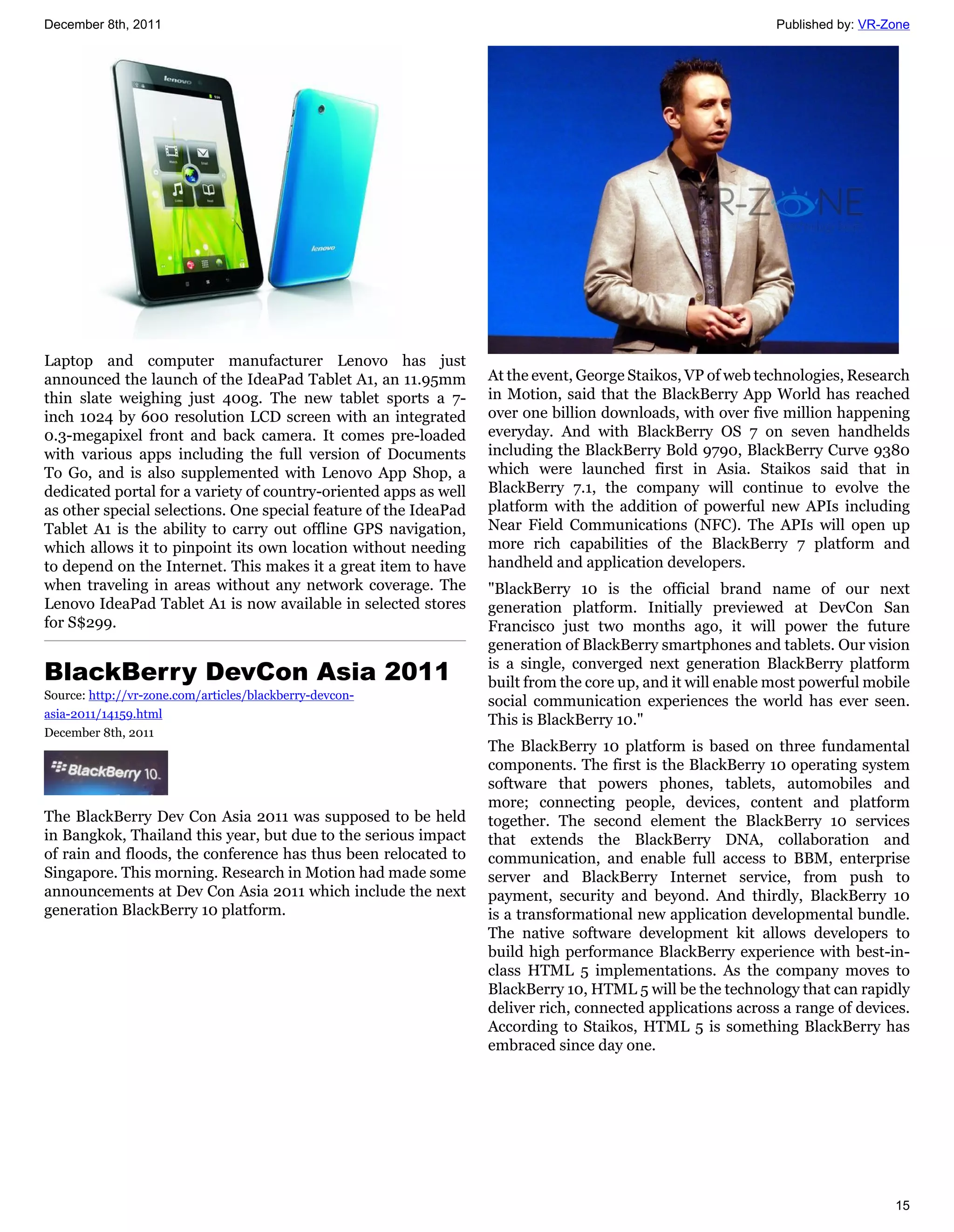 December 8th, 2011                                                                                           Published by: VR-Zone




Laptop and computer manufacturer Lenovo has just
announced the launch of the IdeaPad Tablet A1, an 11.95mm         At the event, George Staikos, VP of web technologies, Research
thin slate weighing just 400g. The new tablet sports a 7-         in Motion, said that the BlackBerry App World has reached
inch 1024 by 600 resolution LCD screen with an integrated         over one billion downloads, with over five million happening
0.3-megapixel front and back camera. It comes pre-loaded          everyday. And with BlackBerry OS 7 on seven handhelds
with various apps including the full version of Documents         including the BlackBerry Bold 9790, BlackBerry Curve 9380
To Go, and is also supplemented with Lenovo App Shop, a           which were launched first in Asia. Staikos said that in
dedicated portal for a variety of country-oriented apps as well   BlackBerry 7.1, the company will continue to evolve the
as other special selections. One special feature of the IdeaPad   platform with the addition of powerful new APIs including
Tablet A1 is the ability to carry out offline GPS navigation,     Near Field Communications (NFC). The APIs will open up
which allows it to pinpoint its own location without needing      more rich capabilities of the BlackBerry 7 platform and
to depend on the Internet. This makes it a great item to have     handheld and application developers.
when traveling in areas without any network coverage. The         "BlackBerry 10 is the official brand name of our next
Lenovo IdeaPad Tablet A1 is now available in selected stores      generation platform. Initially previewed at DevCon San
for S$299.                                                        Francisco just two months ago, it will power the future
                                                                  generation of BlackBerry smartphones and tablets. Our vision
BlackBerry DevCon Asia 2011                                       is a single, converged next generation BlackBerry platform
                                                                  built from the core up, and it will enable most powerful mobile
Source: http://vr-zone.com/articles/blackberry-devcon-
                                                                  social communication experiences the world has ever seen.
asia-2011/14159.html
                                                                  This is BlackBerry 10."
December 8th, 2011
                                                                  The BlackBerry 10 platform is based on three fundamental
                                                                  components. The first is the BlackBerry 10 operating system
                                                                  software that powers phones, tablets, automobiles and
                                                                  more; connecting people, devices, content and platform
The BlackBerry Dev Con Asia 2011 was supposed to be held          together. The second element the BlackBerry 10 services
in Bangkok, Thailand this year, but due to the serious impact     that extends the BlackBerry DNA, collaboration and
of rain and floods, the conference has thus been relocated to     communication, and enable full access to BBM, enterprise
Singapore. This morning. Research in Motion had made some         server and BlackBerry Internet service, from push to
announcements at Dev Con Asia 2011 which include the next         payment, security and beyond. And thirdly, BlackBerry 10
generation BlackBerry 10 platform.                                is a transformational new application developmental bundle.
                                                                  The native software development kit allows developers to
                                                                  build high performance BlackBerry experience with best-in-
                                                                  class HTML 5 implementations. As the company moves to
                                                                  BlackBerry 10, HTML 5 will be the technology that can rapidly
                                                                  deliver rich, connected applications across a range of devices.
                                                                  According to Staikos, HTML 5 is something BlackBerry has
                                                                  embraced since day one.




                                                                                                                               15
 