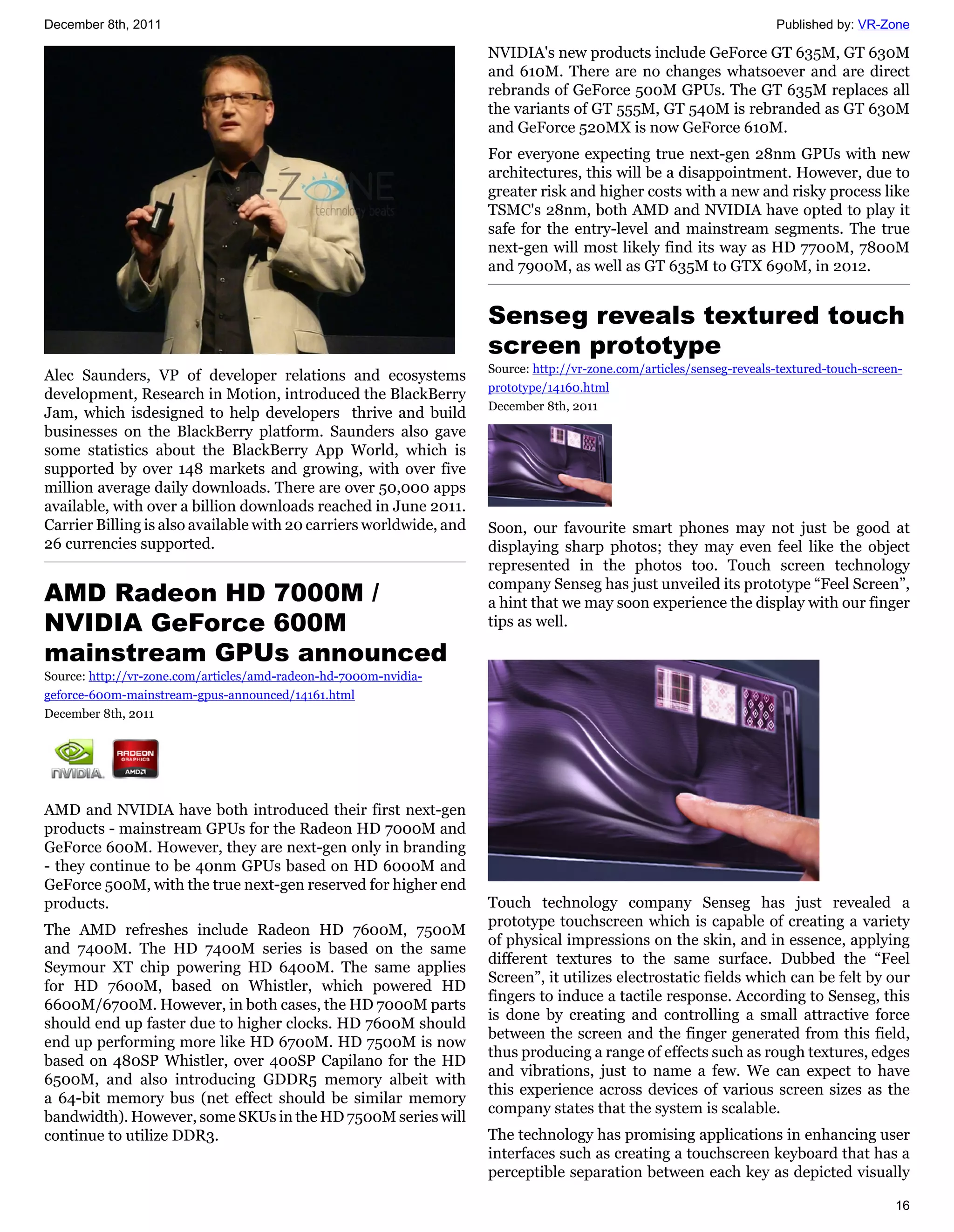 December 8th, 2011                                                                                                    Published by: VR-Zone

                                                                    NVIDIA's new products include GeForce GT 635M, GT 630M
                                                                    and 610M. There are no changes whatsoever and are direct
                                                                    rebrands of GeForce 500M GPUs. The GT 635M replaces all
                                                                    the variants of GT 555M, GT 540M is rebranded as GT 630M
                                                                    and GeForce 520MX is now GeForce 610M.
                                                                    For everyone expecting true next-gen 28nm GPUs with new
                                                                    architectures, this will be a disappointment. However, due to
                                                                    greater risk and higher costs with a new and risky process like
                                                                    TSMC's 28nm, both AMD and NVIDIA have opted to play it
                                                                    safe for the entry-level and mainstream segments. The true
                                                                    next-gen will most likely find its way as HD 7700M, 7800M
                                                                    and 7900M, as well as GT 635M to GTX 690M, in 2012.


                                                                    Senseg reveals textured touch
                                                                    screen prototype
                                                                    Source: http://vr-zone.com/articles/senseg-reveals-textured-touch-screen-
Alec Saunders, VP of developer relations and ecosystems
                                                                    prototype/14160.html
development, Research in Motion, introduced the BlackBerry
                                                                    December 8th, 2011
Jam, which isdesigned to help developers thrive and build
businesses on the BlackBerry platform. Saunders also gave
some statistics about the BlackBerry App World, which is
supported by over 148 markets and growing, with over five
million average daily downloads. There are over 50,000 apps
available, with over a billion downloads reached in June 2011.
Carrier Billing is also available with 20 carriers worldwide, and   Soon, our favourite smart phones may not just be good at
26 currencies supported.                                            displaying sharp photos; they may even feel like the object
                                                                    represented in the photos too. Touch screen technology
AMD Radeon HD 7000M /                                               company Senseg has just unveiled its prototype “Feel Screen”,
                                                                    a hint that we may soon experience the display with our finger
NVIDIA GeForce 600M                                                 tips as well.

mainstream GPUs announced
Source: http://vr-zone.com/articles/amd-radeon-hd-7000m-nvidia-
geforce-600m-mainstream-gpus-announced/14161.html
December 8th, 2011




AMD and NVIDIA have both introduced their first next-gen
products - mainstream GPUs for the Radeon HD 7000M and
GeForce 600M. However, they are next-gen only in branding
- they continue to be 40nm GPUs based on HD 6000M and
GeForce 500M, with the true next-gen reserved for higher end
products.                                                           Touch technology company Senseg has just revealed a
                                                                    prototype touchscreen which is capable of creating a variety
The AMD refreshes include Radeon HD 7600M, 7500M
                                                                    of physical impressions on the skin, and in essence, applying
and 7400M. The HD 7400M series is based on the same
                                                                    different textures to the same surface. Dubbed the “Feel
Seymour XT chip powering HD 6400M. The same applies
                                                                    Screen”, it utilizes electrostatic fields which can be felt by our
for HD 7600M, based on Whistler, which powered HD
                                                                    fingers to induce a tactile response. According to Senseg, this
6600M/6700M. However, in both cases, the HD 7000M parts
                                                                    is done by creating and controlling a small attractive force
should end up faster due to higher clocks. HD 7600M should
                                                                    between the screen and the finger generated from this field,
end up performing more like HD 6700M. HD 7500M is now
                                                                    thus producing a range of effects such as rough textures, edges
based on 480SP Whistler, over 400SP Capilano for the HD
                                                                    and vibrations, just to name a few. We can expect to have
6500M, and also introducing GDDR5 memory albeit with
                                                                    this experience across devices of various screen sizes as the
a 64-bit memory bus (net effect should be similar memory
                                                                    company states that the system is scalable.
bandwidth). However, some SKUs in the HD 7500M series will
continue to utilize DDR3.                                           The technology has promising applications in enhancing user
                                                                    interfaces such as creating a touchscreen keyboard that has a
                                                                    perceptible separation between each key as depicted visually

                                                                                                                                           16
 