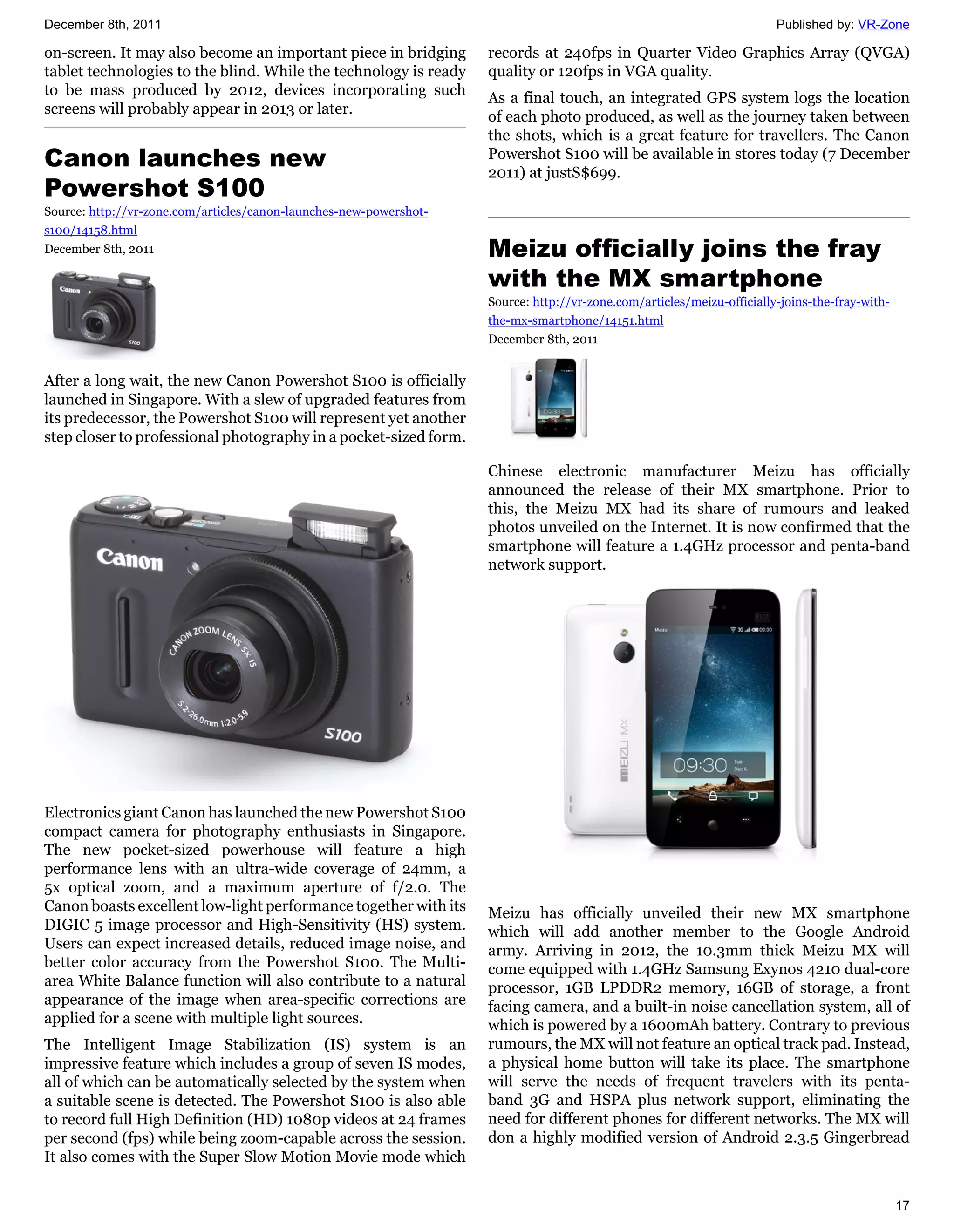 December 8th, 2011                                                                                                      Published by: VR-Zone

on-screen. It may also become an important piece in bridging        records at 240fps in Quarter Video Graphics Array (QVGA)
tablet technologies to the blind. While the technology is ready     quality or 120fps in VGA quality.
to be mass produced by 2012, devices incorporating such             As a final touch, an integrated GPS system logs the location
screens will probably appear in 2013 or later.                      of each photo produced, as well as the journey taken between
                                                                    the shots, which is a great feature for travellers. The Canon
Canon launches new                                                  Powershot S100 will be available in stores today (7 December
                                                                    2011) at justS$699.
Powershot S100
Source: http://vr-zone.com/articles/canon-launches-new-powershot-
s100/14158.html
December 8th, 2011                                                  Meizu officially joins the fray
                                                                    with the MX smartphone
                                                                    Source: http://vr-zone.com/articles/meizu-officially-joins-the-fray-with-
                                                                    the-mx-smartphone/14151.html
                                                                    December 8th, 2011


After a long wait, the new Canon Powershot S100 is officially
launched in Singapore. With a slew of upgraded features from
its predecessor, the Powershot S100 will represent yet another
step closer to professional photography in a pocket-sized form.

                                                                    Chinese electronic manufacturer Meizu has officially
                                                                    announced the release of their MX smartphone. Prior to
                                                                    this, the Meizu MX had its share of rumours and leaked
                                                                    photos unveiled on the Internet. It is now confirmed that the
                                                                    smartphone will feature a 1.4GHz processor and penta-band
                                                                    network support.




Electronics giant Canon has launched the new Powershot S100
compact camera for photography enthusiasts in Singapore.
The new pocket-sized powerhouse will feature a high
performance lens with an ultra-wide coverage of 24mm, a
5x optical zoom, and a maximum aperture of f/2.0. The
Canon boasts excellent low-light performance together with its      Meizu has officially unveiled their new MX smartphone
DIGIC 5 image processor and High-Sensitivity (HS) system.           which will add another member to the Google Android
Users can expect increased details, reduced image noise, and        army. Arriving in 2012, the 10.3mm thick Meizu MX will
better color accuracy from the Powershot S100. The Multi-           come equipped with 1.4GHz Samsung Exynos 4210 dual-core
area White Balance function will also contribute to a natural       processor, 1GB LPDDR2 memory, 16GB of storage, a front
appearance of the image when area-specific corrections are          facing camera, and a built-in noise cancellation system, all of
applied for a scene with multiple light sources.                    which is powered by a 1600mAh battery. Contrary to previous
The Intelligent Image Stabilization (IS) system is an               rumours, the MX will not feature an optical track pad. Instead,
impressive feature which includes a group of seven IS modes,        a physical home button will take its place. The smartphone
all of which can be automatically selected by the system when       will serve the needs of frequent travelers with its penta-
a suitable scene is detected. The Powershot S100 is also able       band 3G and HSPA plus network support, eliminating the
to record full High Definition (HD) 1080p videos at 24 frames       need for different phones for different networks. The MX will
per second (fps) while being zoom-capable across the session.       don a highly modified version of Android 2.3.5 Gingerbread
It also comes with the Super Slow Motion Movie mode which


                                                                                                                                                17
 