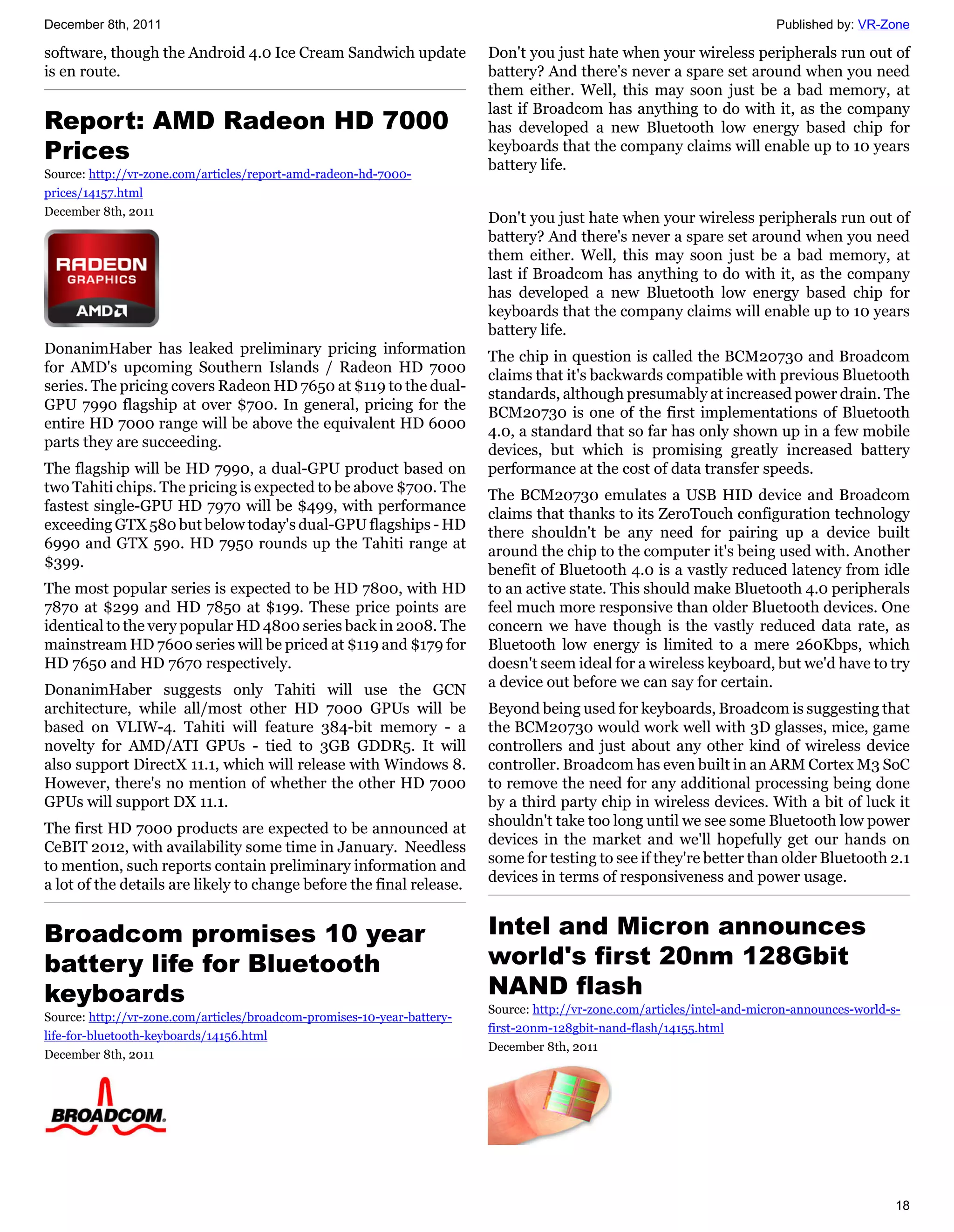 December 8th, 2011                                                                                                        Published by: VR-Zone

software, though the Android 4.0 Ice Cream Sandwich update               Don't you just hate when your wireless peripherals run out of
is en route.                                                             battery? And there's never a spare set around when you need
                                                                         them either. Well, this may soon just be a bad memory, at
                                                                         last if Broadcom has anything to do with it, as the company
Report: AMD Radeon HD 7000                                               has developed a new Bluetooth low energy based chip for
Prices                                                                   keyboards that the company claims will enable up to 10 years
                                                                         battery life.
Source: http://vr-zone.com/articles/report-amd-radeon-hd-7000-
prices/14157.html
December 8th, 2011
                                                                         Don't you just hate when your wireless peripherals run out of
                                                                         battery? And there's never a spare set around when you need
                                                                         them either. Well, this may soon just be a bad memory, at
                                                                         last if Broadcom has anything to do with it, as the company
                                                                         has developed a new Bluetooth low energy based chip for
                                                                         keyboards that the company claims will enable up to 10 years
                                                                         battery life.
DonanimHaber has leaked preliminary pricing information
                                                                         The chip in question is called the BCM20730 and Broadcom
for AMD's upcoming Southern Islands / Radeon HD 7000
                                                                         claims that it's backwards compatible with previous Bluetooth
series. The pricing covers Radeon HD 7650 at $119 to the dual-
                                                                         standards, although presumably at increased power drain. The
GPU 7990 flagship at over $700. In general, pricing for the
                                                                         BCM20730 is one of the first implementations of Bluetooth
entire HD 7000 range will be above the equivalent HD 6000
                                                                         4.0, a standard that so far has only shown up in a few mobile
parts they are succeeding.
                                                                         devices, but which is promising greatly increased battery
The flagship will be HD 7990, a dual-GPU product based on                performance at the cost of data transfer speeds.
two Tahiti chips. The pricing is expected to be above $700. The
                                                                         The BCM20730 emulates a USB HID device and Broadcom
fastest single-GPU HD 7970 will be $499, with performance
                                                                         claims that thanks to its ZeroTouch configuration technology
exceeding GTX 580 but below today's dual-GPU flagships - HD
                                                                         there shouldn't be any need for pairing up a device built
6990 and GTX 590. HD 7950 rounds up the Tahiti range at
                                                                         around the chip to the computer it's being used with. Another
$399.
                                                                         benefit of Bluetooth 4.0 is a vastly reduced latency from idle
The most popular series is expected to be HD 7800, with HD               to an active state. This should make Bluetooth 4.0 peripherals
7870 at $299 and HD 7850 at $199. These price points are                 feel much more responsive than older Bluetooth devices. One
identical to the very popular HD 4800 series back in 2008. The           concern we have though is the vastly reduced data rate, as
mainstream HD 7600 series will be priced at $119 and $179 for            Bluetooth low energy is limited to a mere 260Kbps, which
HD 7650 and HD 7670 respectively.                                        doesn't seem ideal for a wireless keyboard, but we'd have to try
DonanimHaber suggests only Tahiti will use the GCN                       a device out before we can say for certain.
architecture, while all/most other HD 7000 GPUs will be                  Beyond being used for keyboards, Broadcom is suggesting that
based on VLIW-4. Tahiti will feature 384-bit memory - a                  the BCM20730 would work well with 3D glasses, mice, game
novelty for AMD/ATI GPUs - tied to 3GB GDDR5. It will                    controllers and just about any other kind of wireless device
also support DirectX 11.1, which will release with Windows 8.            controller. Broadcom has even built in an ARM Cortex M3 SoC
However, there's no mention of whether the other HD 7000                 to remove the need for any additional processing being done
GPUs will support DX 11.1.                                               by a third party chip in wireless devices. With a bit of luck it
The first HD 7000 products are expected to be announced at               shouldn't take too long until we see some Bluetooth low power
CeBIT 2012, with availability some time in January. Needless             devices in the market and we'll hopefully get our hands on
to mention, such reports contain preliminary information and             some for testing to see if they're better than older Bluetooth 2.1
a lot of the details are likely to change before the final release.      devices in terms of responsiveness and power usage.


Broadcom promises 10 year                                                Intel and Micron announces
battery life for Bluetooth                                               world's first 20nm 128Gbit
keyboards                                                                NAND flash
                                                                         Source: http://vr-zone.com/articles/intel-and-micron-announces-world-s-
Source: http://vr-zone.com/articles/broadcom-promises-10-year-battery-
                                                                         first-20nm-128gbit-nand-flash/14155.html
life-for-bluetooth-keyboards/14156.html
                                                                         December 8th, 2011
December 8th, 2011




                                                                                                                                               18
 