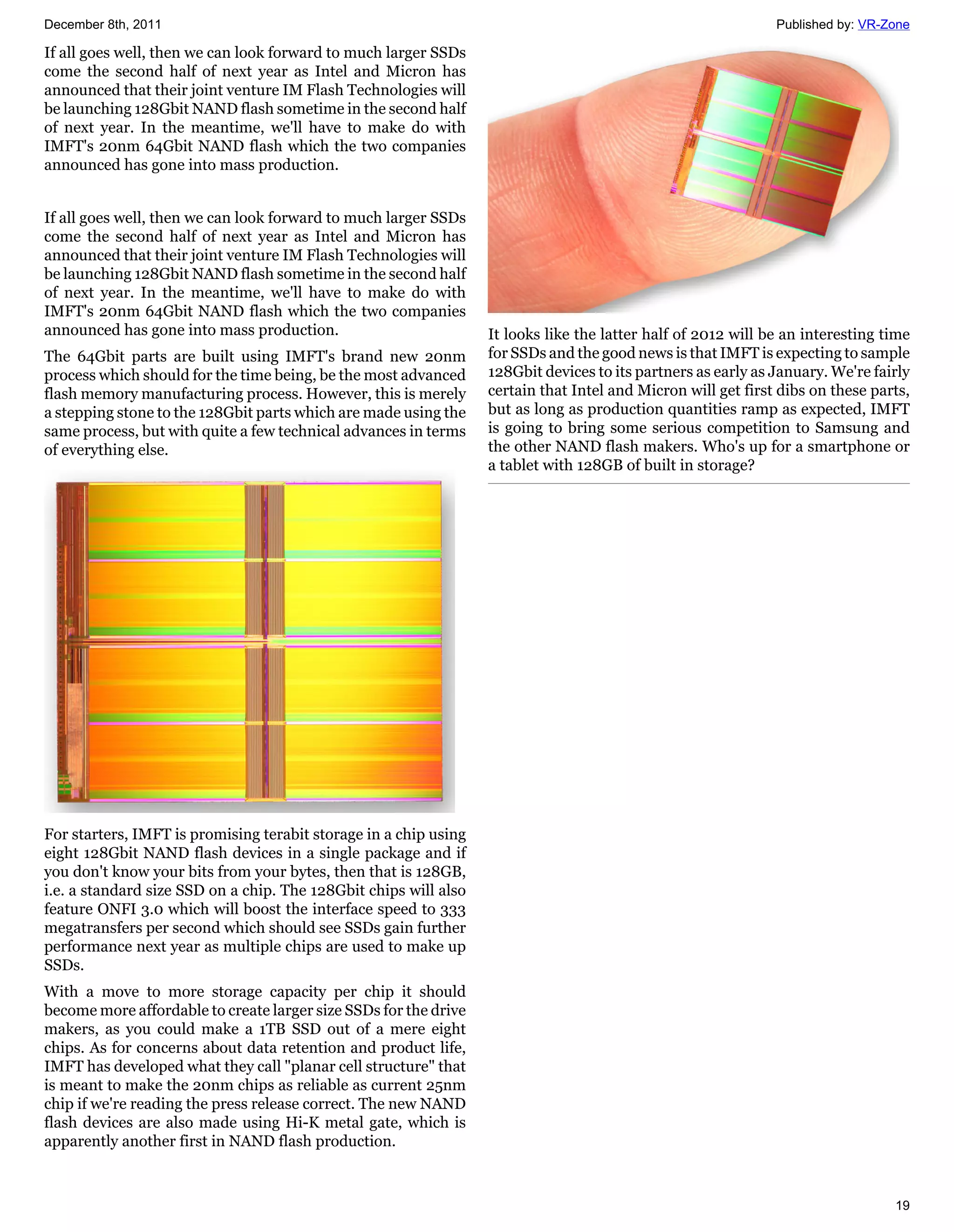 December 8th, 2011                                                                                            Published by: VR-Zone

If all goes well, then we can look forward to much larger SSDs
come the second half of next year as Intel and Micron has
announced that their joint venture IM Flash Technologies will
be launching 128Gbit NAND flash sometime in the second half
of next year. In the meantime, we'll have to make do with
IMFT's 20nm 64Gbit NAND flash which the two companies
announced has gone into mass production.


If all goes well, then we can look forward to much larger SSDs
come the second half of next year as Intel and Micron has
announced that their joint venture IM Flash Technologies will
be launching 128Gbit NAND flash sometime in the second half
of next year. In the meantime, we'll have to make do with
IMFT's 20nm 64Gbit NAND flash which the two companies
announced has gone into mass production.                          It looks like the latter half of 2012 will be an interesting time
The 64Gbit parts are built using IMFT's brand new 20nm            for SSDs and the good news is that IMFT is expecting to sample
process which should for the time being, be the most advanced     128Gbit devices to its partners as early as January. We're fairly
flash memory manufacturing process. However, this is merely       certain that Intel and Micron will get first dibs on these parts,
a stepping stone to the 128Gbit parts which are made using the    but as long as production quantities ramp as expected, IMFT
same process, but with quite a few technical advances in terms    is going to bring some serious competition to Samsung and
of everything else.                                               the other NAND flash makers. Who's up for a smartphone or
                                                                  a tablet with 128GB of built in storage?




For starters, IMFT is promising terabit storage in a chip using
eight 128Gbit NAND flash devices in a single package and if
you don't know your bits from your bytes, then that is 128GB,
i.e. a standard size SSD on a chip. The 128Gbit chips will also
feature ONFI 3.0 which will boost the interface speed to 333
megatransfers per second which should see SSDs gain further
performance next year as multiple chips are used to make up
SSDs.
With a move to more storage capacity per chip it should
become more affordable to create larger size SSDs for the drive
makers, as you could make a 1TB SSD out of a mere eight
chips. As for concerns about data retention and product life,
IMFT has developed what they call "planar cell structure" that
is meant to make the 20nm chips as reliable as current 25nm
chip if we're reading the press release correct. The new NAND
flash devices are also made using Hi-K metal gate, which is
apparently another first in NAND flash production.



                                                                                                                                19
 