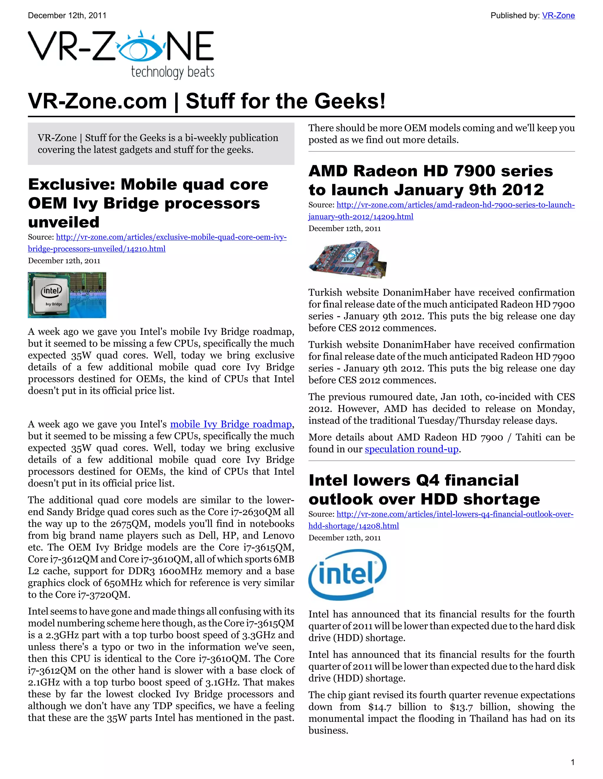 December 12th, 2011                                                                                                          Published by: VR-Zone




VR-Zone.com | Stuff for the Geeks!
                                                                          There should be more OEM models coming and we'll keep you
  VR-Zone | Stuff for the Geeks is a bi-weekly publication                posted as we find out more details.
  covering the latest gadgets and stuff for the geeks.

                                                                          AMD Radeon HD 7900 series
Exclusive: Mobile quad core                                               to launch January 9th 2012
OEM Ivy Bridge processors                                                 Source: http://vr-zone.com/articles/amd-radeon-hd-7900-series-to-launch-

unveiled
                                                                          january-9th-2012/14209.html
                                                                          December 12th, 2011
Source: http://vr-zone.com/articles/exclusive-mobile-quad-core-oem-ivy-
bridge-processors-unveiled/14210.html
December 12th, 2011



                                                                          Turkish website DonanimHaber have received confirmation
                                                                          for final release date of the much anticipated Radeon HD 7900
                                                                          series - January 9th 2012. This puts the big release one day
A week ago we gave you Intel's mobile Ivy Bridge roadmap,                 before CES 2012 commences.
but it seemed to be missing a few CPUs, specifically the much             Turkish website DonanimHaber have received confirmation
expected 35W quad cores. Well, today we bring exclusive                   for final release date of the much anticipated Radeon HD 7900
details of a few additional mobile quad core Ivy Bridge                   series - January 9th 2012. This puts the big release one day
processors destined for OEMs, the kind of CPUs that Intel                 before CES 2012 commences.
doesn't put in its official price list.
                                                                          The previous rumoured date, Jan 10th, co-incided with CES
                                                                          2012. However, AMD has decided to release on Monday,
A week ago we gave you Intel's mobile Ivy Bridge roadmap,                 instead of the traditional Tuesday/Thursday release days.
but it seemed to be missing a few CPUs, specifically the much             More details about AMD Radeon HD 7900 / Tahiti can be
expected 35W quad cores. Well, today we bring exclusive                   found in our speculation round-up.
details of a few additional mobile quad core Ivy Bridge
processors destined for OEMs, the kind of CPUs that Intel
doesn't put in its official price list.                                   Intel lowers Q4 financial
The additional quad core models are similar to the lower-                 outlook over HDD shortage
end Sandy Bridge quad cores such as the Core i7-2630QM all                Source: http://vr-zone.com/articles/intel-lowers-q4-financial-outlook-over-
the way up to the 2675QM, models you'll find in notebooks                 hdd-shortage/14208.html
from big brand name players such as Dell, HP, and Lenovo                  December 12th, 2011
etc. The OEM Ivy Bridge models are the Core i7-3615QM,
Core i7-3612QM and Core i7-3610QM, all of which sports 6MB
L2 cache, support for DDR3 1600MHz memory and a base
graphics clock of 650MHz which for reference is very similar
to the Core i7-3720QM.
Intel seems to have gone and made things all confusing with its           Intel has announced that its financial results for the fourth
model numbering scheme here though, as the Core i7-3615QM                 quarter of 2011 will be lower than expected due to the hard disk
is a 2.3GHz part with a top turbo boost speed of 3.3GHz and               drive (HDD) shortage.
unless there's a typo or two in the information we've seen,
then this CPU is identical to the Core i7-3610QM. The Core                Intel has announced that its financial results for the fourth
i7-3612QM on the other hand is slower with a base clock of                quarter of 2011 will be lower than expected due to the hard disk
2.1GHz with a top turbo boost speed of 3.1GHz. That makes                 drive (HDD) shortage.
these by far the lowest clocked Ivy Bridge processors and                 The chip giant revised its fourth quarter revenue expectations
although we don't have any TDP specifics, we have a feeling               down from $14.7 billion to $13.7 billion, showing the
that these are the 35W parts Intel has mentioned in the past.             monumental impact the flooding in Thailand has had on its
                                                                          business.


                                                                                                                                                    1
 