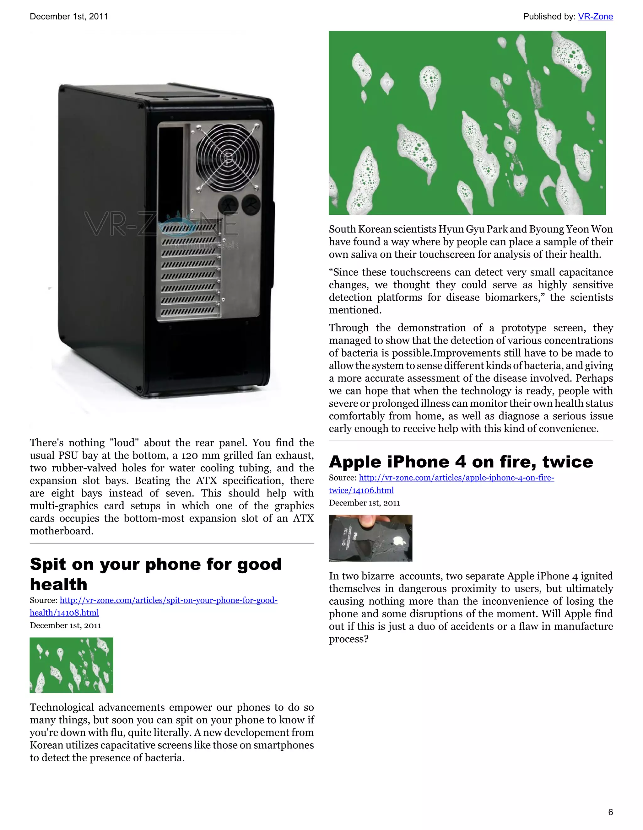 December 1st, 2011                                                                                                   Published by: VR-Zone




                                                                   South Korean scientists Hyun Gyu Park and Byoung Yeon Won
                                                                   have found a way where by people can place a sample of their
                                                                   own saliva on their touchscreen for analysis of their health.
                                                                   “Since these touchscreens can detect very small capacitance
                                                                   changes, we thought they could serve as highly sensitive
                                                                   detection platforms for disease biomarkers,” the scientists
                                                                   mentioned.
                                                                   Through the demonstration of a prototype screen, they
                                                                   managed to show that the detection of various concentrations
                                                                   of bacteria is possible.Improvements still have to be made to
                                                                   allow the system to sense different kinds of bacteria, and giving
                                                                   a more accurate assessment of the disease involved. Perhaps
                                                                   we can hope that when the technology is ready, people with
                                                                   severe or prolonged illness can monitor their own health status
                                                                   comfortably from home, as well as diagnose a serious issue
                                                                   early enough to receive help with this kind of convenience.
There's nothing "loud" about the rear panel. You find the
usual PSU bay at the bottom, a 120 mm grilled fan exhaust,
two rubber-valved holes for water cooling tubing, and the          Apple iPhone 4 on fire, twice
expansion slot bays. Beating the ATX specification, there          Source: http://vr-zone.com/articles/apple-iphone-4-on-fire-
are eight bays instead of seven. This should help with             twice/14106.html
multi-graphics card setups in which one of the graphics            December 1st, 2011
cards occupies the bottom-most expansion slot of an ATX
motherboard.


Spit on your phone for good
                                                                   In two bizarre accounts, two separate Apple iPhone 4 ignited
health                                                             themselves in dangerous proximity to users, but ultimately
Source: http://vr-zone.com/articles/spit-on-your-phone-for-good-   causing nothing more than the inconvenience of losing the
health/14108.html                                                  phone and some disruptions of the moment. Will Apple find
December 1st, 2011                                                 out if this is just a duo of accidents or a flaw in manufacture
                                                                   process?




Technological advancements empower our phones to do so
many things, but soon you can spit on your phone to know if
you're down with flu, quite literally. A new developement from
Korean utilizes capacitative screens like those on smartphones
to detect the presence of bacteria.




                                                                                                                                        6
 