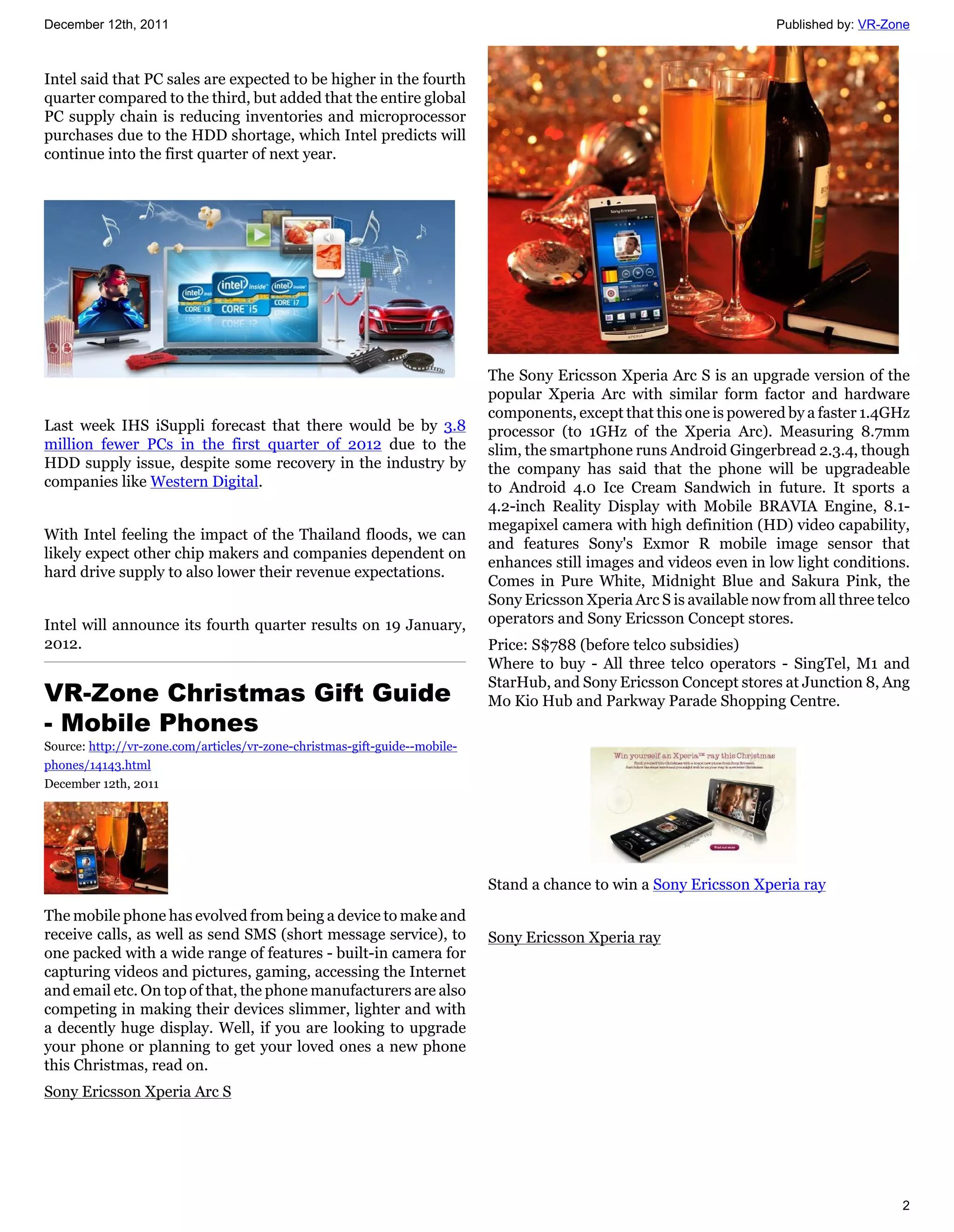 December 12th, 2011                                                                                                    Published by: VR-Zone



Intel said that PC sales are expected to be higher in the fourth
quarter compared to the third, but added that the entire global
PC supply chain is reducing inventories and microprocessor
purchases due to the HDD shortage, which Intel predicts will
continue into the first quarter of next year.




                                                                            The Sony Ericsson Xperia Arc S is an upgrade version of the
                                                                            popular Xperia Arc with similar form factor and hardware
                                                                            components, except that this one is powered by a faster 1.4GHz
Last week IHS iSuppli forecast that there would be by 3.8                   processor (to 1GHz of the Xperia Arc). Measuring 8.7mm
million fewer PCs in the first quarter of 2012 due to the                   slim, the smartphone runs Android Gingerbread 2.3.4, though
HDD supply issue, despite some recovery in the industry by                  the company has said that the phone will be upgradeable
companies like Western Digital.                                             to Android 4.0 Ice Cream Sandwich in future. It sports a
                                                                            4.2-inch Reality Display with Mobile BRAVIA Engine, 8.1-
                                                                            megapixel camera with high definition (HD) video capability,
With Intel feeling the impact of the Thailand floods, we can
                                                                            and features Sony's Exmor R mobile image sensor that
likely expect other chip makers and companies dependent on
                                                                            enhances still images and videos even in low light conditions.
hard drive supply to also lower their revenue expectations.
                                                                            Comes in Pure White, Midnight Blue and Sakura Pink, the
                                                                            Sony Ericsson Xperia Arc S is available now from all three telco
Intel will announce its fourth quarter results on 19 January,               operators and Sony Ericsson Concept stores.
2012.                                                                       Price: S$788 (before telco subsidies)
                                                                            Where to buy - All three telco operators - SingTel, M1 and
                                                                            StarHub, and Sony Ericsson Concept stores at Junction 8, Ang
VR-Zone Christmas Gift Guide                                                Mo Kio Hub and Parkway Parade Shopping Centre.
- Mobile Phones
Source: http://vr-zone.com/articles/vr-zone-christmas-gift-guide--mobile-
phones/14143.html
December 12th, 2011




                                                                            Stand a chance to win a Sony Ericsson Xperia ray

The mobile phone has evolved from being a device to make and
receive calls, as well as send SMS (short message service), to              Sony Ericsson Xperia ray
one packed with a wide range of features - built-in camera for
capturing videos and pictures, gaming, accessing the Internet
and email etc. On top of that, the phone manufacturers are also
competing in making their devices slimmer, lighter and with
a decently huge display. Well, if you are looking to upgrade
your phone or planning to get your loved ones a new phone
this Christmas, read on.
Sony Ericsson Xperia Arc S




                                                                                                                                          2
 