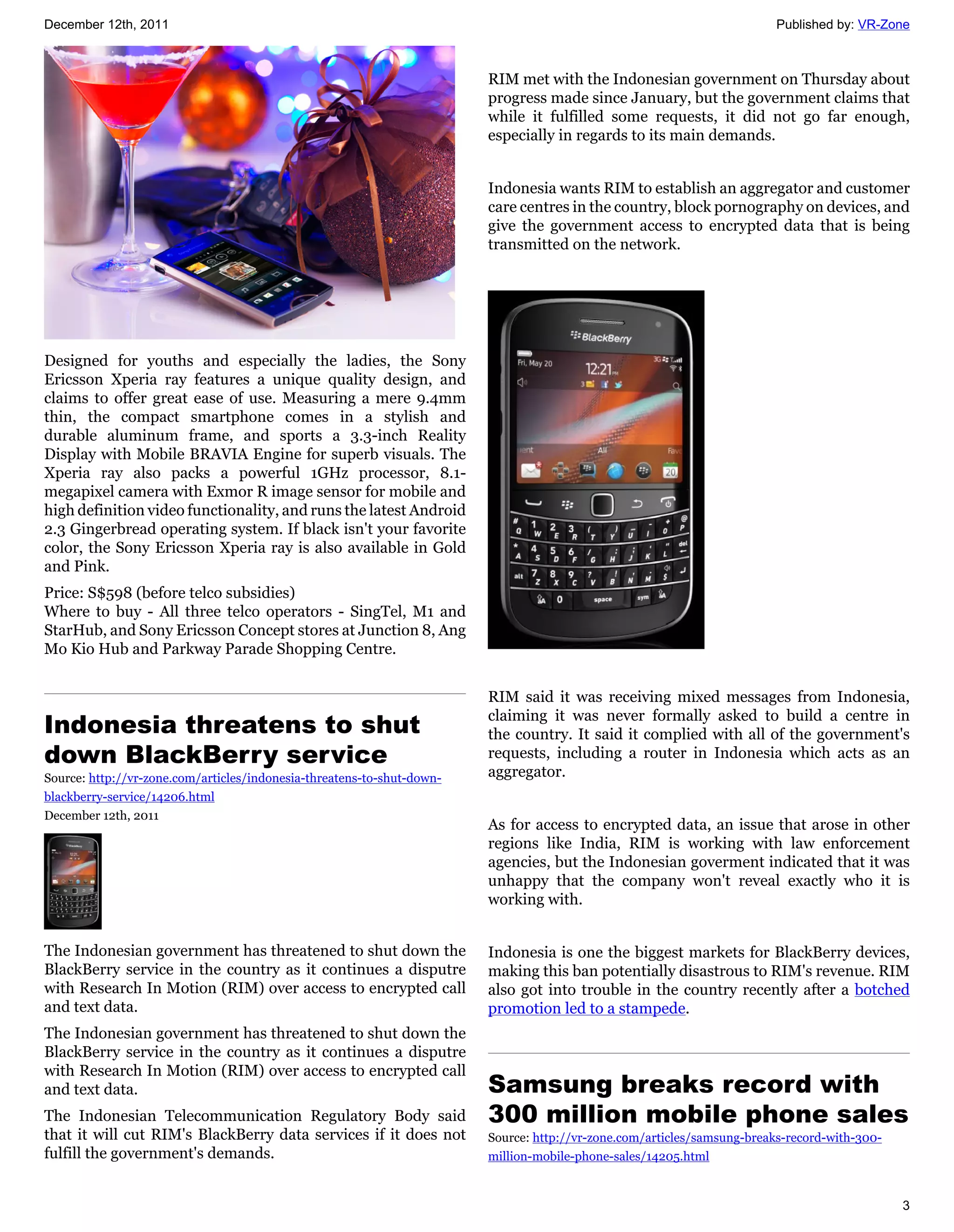 December 12th, 2011                                                                                                      Published by: VR-Zone



                                                                        RIM met with the Indonesian government on Thursday about
                                                                        progress made since January, but the government claims that
                                                                        while it fulfilled some requests, it did not go far enough,
                                                                        especially in regards to its main demands.


                                                                        Indonesia wants RIM to establish an aggregator and customer
                                                                        care centres in the country, block pornography on devices, and
                                                                        give the government access to encrypted data that is being
                                                                        transmitted on the network.




Designed for youths and especially the ladies, the Sony
Ericsson Xperia ray features a unique quality design, and
claims to offer great ease of use. Measuring a mere 9.4mm
thin, the compact smartphone comes in a stylish and
durable aluminum frame, and sports a 3.3-inch Reality
Display with Mobile BRAVIA Engine for superb visuals. The
Xperia ray also packs a powerful 1GHz processor, 8.1-
megapixel camera with Exmor R image sensor for mobile and
high definition video functionality, and runs the latest Android
2.3 Gingerbread operating system. If black isn't your favorite
color, the Sony Ericsson Xperia ray is also available in Gold
and Pink.
Price: S$598 (before telco subsidies)
Where to buy - All three telco operators - SingTel, M1 and
StarHub, and Sony Ericsson Concept stores at Junction 8, Ang
Mo Kio Hub and Parkway Parade Shopping Centre.


                                                                        RIM said it was receiving mixed messages from Indonesia,

Indonesia threatens to shut
                                                                        claiming it was never formally asked to build a centre in
                                                                        the country. It said it complied with all of the government's
down BlackBerry service                                                 requests, including a router in Indonesia which acts as an
Source: http://vr-zone.com/articles/indonesia-threatens-to-shut-down-   aggregator.
blackberry-service/14206.html
December 12th, 2011
                                                                        As for access to encrypted data, an issue that arose in other
                                                                        regions like India, RIM is working with law enforcement
                                                                        agencies, but the Indonesian goverment indicated that it was
                                                                        unhappy that the company won't reveal exactly who it is
                                                                        working with.


The Indonesian government has threatened to shut down the               Indonesia is one the biggest markets for BlackBerry devices,
BlackBerry service in the country as it continues a disputre            making this ban potentially disastrous to RIM's revenue. RIM
with Research In Motion (RIM) over access to encrypted call             also got into trouble in the country recently after a botched
and text data.                                                          promotion led to a stampede.
The Indonesian government has threatened to shut down the
BlackBerry service in the country as it continues a disputre
with Research In Motion (RIM) over access to encrypted call
and text data.                                                          Samsung breaks record with
The Indonesian Telecommunication Regulatory Body said                   300 million mobile phone sales
that it will cut RIM's BlackBerry data services if it does not          Source: http://vr-zone.com/articles/samsung-breaks-record-with-300-
fulfill the government's demands.                                       million-mobile-phone-sales/14205.html


                                                                                                                                              3
 