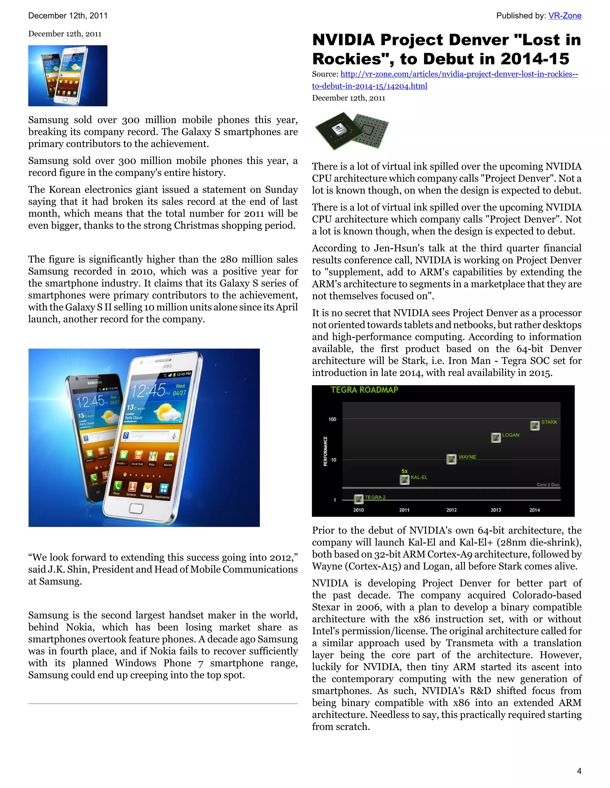 December 12th, 2011                                                                                                      Published by: VR-Zone


                                                                      NVIDIA Project Denver "Lost in
December 12th, 2011


                                                                      Rockies", to Debut in 2014-15
                                                                      Source: http://vr-zone.com/articles/nvidia-project-denver-lost-in-rockies--
                                                                      to-debut-in-2014-15/14204.html
                                                                      December 12th, 2011

Samsung sold over 300 million mobile phones this year,
breaking its company record. The Galaxy S smartphones are
primary contributors to the achievement.
Samsung sold over 300 million mobile phones this year, a
                                                                      There is a lot of virtual ink spilled over the upcoming NVIDIA
record figure in the company's entire history.
                                                                      CPU architecture which company calls "Project Denver". Not a
The Korean electronics giant issued a statement on Sunday             lot is known though, on when the design is expected to debut.
saying that it had broken its sales record at the end of last
                                                                      There is a lot of virtual ink spilled over the upcoming NVIDIA
month, which means that the total number for 2011 will be
                                                                      CPU architecture which company calls "Project Denver". Not
even bigger, thanks to the strong Christmas shopping period.
                                                                      a lot is known though, when the design is expected to debut.
                                                                      According to Jen-Hsun's talk at the third quarter financial
The figure is significantly higher than the 280 million sales         results conference call, NVIDIA is working on Project Denver
Samsung recorded in 2010, which was a positive year for               to "supplement, add to ARM's capabilities by extending the
the smartphone industry. It claims that its Galaxy S series of        ARM's architecture to segments in a marketplace that they are
smartphones were primary contributors to the achievement,             not themselves focused on".
with the Galaxy S II selling 10 million units alone since its April
                                                                      It is no secret that NVIDIA sees Project Denver as a processor
launch, another record for the company.
                                                                      not oriented towards tablets and netbooks, but rather desktops
                                                                      and high-performance computing. According to information
                                                                      available, the first product based on the 64-bit Denver
                                                                      architecture will be Stark, i.e. Iron Man - Tegra SOC set for
                                                                      introduction in late 2014, with real availability in 2015.




                                                                      Prior to the debut of NVIDIA's own 64-bit architecture, the
                                                                      company will launch Kal-El and Kal-El+ (28nm die-shrink),
“We look forward to extending this success going into 2012,”          both based on 32-bit ARM Cortex-A9 architecture, followed by
said J.K. Shin, President and Head of Mobile Communications           Wayne (Cortex-A15) and Logan, all before Stark comes alive.
at Samsung.                                                           NVIDIA is developing Project Denver for better part of
                                                                      the past decade. The company acquired Colorado-based
                                                                      Stexar in 2006, with a plan to develop a binary compatible
Samsung is the second largest handset maker in the world,             architecture with the x86 instruction set, with or without
behind Nokia, which has been losing market share as                   Intel's permission/license. The original architecture called for
smartphones overtook feature phones. A decade ago Samsung             a similar approach used by Transmeta with a translation
was in fourth place, and if Nokia fails to recover sufficiently       layer being the core part of the architecture. However,
with its planned Windows Phone 7 smartphone range,                    luckily for NVIDIA, then tiny ARM started its ascent into
Samsung could end up creeping into the top spot.                      the contemporary computing with the new generation of
                                                                      smartphones. As such, NVIDIA's R&D shifted focus from
                                                                      being binary compatible with x86 into an extended ARM
                                                                      architecture. Needless to say, this practically required starting
                                                                      from scratch.



                                                                                                                                                4
 
