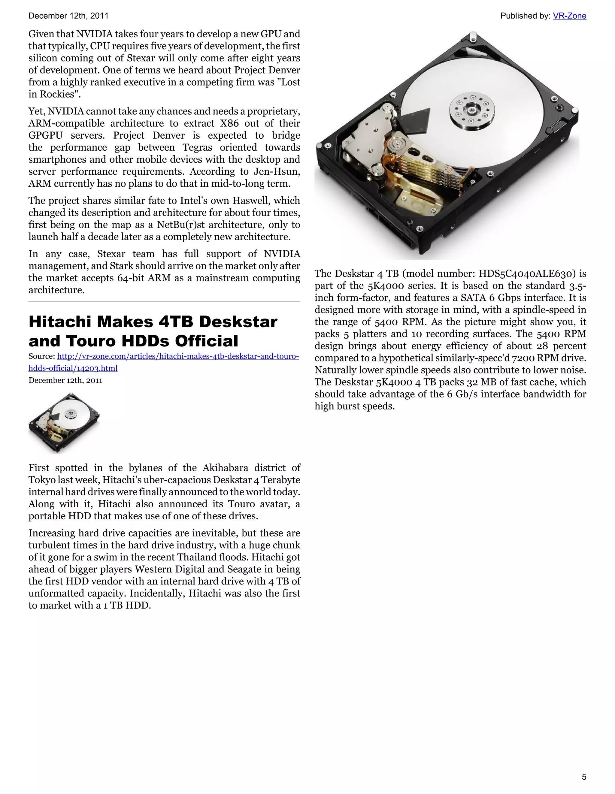 December 12th, 2011                                                                                                   Published by: VR-Zone

Given that NVIDIA takes four years to develop a new GPU and
that typically, CPU requires five years of development, the first
silicon coming out of Stexar will only come after eight years
of development. One of terms we heard about Project Denver
from a highly ranked executive in a competing firm was "Lost
in Rockies".
Yet, NVIDIA cannot take any chances and needs a proprietary,
ARM-compatible architecture to extract X86 out of their
GPGPU servers. Project Denver is expected to bridge
the performance gap between Tegras oriented towards
smartphones and other mobile devices with the desktop and
server performance requirements. According to Jen-Hsun,
ARM currently has no plans to do that in mid-to-long term.
The project shares similar fate to Intel's own Haswell, which
changed its description and architecture for about four times,
first being on the map as a NetBu(r)st architecture, only to
launch half a decade later as a completely new architecture.
In any case, Stexar team has full support of NVIDIA
management, and Stark should arrive on the market only after
the market accepts 64-bit ARM as a mainstream computing                     The Deskstar 4 TB (model number: HDS5C4040ALE630) is
architecture.                                                               part of the 5K4000 series. It is based on the standard 3.5-
                                                                            inch form-factor, and features a SATA 6 Gbps interface. It is
                                                                            designed more with storage in mind, with a spindle-speed in
Hitachi Makes 4TB Deskstar                                                  the range of 5400 RPM. As the picture might show you, it
                                                                            packs 5 platters and 10 recording surfaces. The 5400 RPM
and Touro HDDs Official                                                     design brings about energy efficiency of about 28 percent
Source: http://vr-zone.com/articles/hitachi-makes-4tb-deskstar-and-touro-   compared to a hypothetical similarly-specc'd 7200 RPM drive.
hdds-official/14203.html                                                    Naturally lower spindle speeds also contribute to lower noise.
December 12th, 2011                                                         The Deskstar 5K4000 4 TB packs 32 MB of fast cache, which
                                                                            should take advantage of the 6 Gb/s interface bandwidth for
                                                                            high burst speeds.




First spotted in the bylanes of the Akihabara district of
Tokyo last week, Hitachi's uber-capacious Deskstar 4 Terabyte
internal hard drives were finally announced to the world today.
Along with it, Hitachi also announced its Touro avatar, a
portable HDD that makes use of one of these drives.
Increasing hard drive capacities are inevitable, but these are
turbulent times in the hard drive industry, with a huge chunk
of it gone for a swim in the recent Thailand floods. Hitachi got
ahead of bigger players Western Digital and Seagate in being
the first HDD vendor with an internal hard drive with 4 TB of
unformatted capacity. Incidentally, Hitachi was also the first
to market with a 1 TB HDD.




                                                                                                                                         5
 