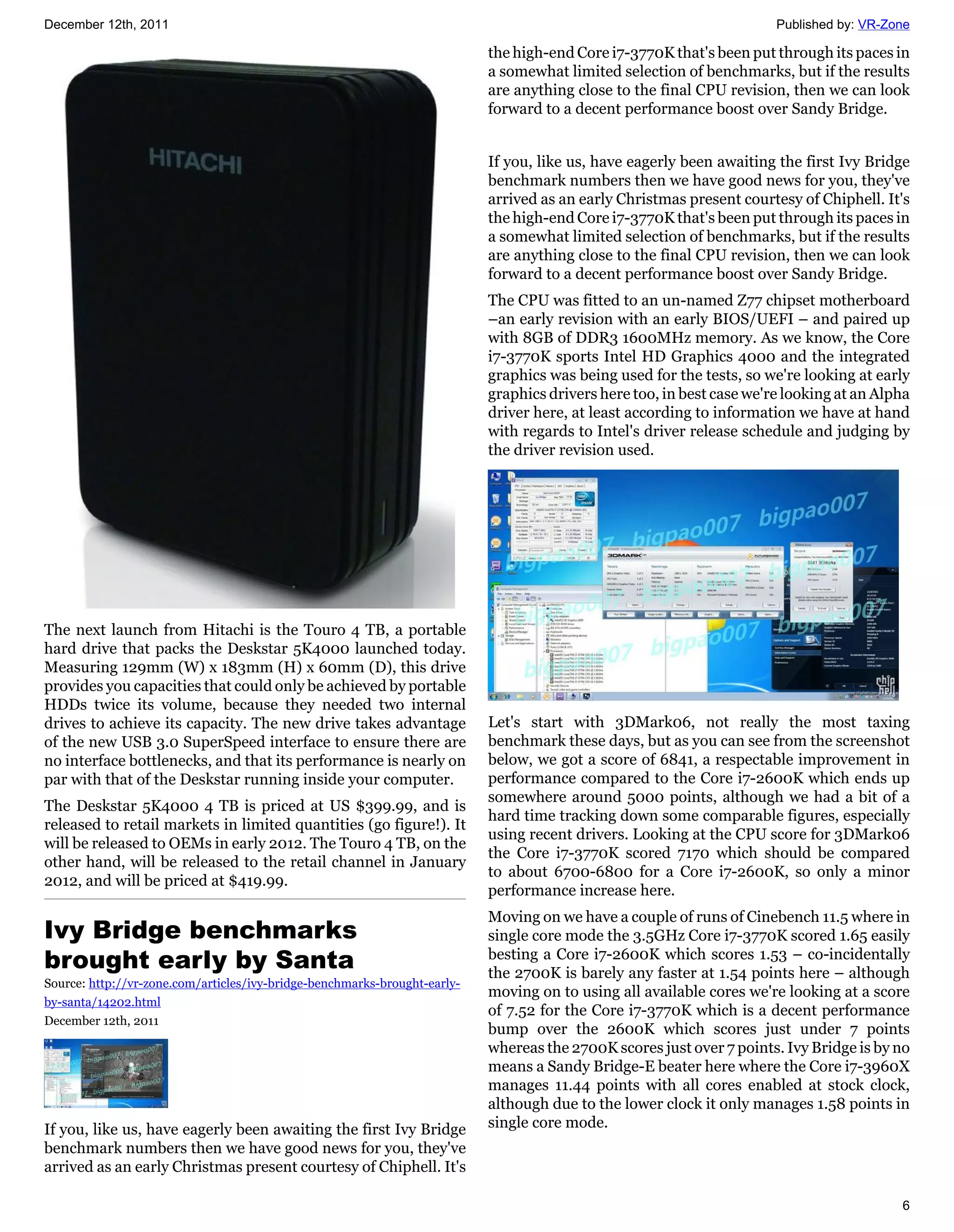December 12th, 2011                                                                                                    Published by: VR-Zone

                                                                           the high-end Core i7-3770K that's been put through its paces in
                                                                           a somewhat limited selection of benchmarks, but if the results
                                                                           are anything close to the final CPU revision, then we can look
                                                                           forward to a decent performance boost over Sandy Bridge.


                                                                           If you, like us, have eagerly been awaiting the first Ivy Bridge
                                                                           benchmark numbers then we have good news for you, they've
                                                                           arrived as an early Christmas present courtesy of Chiphell. It's
                                                                           the high-end Core i7-3770K that's been put through its paces in
                                                                           a somewhat limited selection of benchmarks, but if the results
                                                                           are anything close to the final CPU revision, then we can look
                                                                           forward to a decent performance boost over Sandy Bridge.
                                                                           The CPU was fitted to an un-named Z77 chipset motherboard
                                                                           –an early revision with an early BIOS/UEFI – and paired up
                                                                           with 8GB of DDR3 1600MHz memory. As we know, the Core
                                                                           i7-3770K sports Intel HD Graphics 4000 and the integrated
                                                                           graphics was being used for the tests, so we're looking at early
                                                                           graphics drivers here too, in best case we're looking at an Alpha
                                                                           driver here, at least according to information we have at hand
                                                                           with regards to Intel's driver release schedule and judging by
                                                                           the driver revision used.




The next launch from Hitachi is the Touro 4 TB, a portable
hard drive that packs the Deskstar 5K4000 launched today.
Measuring 129mm (W) x 183mm (H) x 60mm (D), this drive
provides you capacities that could only be achieved by portable
HDDs twice its volume, because they needed two internal
drives to achieve its capacity. The new drive takes advantage              Let's start with 3DMark06, not really the most taxing
of the new USB 3.0 SuperSpeed interface to ensure there are                benchmark these days, but as you can see from the screenshot
no interface bottlenecks, and that its performance is nearly on            below, we got a score of 6841, a respectable improvement in
par with that of the Deskstar running inside your computer.                performance compared to the Core i7-2600K which ends up
                                                                           somewhere around 5000 points, although we had a bit of a
The Deskstar 5K4000 4 TB is priced at US $399.99, and is
                                                                           hard time tracking down some comparable figures, especially
released to retail markets in limited quantities (go figure!). It
                                                                           using recent drivers. Looking at the CPU score for 3DMark06
will be released to OEMs in early 2012. The Touro 4 TB, on the
                                                                           the Core i7-3770K scored 7170 which should be compared
other hand, will be released to the retail channel in January
                                                                           to about 6700-6800 for a Core i7-2600K, so only a minor
2012, and will be priced at $419.99.
                                                                           performance increase here.
                                                                           Moving on we have a couple of runs of Cinebench 11.5 where in
Ivy Bridge benchmarks                                                      single core mode the 3.5GHz Core i7-3770K scored 1.65 easily
brought early by Santa                                                     besting a Core i7-2600K which scores 1.53 – co-incidentally
                                                                           the 2700K is barely any faster at 1.54 points here – although
Source: http://vr-zone.com/articles/ivy-bridge-benchmarks-brought-early-
                                                                           moving on to using all available cores we're looking at a score
by-santa/14202.html
                                                                           of 7.52 for the Core i7-3770K which is a decent performance
December 12th, 2011
                                                                           bump over the 2600K which scores just under 7 points
                                                                           whereas the 2700K scores just over 7 points. Ivy Bridge is by no
                                                                           means a Sandy Bridge-E beater here where the Core i7-3960X
                                                                           manages 11.44 points with all cores enabled at stock clock,
                                                                           although due to the lower clock it only manages 1.58 points in
If you, like us, have eagerly been awaiting the first Ivy Bridge           single core mode.
benchmark numbers then we have good news for you, they've
arrived as an early Christmas present courtesy of Chiphell. It's

                                                                                                                                          6
 