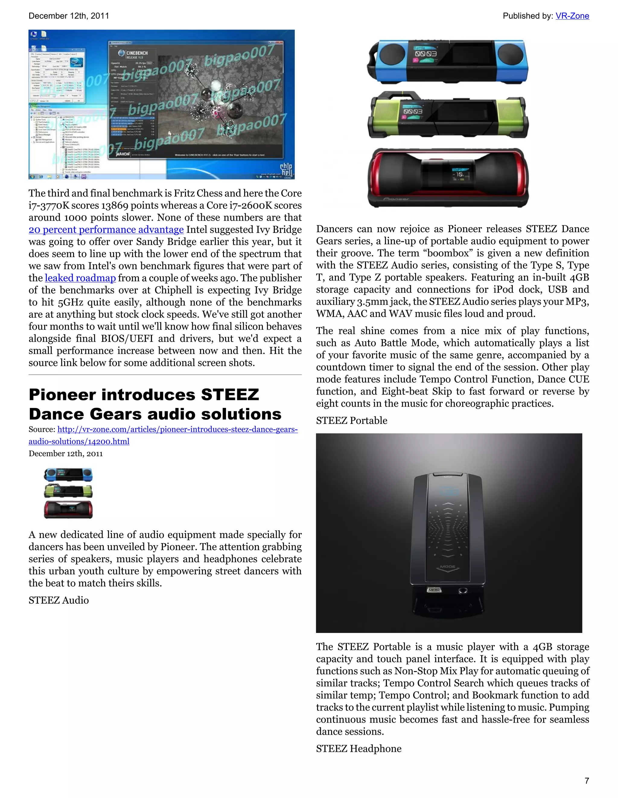 December 12th, 2011                                                                                                    Published by: VR-Zone




The third and final benchmark is Fritz Chess and here the Core
i7-3770K scores 13869 points whereas a Core i7-2600K scores
around 1000 points slower. None of these numbers are that
20 percent performance advantage Intel suggested Ivy Bridge                 Dancers can now rejoice as Pioneer releases STEEZ Dance
was going to offer over Sandy Bridge earlier this year, but it              Gears series, a line-up of portable audio equipment to power
does seem to line up with the lower end of the spectrum that                their groove. The term “boombox” is given a new definition
we saw from Intel's own benchmark figures that were part of                 with the STEEZ Audio series, consisting of the Type S, Type
the leaked roadmap from a couple of weeks ago. The publisher                T, and Type Z portable speakers. Featuring an in-built 4GB
of the benchmarks over at Chiphell is expecting Ivy Bridge                  storage capacity and connections for iPod dock, USB and
to hit 5GHz quite easily, although none of the benchmarks                   auxiliary 3.5mm jack, the STEEZ Audio series plays your MP3,
are at anything but stock clock speeds. We've still got another             WMA, AAC and WAV music files loud and proud.
four months to wait until we'll know how final silicon behaves              The real shine comes from a nice mix of play functions,
alongside final BIOS/UEFI and drivers, but we'd expect a                    such as Auto Battle Mode, which automatically plays a list
small performance increase between now and then. Hit the                    of your favorite music of the same genre, accompanied by a
source link below for some additional screen shots.                         countdown timer to signal the end of the session. Other play
                                                                            mode features include Tempo Control Function, Dance CUE
Pioneer introduces STEEZ                                                    function, and Eight-beat Skip to fast forward or reverse by
                                                                            eight counts in the music for choreographic practices.
Dance Gears audio solutions                                                 STEEZ Portable
Source: http://vr-zone.com/articles/pioneer-introduces-steez-dance-gears-
audio-solutions/14200.html
December 12th, 2011




A new dedicated line of audio equipment made specially for
dancers has been unveiled by Pioneer. The attention grabbing
series of speakers, music players and headphones celebrate
this urban youth culture by empowering street dancers with
the beat to match theirs skills.
STEEZ Audio



                                                                            The STEEZ Portable is a music player with a 4GB storage
                                                                            capacity and touch panel interface. It is equipped with play
                                                                            functions such as Non-Stop Mix Play for automatic queuing of
                                                                            similar tracks; Tempo Control Search which queues tracks of
                                                                            similar temp; Tempo Control; and Bookmark function to add
                                                                            tracks to the current playlist while listening to music. Pumping
                                                                            continuous music becomes fast and hassle-free for seamless
                                                                            dance sessions.
                                                                            STEEZ Headphone


                                                                                                                                          7
 