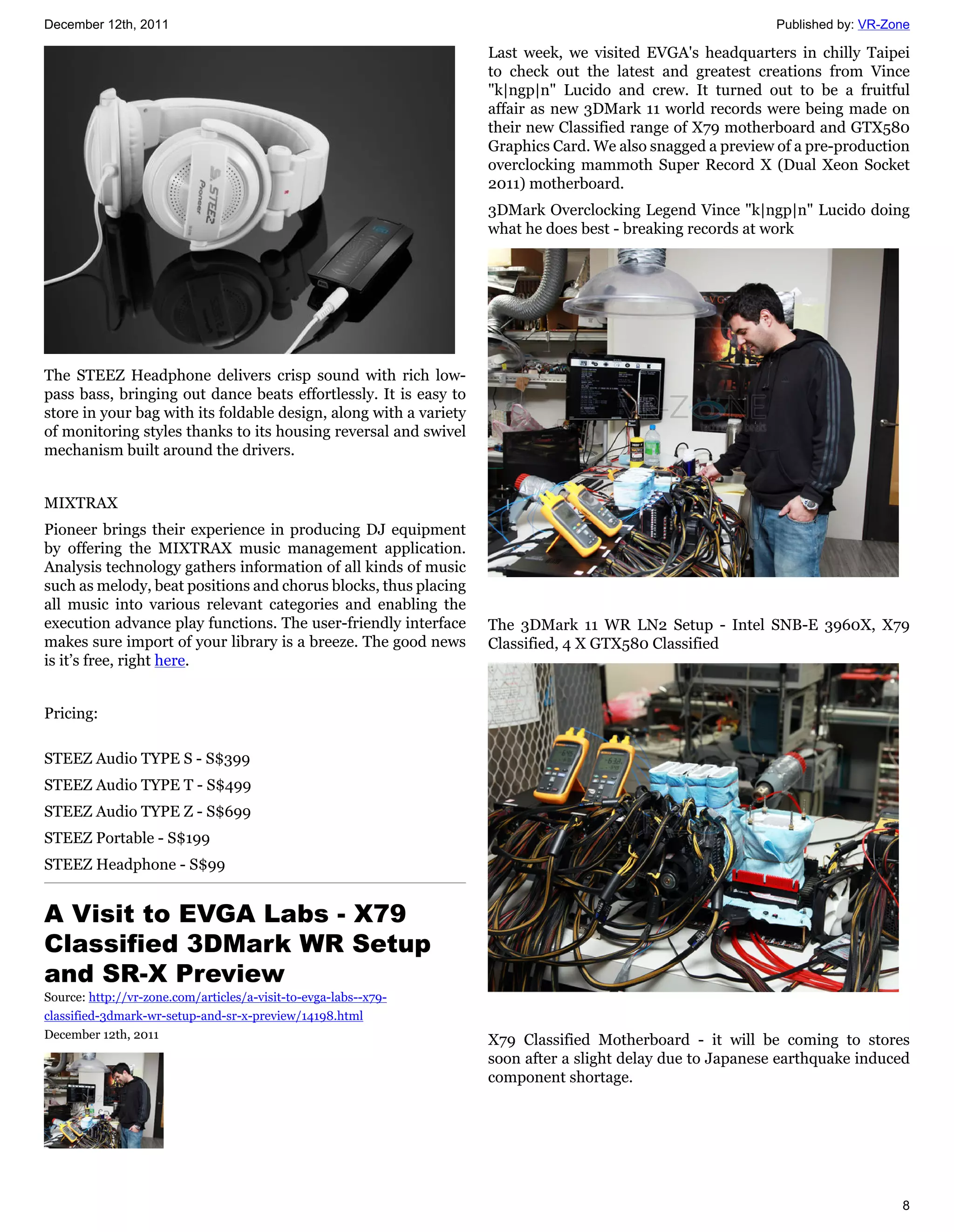 December 12th, 2011                                                                                         Published by: VR-Zone

                                                                   Last week, we visited EVGA's headquarters in chilly Taipei
                                                                   to check out the latest and greatest creations from Vince
                                                                   "k|ngp|n" Lucido and crew. It turned out to be a fruitful
                                                                   affair as new 3DMark 11 world records were being made on
                                                                   their new Classified range of X79 motherboard and GTX580
                                                                   Graphics Card. We also snagged a preview of a pre-production
                                                                   overclocking mammoth Super Record X (Dual Xeon Socket
                                                                   2011) motherboard.
                                                                   3DMark Overclocking Legend Vince "k|ngp|n" Lucido doing
                                                                   what he does best - breaking records at work




The STEEZ Headphone delivers crisp sound with rich low-
pass bass, bringing out dance beats effortlessly. It is easy to
store in your bag with its foldable design, along with a variety
of monitoring styles thanks to its housing reversal and swivel
mechanism built around the drivers.


MIXTRAX
Pioneer brings their experience in producing DJ equipment
by offering the MIXTRAX music management application.
Analysis technology gathers information of all kinds of music
such as melody, beat positions and chorus blocks, thus placing
all music into various relevant categories and enabling the
execution advance play functions. The user-friendly interface      The 3DMark 11 WR LN2 Setup - Intel SNB-E 3960X, X79
makes sure import of your library is a breeze. The good news       Classified, 4 X GTX580 Classified
is it’s free, right here.


Pricing:

STEEZ Audio TYPE S - S$399
STEEZ Audio TYPE T - S$499
STEEZ Audio TYPE Z - S$699
STEEZ Portable - S$199
STEEZ Headphone - S$99


A Visit to EVGA Labs - X79
Classified 3DMark WR Setup
and SR-X Preview
Source: http://vr-zone.com/articles/a-visit-to-evga-labs--x79-
classified-3dmark-wr-setup-and-sr-x-preview/14198.html
December 12th, 2011                                                X79 Classified Motherboard - it will be coming to stores
                                                                   soon after a slight delay due to Japanese earthquake induced
                                                                   component shortage.




                                                                                                                               8
 