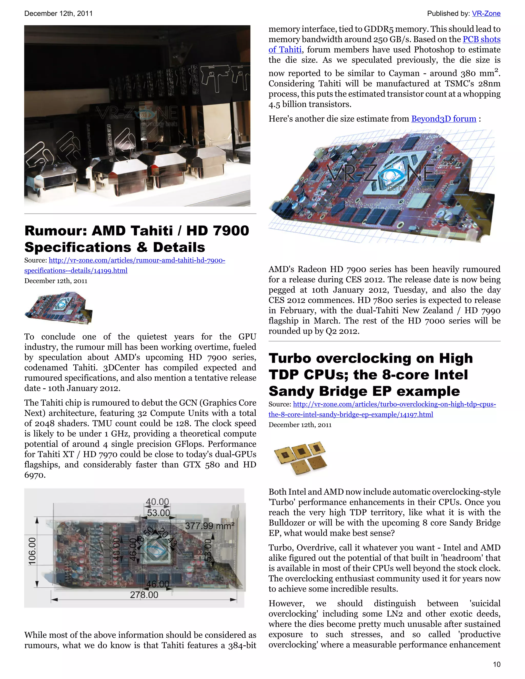 December 12th, 2011                                                                                                Published by: VR-Zone

                                                                 memory interface, tied to GDDR5 memory. This should lead to
                                                                 memory bandwidth around 250 GB/s. Based on the PCB shots
                                                                 of Tahiti, forum members have used Photoshop to estimate
                                                                 the die size. As we speculated previously, the die size is
                                                                 now reported to be similar to Cayman - around 380 mm2.
                                                                 Considering Tahiti will be manufactured at TSMC's 28nm
                                                                 process, this puts the estimated transistor count at a whopping
                                                                 4.5 billion transistors.
                                                                 Here's another die size estimate from Beyond3D forum :




Rumour: AMD Tahiti / HD 7900
Specifications & Details
Source: http://vr-zone.com/articles/rumour-amd-tahiti-hd-7900-
specifications--details/14199.html                               AMD's Radeon HD 7900 series has been heavily rumoured
December 12th, 2011                                              for a release during CES 2012. The release date is now being
                                                                 pegged at 10th January 2012, Tuesday, and also the day
                                                                 CES 2012 commences. HD 7800 series is expected to release
                                                                 in February, with the dual-Tahiti New Zealand / HD 7990
                                                                 flagship in March. The rest of the HD 7000 series will be
                                                                 rounded up by Q2 2012.
To conclude one of the quietest years for the GPU
industry, the rumour mill has been working overtime, fueled
by speculation about AMD's upcoming HD 7900 series,              Turbo overclocking on High
codenamed Tahiti. 3DCenter has compiled expected and
rumoured specifications, and also mention a tentative release    TDP CPUs; the 8-core Intel
date - 10th January 2012.
                                                                 Sandy Bridge EP example
The Tahiti chip is rumoured to debut the GCN (Graphics Core      Source: http://vr-zone.com/articles/turbo-overclocking-on-high-tdp-cpus-
Next) architecture, featuring 32 Compute Units with a total      the-8-core-intel-sandy-bridge-ep-example/14197.html
of 2048 shaders. TMU count could be 128. The clock speed         December 12th, 2011
is likely to be under 1 GHz, providing a theoretical compute
potential of around 4 single precision GFlops. Performance
for Tahiti XT / HD 7970 could be close to today's dual-GPUs
flagships, and considerably faster than GTX 580 and HD
6970.
                                                                 Both Intel and AMD now include automatic overclocking-style
                                                                 'Turbo' performance enhancements in their CPUs. Once you
                                                                 reach the very high TDP territory, like what it is with the
                                                                 Bulldozer or will be with the upcoming 8 core Sandy Bridge
                                                                 EP, what would make best sense?
                                                                 Turbo, Overdrive, call it whatever you want - Intel and AMD
                                                                 alike figured out the potential of that built in 'headroom' that
                                                                 is available in most of their CPUs well beyond the stock clock.
                                                                 The overclocking enthusiast community used it for years now
                                                                 to achieve some incredible results.
                                                                 However, we should distinguish between 'suicidal
                                                                 overclocking' including some LN2 and other exotic deeds,
                                                                 where the dies become pretty much unusable after sustained
While most of the above information should be considered as      exposure to such stresses, and so called 'productive
rumours, what we do know is that Tahiti features a 384-bit       overclocking' where a measurable performance enhancement

                                                                                                                                       10
 