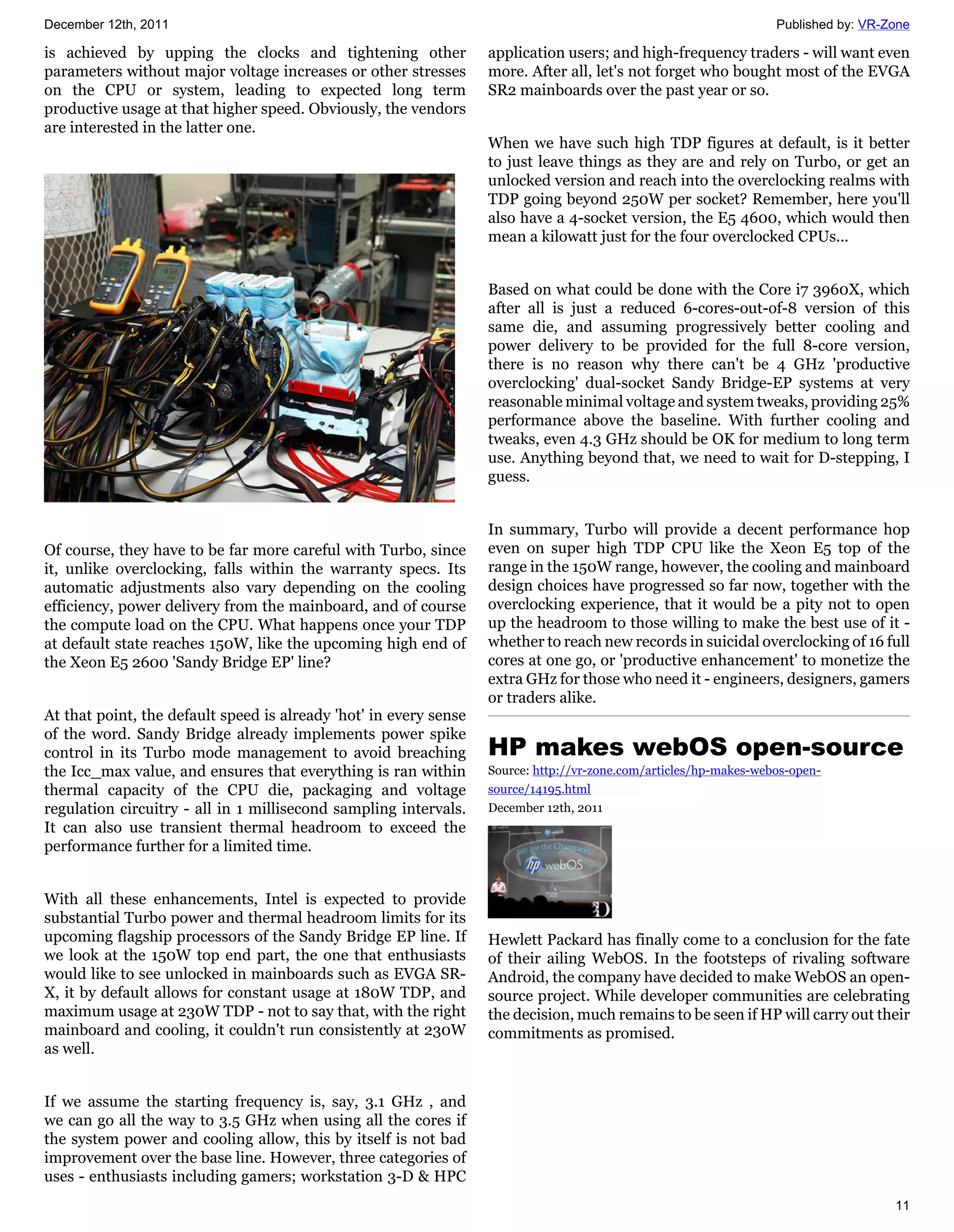 December 12th, 2011                                                                                                Published by: VR-Zone

is achieved by upping the clocks and tightening other              application users; and high-frequency traders - will want even
parameters without major voltage increases or other stresses       more. After all, let's not forget who bought most of the EVGA
on the CPU or system, leading to expected long term                SR2 mainboards over the past year or so.
productive usage at that higher speed. Obviously, the vendors
are interested in the latter one.
                                                                   When we have such high TDP figures at default, is it better
                                                                   to just leave things as they are and rely on Turbo, or get an
                                                                   unlocked version and reach into the overclocking realms with
                                                                   TDP going beyond 250W per socket? Remember, here you'll
                                                                   also have a 4-socket version, the E5 4600, which would then
                                                                   mean a kilowatt just for the four overclocked CPUs...


                                                                   Based on what could be done with the Core i7 3960X, which
                                                                   after all is just a reduced 6-cores-out-of-8 version of this
                                                                   same die, and assuming progressively better cooling and
                                                                   power delivery to be provided for the full 8-core version,
                                                                   there is no reason why there can't be 4 GHz 'productive
                                                                   overclocking' dual-socket Sandy Bridge-EP systems at very
                                                                   reasonable minimal voltage and system tweaks, providing 25%
                                                                   performance above the baseline. With further cooling and
                                                                   tweaks, even 4.3 GHz should be OK for medium to long term
                                                                   use. Anything beyond that, we need to wait for D-stepping, I
                                                                   guess.


                                                                   In summary, Turbo will provide a decent performance hop
Of course, they have to be far more careful with Turbo, since      even on super high TDP CPU like the Xeon E5 top of the
it, unlike overclocking, falls within the warranty specs. Its      range in the 150W range, however, the cooling and mainboard
automatic adjustments also vary depending on the cooling           design choices have progressed so far now, together with the
efficiency, power delivery from the mainboard, and of course       overclocking experience, that it would be a pity not to open
the compute load on the CPU. What happens once your TDP            up the headroom to those willing to make the best use of it -
at default state reaches 150W, like the upcoming high end of       whether to reach new records in suicidal overclocking of 16 full
the Xeon E5 2600 'Sandy Bridge EP' line?                           cores at one go, or 'productive enhancement' to monetize the
                                                                   extra GHz for those who need it - engineers, designers, gamers
                                                                   or traders alike.
At that point, the default speed is already 'hot' in every sense
of the word. Sandy Bridge already implements power spike
control in its Turbo mode management to avoid breaching            HP makes webOS open-source
the Icc_max value, and ensures that everything is ran within       Source: http://vr-zone.com/articles/hp-makes-webos-open-
thermal capacity of the CPU die, packaging and voltage             source/14195.html
regulation circuitry - all in 1 millisecond sampling intervals.    December 12th, 2011
It can also use transient thermal headroom to exceed the
performance further for a limited time.


With all these enhancements, Intel is expected to provide
substantial Turbo power and thermal headroom limits for its
upcoming flagship processors of the Sandy Bridge EP line. If       Hewlett Packard has finally come to a conclusion for the fate
we look at the 150W top end part, the one that enthusiasts         of their ailing WebOS. In the footsteps of rivaling software
would like to see unlocked in mainboards such as EVGA SR-          Android, the company have decided to make WebOS an open-
X, it by default allows for constant usage at 180W TDP, and        source project. While developer communities are celebrating
maximum usage at 230W TDP - not to say that, with the right        the decision, much remains to be seen if HP will carry out their
mainboard and cooling, it couldn't run consistently at 230W        commitments as promised.
as well.


If we assume the starting frequency is, say, 3.1 GHz , and
we can go all the way to 3.5 GHz when using all the cores if
the system power and cooling allow, this by itself is not bad
improvement over the base line. However, three categories of
uses - enthusiasts including gamers; workstation 3-D & HPC
                                                                                                                                     11
 