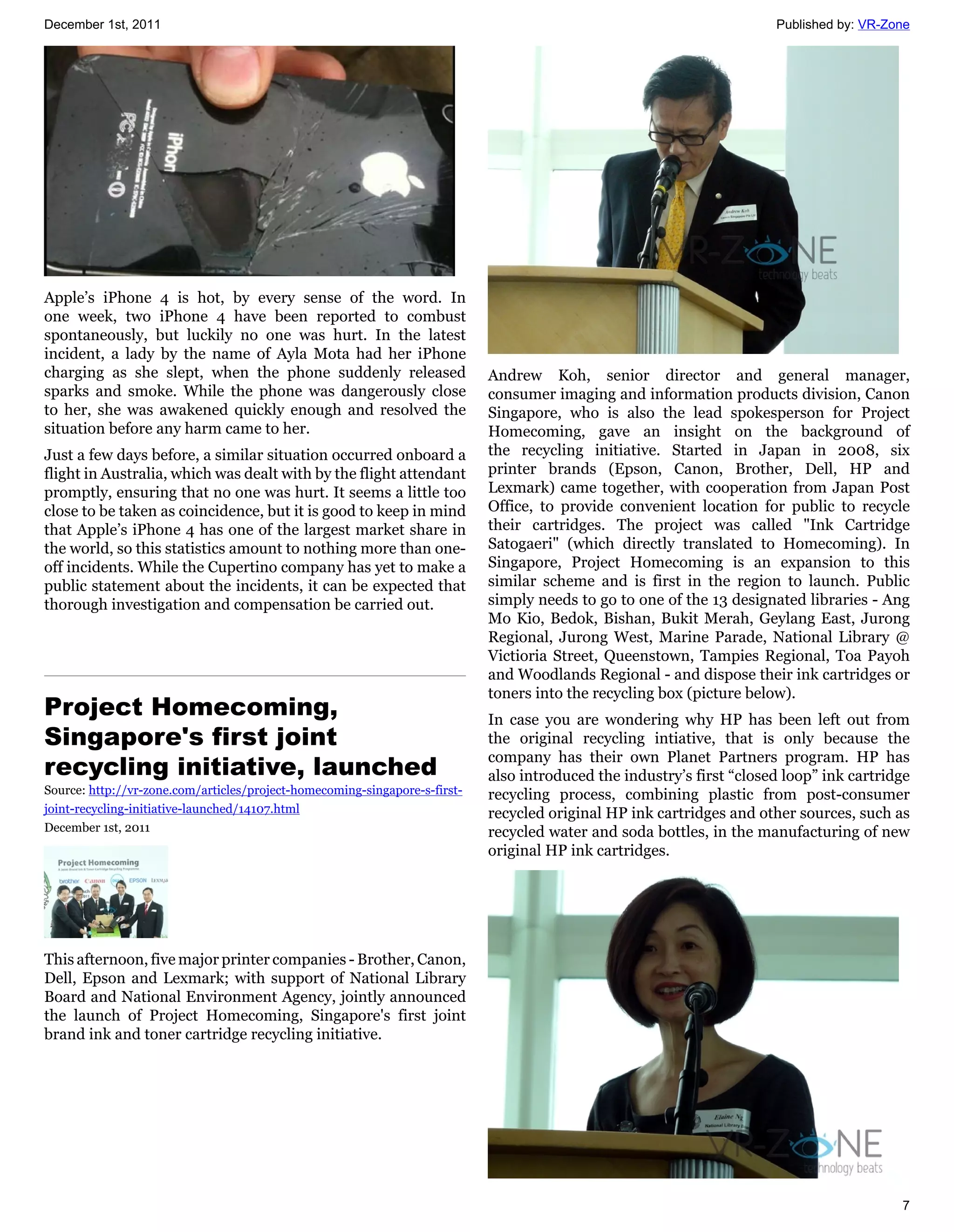 December 1st, 2011                                                                                                     Published by: VR-Zone




Apple’s iPhone 4 is hot, by every sense of the word. In
one week, two iPhone 4 have been reported to combust
spontaneously, but luckily no one was hurt. In the latest
incident, a lady by the name of Ayla Mota had her iPhone
charging as she slept, when the phone suddenly released                     Andrew Koh, senior director and general manager,
sparks and smoke. While the phone was dangerously close                     consumer imaging and information products division, Canon
to her, she was awakened quickly enough and resolved the                    Singapore, who is also the lead spokesperson for Project
situation before any harm came to her.                                      Homecoming, gave an insight on the background of
Just a few days before, a similar situation occurred onboard a              the recycling initiative. Started in Japan in 2008, six
flight in Australia, which was dealt with by the flight attendant           printer brands (Epson, Canon, Brother, Dell, HP and
promptly, ensuring that no one was hurt. It seems a little too              Lexmark) came together, with cooperation from Japan Post
close to be taken as coincidence, but it is good to keep in mind            Office, to provide convenient location for public to recycle
that Apple’s iPhone 4 has one of the largest market share in                their cartridges. The project was called "Ink Cartridge
the world, so this statistics amount to nothing more than one-              Satogaeri" (which directly translated to Homecoming). In
off incidents. While the Cupertino company has yet to make a                Singapore, Project Homecoming is an expansion to this
public statement about the incidents, it can be expected that               similar scheme and is first in the region to launch. Public
thorough investigation and compensation be carried out.                     simply needs to go to one of the 13 designated libraries - Ang
                                                                            Mo Kio, Bedok, Bishan, Bukit Merah, Geylang East, Jurong
                                                                            Regional, Jurong West, Marine Parade, National Library @
                                                                            Victioria Street, Queenstown, Tampies Regional, Toa Payoh
                                                                            and Woodlands Regional - and dispose their ink cartridges or
                                                                            toners into the recycling box (picture below).
Project Homecoming,                                                         In case you are wondering why HP has been left out from
Singapore's first joint                                                     the original recycling intiative, that is only because the
                                                                            company has their own Planet Partners program. HP has
recycling initiative, launched                                              also introduced the industry’s first “closed loop” ink cartridge
Source: http://vr-zone.com/articles/project-homecoming-singapore-s-first-   recycling process, combining plastic from post-consumer
joint-recycling-initiative-launched/14107.html                              recycled original HP ink cartridges and other sources, such as
December 1st, 2011                                                          recycled water and soda bottles, in the manufacturing of new
                                                                            original HP ink cartridges.




This afternoon, five major printer companies - Brother, Canon,
Dell, Epson and Lexmark; with support of National Library
Board and National Environment Agency, jointly announced
the launch of Project Homecoming, Singapore's first joint
brand ink and toner cartridge recycling initiative.




                                                                                                                                          7
 