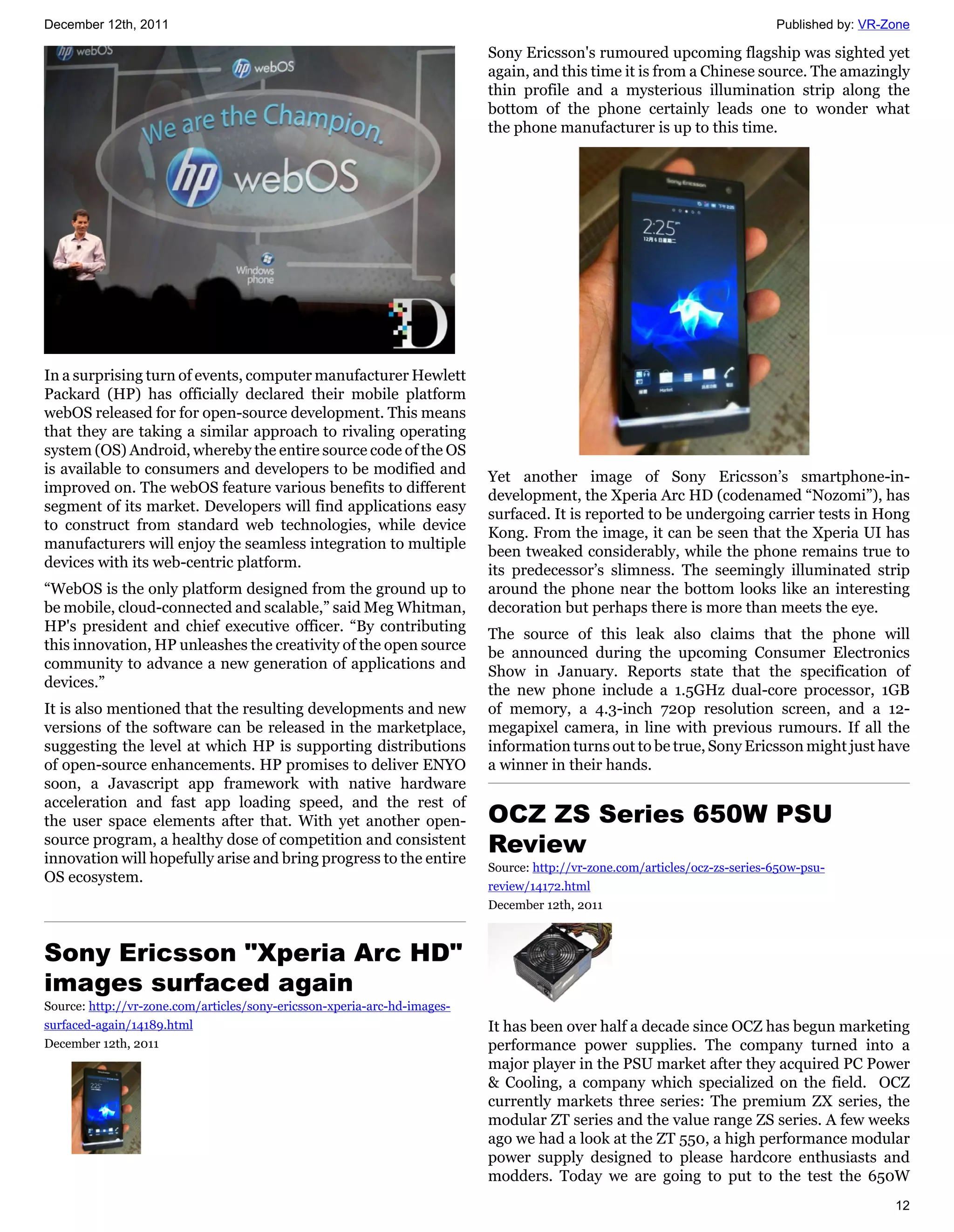December 12th, 2011                                                                                                         Published by: VR-Zone

                                                                          Sony Ericsson's rumoured upcoming flagship was sighted yet
                                                                          again, and this time it is from a Chinese source. The amazingly
                                                                          thin profile and a mysterious illumination strip along the
                                                                          bottom of the phone certainly leads one to wonder what
                                                                          the phone manufacturer is up to this time.




In a surprising turn of events, computer manufacturer Hewlett
Packard (HP) has officially declared their mobile platform
webOS released for for open-source development. This means
that they are taking a similar approach to rivaling operating
system (OS) Android, whereby the entire source code of the OS
is available to consumers and developers to be modified and               Yet another image of Sony Ericsson’s smartphone-in-
improved on. The webOS feature various benefits to different              development, the Xperia Arc HD (codenamed “Nozomi”), has
segment of its market. Developers will find applications easy             surfaced. It is reported to be undergoing carrier tests in Hong
to construct from standard web technologies, while device                 Kong. From the image, it can be seen that the Xperia UI has
manufacturers will enjoy the seamless integration to multiple             been tweaked considerably, while the phone remains true to
devices with its web-centric platform.                                    its predecessor’s slimness. The seemingly illuminated strip
“WebOS is the only platform designed from the ground up to                around the phone near the bottom looks like an interesting
be mobile, cloud-connected and scalable,” said Meg Whitman,               decoration but perhaps there is more than meets the eye.
HP's president and chief executive officer. “By contributing              The source of this leak also claims that the phone will
this innovation, HP unleashes the creativity of the open source           be announced during the upcoming Consumer Electronics
community to advance a new generation of applications and                 Show in January. Reports state that the specification of
devices.”                                                                 the new phone include a 1.5GHz dual-core processor, 1GB
It is also mentioned that the resulting developments and new              of memory, a 4.3-inch 720p resolution screen, and a 12-
versions of the software can be released in the marketplace,              megapixel camera, in line with previous rumours. If all the
suggesting the level at which HP is supporting distributions              information turns out to be true, Sony Ericsson might just have
of open-source enhancements. HP promises to deliver ENYO                  a winner in their hands.
soon, a Javascript app framework with native hardware
acceleration and fast app loading speed, and the rest of
the user space elements after that. With yet another open-                OCZ ZS Series 650W PSU
source program, a healthy dose of competition and consistent
innovation will hopefully arise and bring progress to the entire
                                                                          Review
                                                                          Source: http://vr-zone.com/articles/ocz-zs-series-650w-psu-
OS ecosystem.
                                                                          review/14172.html
                                                                          December 12th, 2011



Sony Ericsson "Xperia Arc HD"
images surfaced again
Source: http://vr-zone.com/articles/sony-ericsson-xperia-arc-hd-images-
surfaced-again/14189.html                                                 It has been over half a decade since OCZ has begun marketing
December 12th, 2011                                                       performance power supplies. The company turned into a
                                                                          major player in the PSU market after they acquired PC Power
                                                                          & Cooling, a company which specialized on the field. OCZ
                                                                          currently markets three series: The premium ZX series, the
                                                                          modular ZT series and the value range ZS series. A few weeks
                                                                          ago we had a look at the ZT 550, a high performance modular
                                                                          power supply designed to please hardcore enthusiasts and
                                                                          modders. Today we are going to put to the test the 650W
                                                                                                                                              12
 