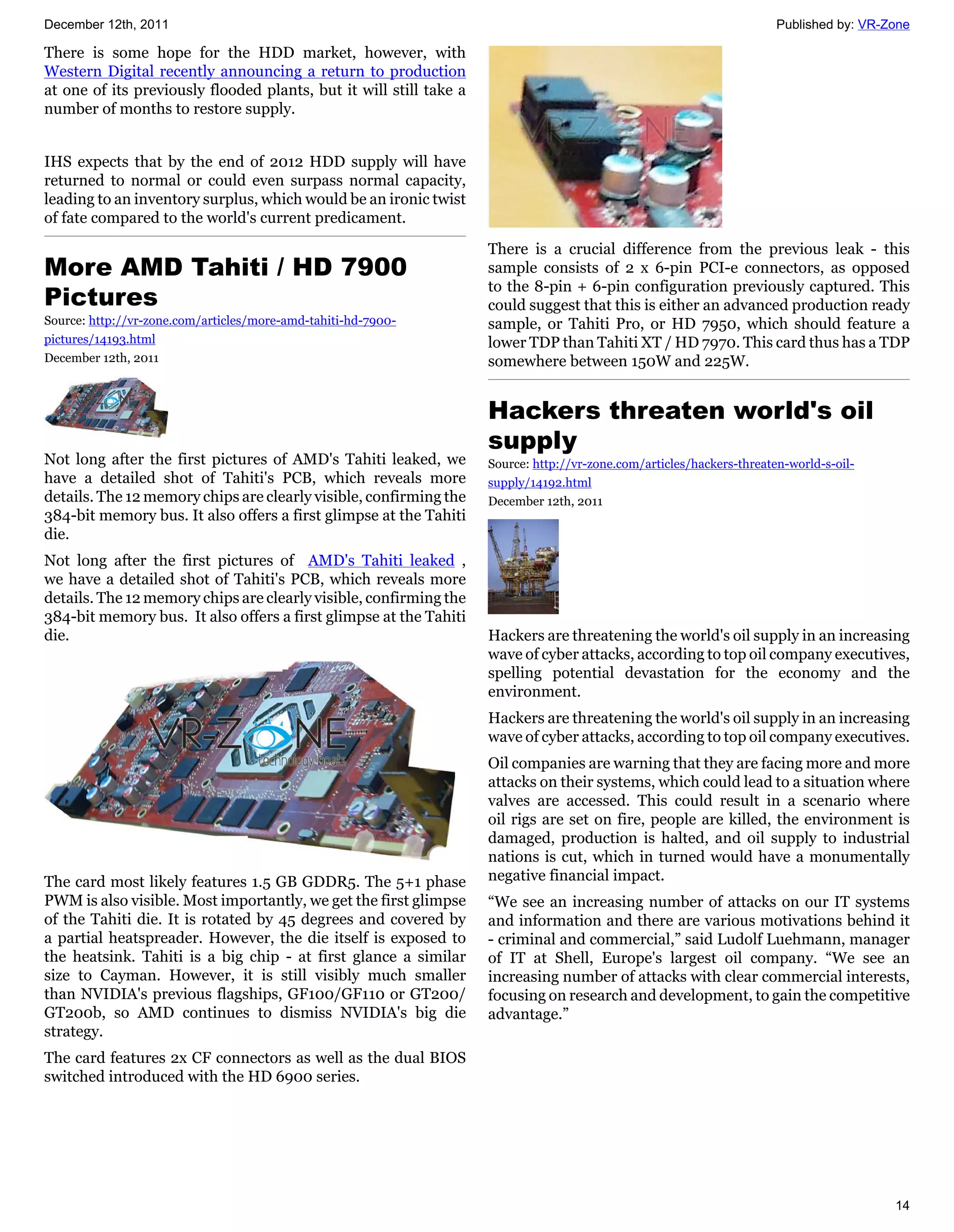 December 12th, 2011                                                                                                    Published by: VR-Zone

There is some hope for the HDD market, however, with
Western Digital recently announcing a return to production
at one of its previously flooded plants, but it will still take a
number of months to restore supply.


IHS expects that by the end of 2012 HDD supply will have
returned to normal or could even surpass normal capacity,
leading to an inventory surplus, which would be an ironic twist
of fate compared to the world's current predicament.

                                                                    There is a crucial difference from the previous leak - this
More AMD Tahiti / HD 7900                                           sample consists of 2 x 6-pin PCI-e connectors, as opposed
                                                                    to the 8-pin + 6-pin configuration previously captured. This
Pictures                                                            could suggest that this is either an advanced production ready
Source: http://vr-zone.com/articles/more-amd-tahiti-hd-7900-        sample, or Tahiti Pro, or HD 7950, which should feature a
pictures/14193.html                                                 lower TDP than Tahiti XT / HD 7970. This card thus has a TDP
December 12th, 2011                                                 somewhere between 150W and 225W.


                                                                    Hackers threaten world's oil
                                                                    supply
Not long after the first pictures of AMD's Tahiti leaked, we        Source: http://vr-zone.com/articles/hackers-threaten-world-s-oil-
have a detailed shot of Tahiti's PCB, which reveals more            supply/14192.html
details. The 12 memory chips are clearly visible, confirming the    December 12th, 2011
384-bit memory bus. It also offers a first glimpse at the Tahiti
die.
Not long after the first pictures of AMD's Tahiti leaked ,
we have a detailed shot of Tahiti's PCB, which reveals more
details. The 12 memory chips are clearly visible, confirming the
384-bit memory bus. It also offers a first glimpse at the Tahiti
die.                                                                Hackers are threatening the world's oil supply in an increasing
                                                                    wave of cyber attacks, according to top oil company executives,
                                                                    spelling potential devastation for the economy and the
                                                                    environment.
                                                                    Hackers are threatening the world's oil supply in an increasing
                                                                    wave of cyber attacks, according to top oil company executives.
                                                                    Oil companies are warning that they are facing more and more
                                                                    attacks on their systems, which could lead to a situation where
                                                                    valves are accessed. This could result in a scenario where
                                                                    oil rigs are set on fire, people are killed, the environment is
                                                                    damaged, production is halted, and oil supply to industrial
                                                                    nations is cut, which in turned would have a monumentally
The card most likely features 1.5 GB GDDR5. The 5+1 phase           negative financial impact.
PWM is also visible. Most importantly, we get the first glimpse     “We see an increasing number of attacks on our IT systems
of the Tahiti die. It is rotated by 45 degrees and covered by       and information and there are various motivations behind it
a partial heatspreader. However, the die itself is exposed to       - criminal and commercial,” said Ludolf Luehmann, manager
the heatsink. Tahiti is a big chip - at first glance a similar      of IT at Shell, Europe's largest oil company. “We see an
size to Cayman. However, it is still visibly much smaller           increasing number of attacks with clear commercial interests,
than NVIDIA's previous flagships, GF100/GF110 or GT200/             focusing on research and development, to gain the competitive
GT200b, so AMD continues to dismiss NVIDIA's big die                advantage.”
strategy.
The card features 2x CF connectors as well as the dual BIOS
switched introduced with the HD 6900 series.




                                                                                                                                         14
 