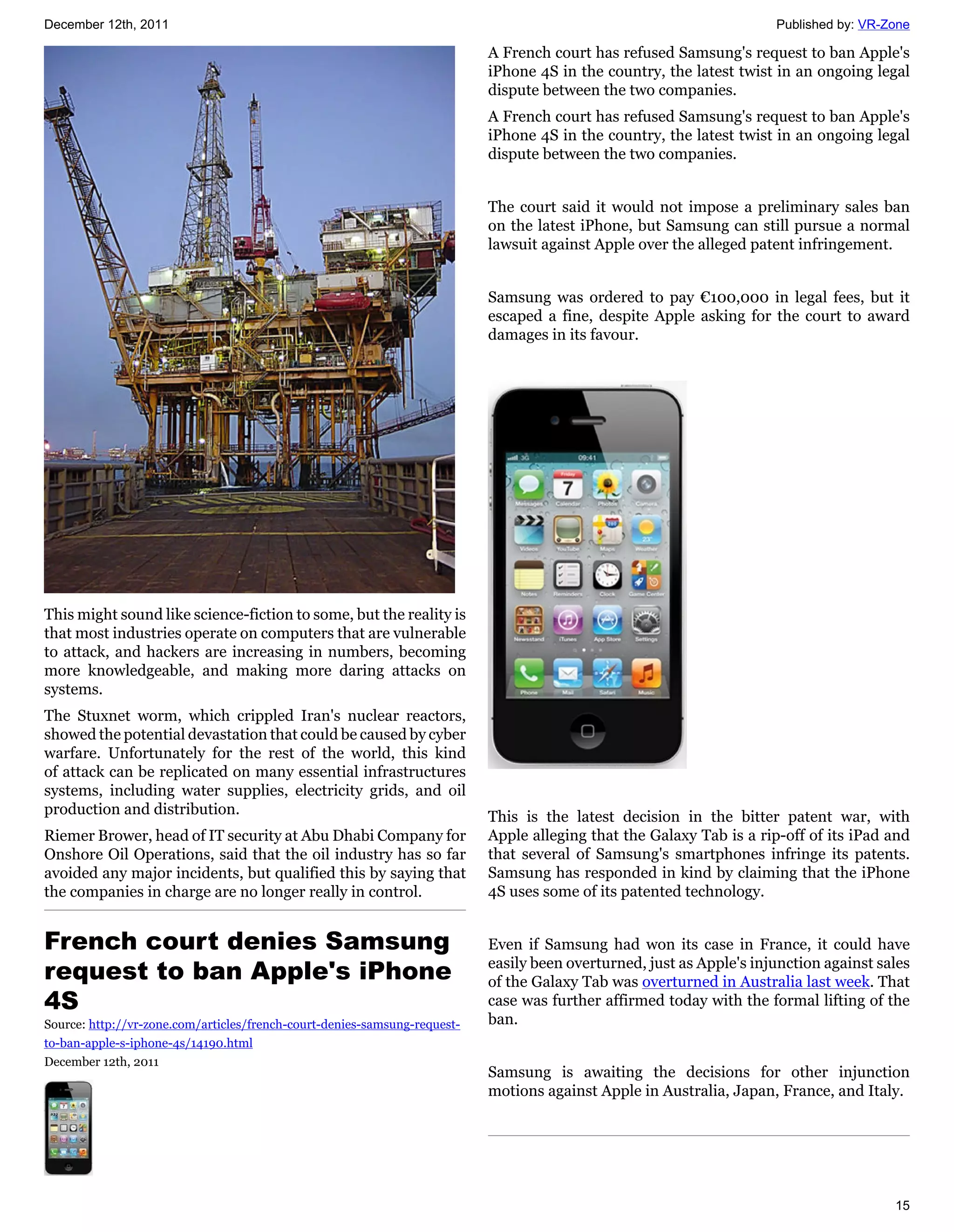 December 12th, 2011                                                                                                   Published by: VR-Zone

                                                                           A French court has refused Samsung's request to ban Apple's
                                                                           iPhone 4S in the country, the latest twist in an ongoing legal
                                                                           dispute between the two companies.
                                                                           A French court has refused Samsung's request to ban Apple's
                                                                           iPhone 4S in the country, the latest twist in an ongoing legal
                                                                           dispute between the two companies.


                                                                           The court said it would not impose a preliminary sales ban
                                                                           on the latest iPhone, but Samsung can still pursue a normal
                                                                           lawsuit against Apple over the alleged patent infringement.


                                                                           Samsung was ordered to pay €100,000 in legal fees, but it
                                                                           escaped a fine, despite Apple asking for the court to award
                                                                           damages in its favour.




This might sound like science-fiction to some, but the reality is
that most industries operate on computers that are vulnerable
to attack, and hackers are increasing in numbers, becoming
more knowledgeable, and making more daring attacks on
systems.
The Stuxnet worm, which crippled Iran's nuclear reactors,
showed the potential devastation that could be caused by cyber
warfare. Unfortunately for the rest of the world, this kind
of attack can be replicated on many essential infrastructures
systems, including water supplies, electricity grids, and oil
production and distribution.                                               This is the latest decision in the bitter patent war, with
Riemer Brower, head of IT security at Abu Dhabi Company for                Apple alleging that the Galaxy Tab is a rip-off of its iPad and
Onshore Oil Operations, said that the oil industry has so far              that several of Samsung's smartphones infringe its patents.
avoided any major incidents, but qualified this by saying that             Samsung has responded in kind by claiming that the iPhone
the companies in charge are no longer really in control.                   4S uses some of its patented technology.


French court denies Samsung                                                Even if Samsung had won its case in France, it could have
request to ban Apple's iPhone                                              easily been overturned, just as Apple's injunction against sales
                                                                           of the Galaxy Tab was overturned in Australia last week. That
4S                                                                         case was further affirmed today with the formal lifting of the
Source: http://vr-zone.com/articles/french-court-denies-samsung-request-   ban.
to-ban-apple-s-iphone-4s/14190.html
December 12th, 2011
                                                                           Samsung is awaiting the decisions for other injunction
                                                                           motions against Apple in Australia, Japan, France, and Italy.




                                                                                                                                        15
 