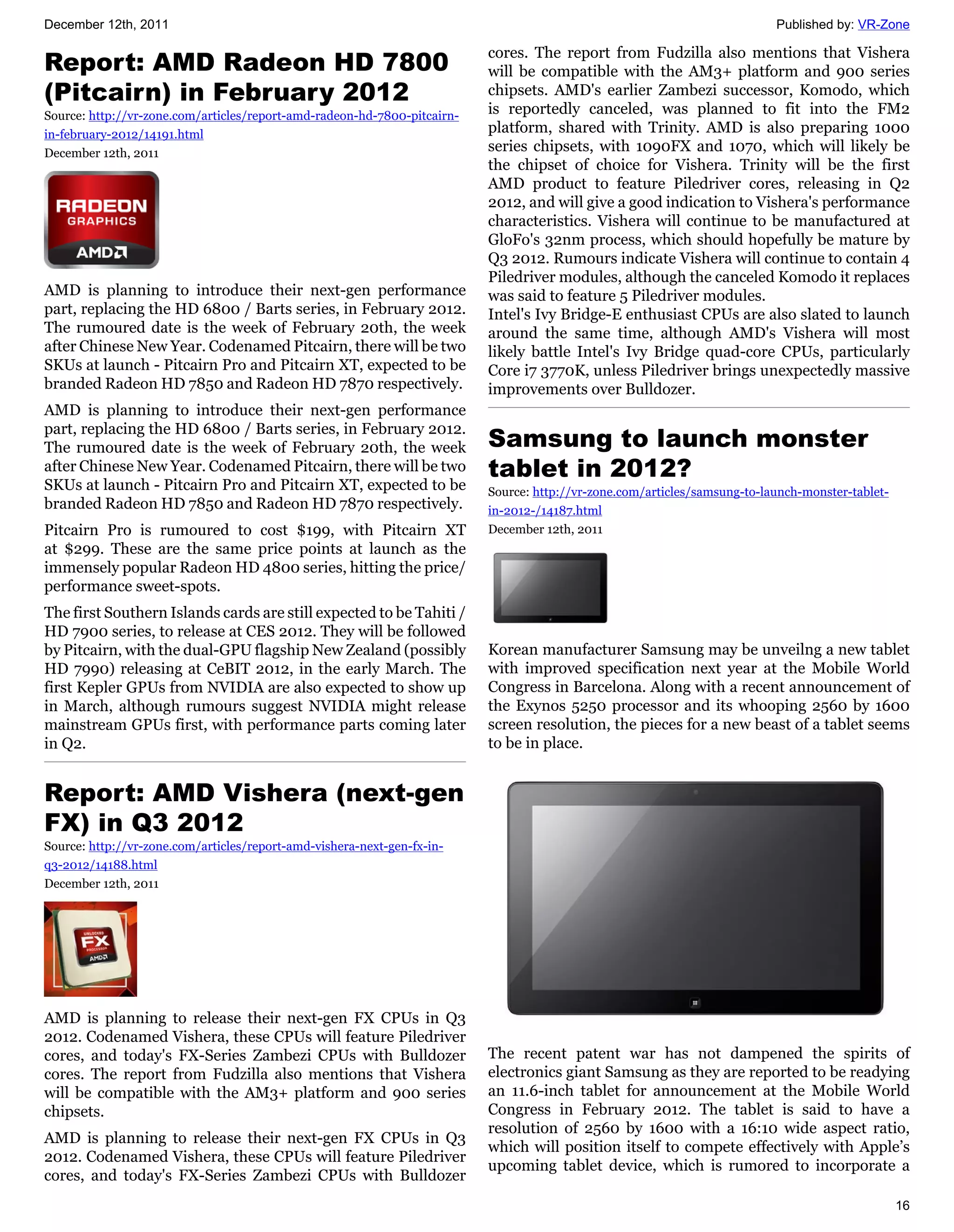 December 12th, 2011                                                                                                        Published by: VR-Zone

                                                                          cores. The report from Fudzilla also mentions that Vishera
Report: AMD Radeon HD 7800                                                will be compatible with the AM3+ platform and 900 series
(Pitcairn) in February 2012                                               chipsets. AMD's earlier Zambezi successor, Komodo, which
Source: http://vr-zone.com/articles/report-amd-radeon-hd-7800-pitcairn-   is reportedly canceled, was planned to fit into the FM2
in-february-2012/14191.html                                               platform, shared with Trinity. AMD is also preparing 1000
December 12th, 2011                                                       series chipsets, with 1090FX and 1070, which will likely be
                                                                          the chipset of choice for Vishera. Trinity will be the first
                                                                          AMD product to feature Piledriver cores, releasing in Q2
                                                                          2012, and will give a good indication to Vishera's performance
                                                                          characteristics. Vishera will continue to be manufactured at
                                                                          GloFo's 32nm process, which should hopefully be mature by
                                                                          Q3 2012. Rumours indicate Vishera will continue to contain 4
                                                                          Piledriver modules, although the canceled Komodo it replaces
AMD is planning to introduce their next-gen performance                   was said to feature 5 Piledriver modules.
part, replacing the HD 6800 / Barts series, in February 2012.             Intel's Ivy Bridge-E enthusiast CPUs are also slated to launch
The rumoured date is the week of February 20th, the week                  around the same time, although AMD's Vishera will most
after Chinese New Year. Codenamed Pitcairn, there will be two             likely battle Intel's Ivy Bridge quad-core CPUs, particularly
SKUs at launch - Pitcairn Pro and Pitcairn XT, expected to be             Core i7 3770K, unless Piledriver brings unexpectedly massive
branded Radeon HD 7850 and Radeon HD 7870 respectively.                   improvements over Bulldozer.
AMD is planning to introduce their next-gen performance
part, replacing the HD 6800 / Barts series, in February 2012.
The rumoured date is the week of February 20th, the week                  Samsung to launch monster
after Chinese New Year. Codenamed Pitcairn, there will be two             tablet in 2012?
SKUs at launch - Pitcairn Pro and Pitcairn XT, expected to be             Source: http://vr-zone.com/articles/samsung-to-launch-monster-tablet-
branded Radeon HD 7850 and Radeon HD 7870 respectively.                   in-2012-/14187.html
Pitcairn Pro is rumoured to cost $199, with Pitcairn XT                   December 12th, 2011
at $299. These are the same price points at launch as the
immensely popular Radeon HD 4800 series, hitting the price/
performance sweet-spots.
The first Southern Islands cards are still expected to be Tahiti /
HD 7900 series, to release at CES 2012. They will be followed
by Pitcairn, with the dual-GPU flagship New Zealand (possibly             Korean manufacturer Samsung may be unveilng a new tablet
HD 7990) releasing at CeBIT 2012, in the early March. The                 with improved specification next year at the Mobile World
first Kepler GPUs from NVIDIA are also expected to show up                Congress in Barcelona. Along with a recent announcement of
in March, although rumours suggest NVIDIA might release                   the Exynos 5250 processor and its whooping 2560 by 1600
mainstream GPUs first, with performance parts coming later                screen resolution, the pieces for a new beast of a tablet seems
in Q2.                                                                    to be in place.


Report: AMD Vishera (next-gen
FX) in Q3 2012
Source: http://vr-zone.com/articles/report-amd-vishera-next-gen-fx-in-
q3-2012/14188.html
December 12th, 2011




AMD is planning to release their next-gen FX CPUs in Q3
2012. Codenamed Vishera, these CPUs will feature Piledriver
cores, and today's FX-Series Zambezi CPUs with Bulldozer                  The recent patent war has not dampened the spirits of
cores. The report from Fudzilla also mentions that Vishera                electronics giant Samsung as they are reported to be readying
will be compatible with the AM3+ platform and 900 series                  an 11.6-inch tablet for announcement at the Mobile World
chipsets.                                                                 Congress in February 2012. The tablet is said to have a
                                                                          resolution of 2560 by 1600 with a 16:10 wide aspect ratio,
AMD is planning to release their next-gen FX CPUs in Q3
                                                                          which will position itself to compete effectively with Apple’s
2012. Codenamed Vishera, these CPUs will feature Piledriver
                                                                          upcoming tablet device, which is rumored to incorporate a
cores, and today's FX-Series Zambezi CPUs with Bulldozer
                                                                                                                                                  16
 