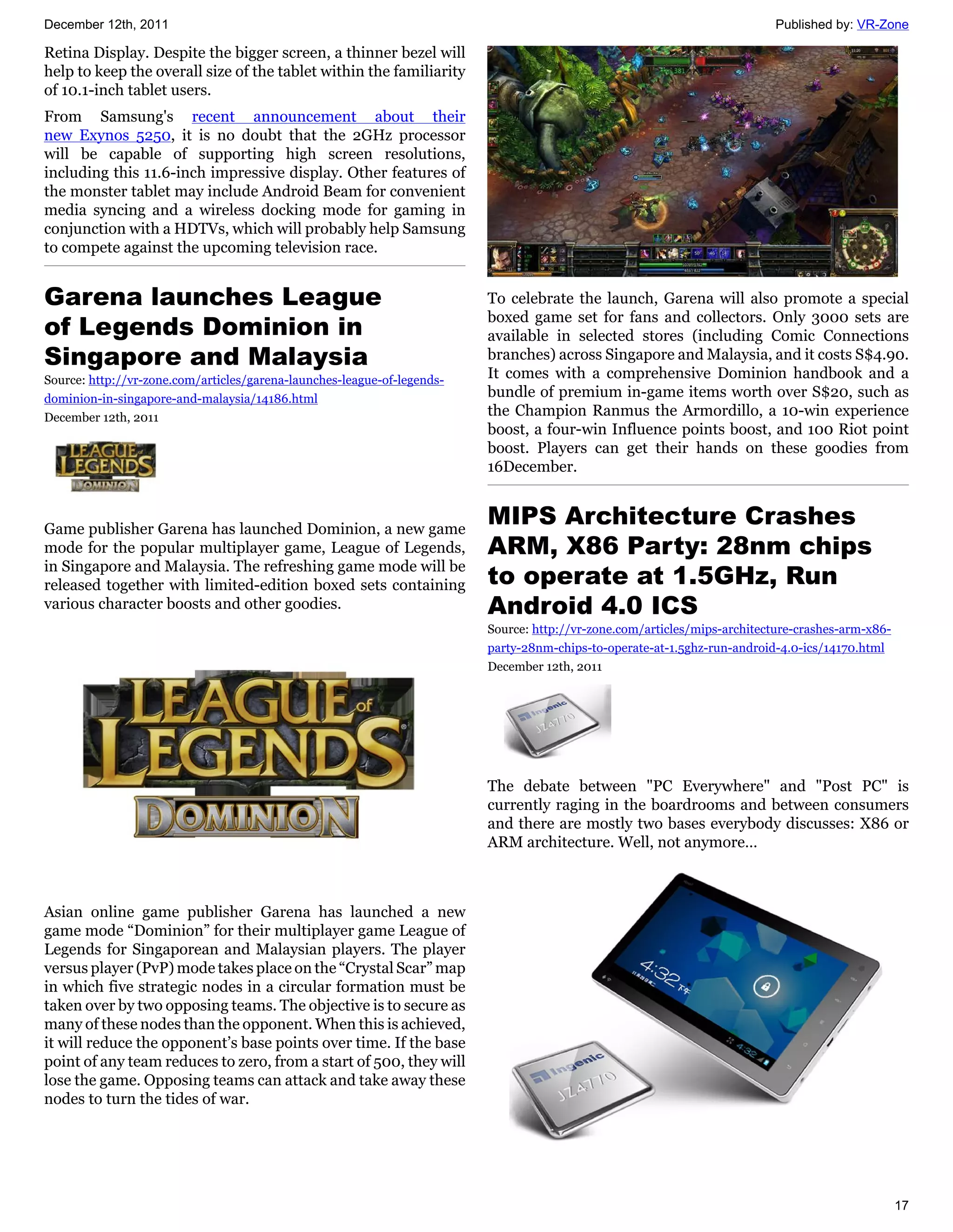 December 12th, 2011                                                                                                       Published by: VR-Zone

Retina Display. Despite the bigger screen, a thinner bezel will
help to keep the overall size of the tablet within the familiarity
of 10.1-inch tablet users.
From Samsung's recent announcement about their
new Exynos 5250, it is no doubt that the 2GHz processor
will be capable of supporting high screen resolutions,
including this 11.6-inch impressive display. Other features of
the monster tablet may include Android Beam for convenient
media syncing and a wireless docking mode for gaming in
conjunction with a HDTVs, which will probably help Samsung
to compete against the upcoming television race.


Garena launches League                                                   To celebrate the launch, Garena will also promote a special
                                                                         boxed game set for fans and collectors. Only 3000 sets are
of Legends Dominion in                                                   available in selected stores (including Comic Connections
Singapore and Malaysia                                                   branches) across Singapore and Malaysia, and it costs S$4.90.
Source: http://vr-zone.com/articles/garena-launches-league-of-legends-   It comes with a comprehensive Dominion handbook and a
dominion-in-singapore-and-malaysia/14186.html                            bundle of premium in-game items worth over S$20, such as
December 12th, 2011                                                      the Champion Ranmus the Armordillo, a 10-win experience
                                                                         boost, a four-win Influence points boost, and 100 Riot point
                                                                         boost. Players can get their hands on these goodies from
                                                                         16December.



Game publisher Garena has launched Dominion, a new game
                                                                         MIPS Architecture Crashes
mode for the popular multiplayer game, League of Legends,                ARM, X86 Party: 28nm chips
                                                                         to operate at 1.5GHz, Run
in Singapore and Malaysia. The refreshing game mode will be
released together with limited-edition boxed sets containing
various character boosts and other goodies.                              Android 4.0 ICS
                                                                         Source: http://vr-zone.com/articles/mips-architecture-crashes-arm-x86-
                                                                         party-28nm-chips-to-operate-at-1.5ghz-run-android-4.0-ics/14170.html
                                                                         December 12th, 2011




                                                                         The debate between "PC Everywhere" and "Post PC" is
                                                                         currently raging in the boardrooms and between consumers
                                                                         and there are mostly two bases everybody discusses: X86 or
                                                                         ARM architecture. Well, not anymore…



Asian online game publisher Garena has launched a new
game mode “Dominion” for their multiplayer game League of
Legends for Singaporean and Malaysian players. The player
versus player (PvP) mode takes place on the “Crystal Scar” map
in which five strategic nodes in a circular formation must be
taken over by two opposing teams. The objective is to secure as
many of these nodes than the opponent. When this is achieved,
it will reduce the opponent’s base points over time. If the base
point of any team reduces to zero, from a start of 500, they will
lose the game. Opposing teams can attack and take away these
nodes to turn the tides of war.




                                                                                                                                                  17
 