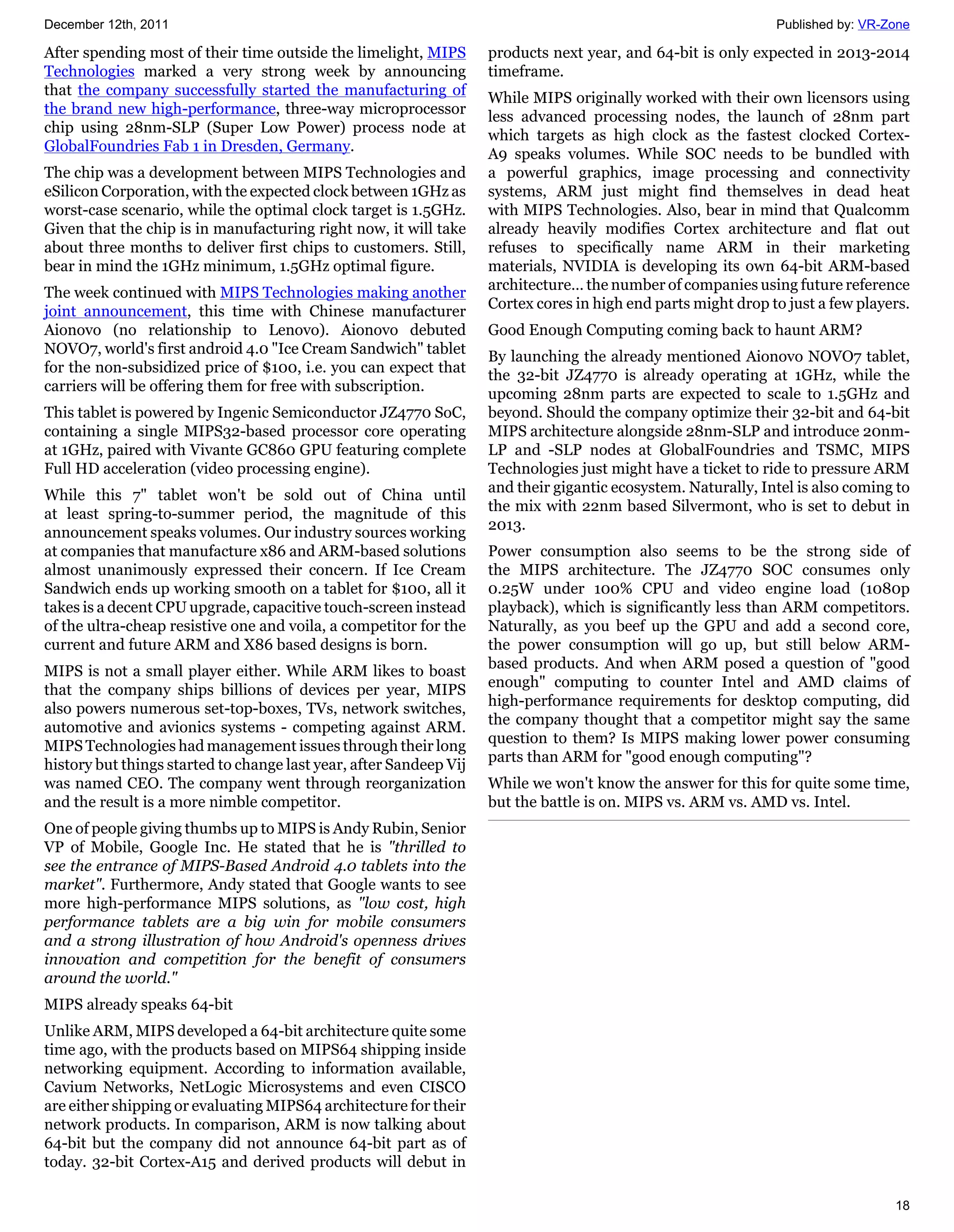 December 12th, 2011                                                                                            Published by: VR-Zone

After spending most of their time outside the limelight, MIPS       products next year, and 64-bit is only expected in 2013-2014
Technologies marked a very strong week by announcing                timeframe.
that the company successfully started the manufacturing of          While MIPS originally worked with their own licensors using
the brand new high-performance, three-way microprocessor            less advanced processing nodes, the launch of 28nm part
chip using 28nm-SLP (Super Low Power) process node at               which targets as high clock as the fastest clocked Cortex-
GlobalFoundries Fab 1 in Dresden, Germany.                          A9 speaks volumes. While SOC needs to be bundled with
The chip was a development between MIPS Technologies and            a powerful graphics, image processing and connectivity
eSilicon Corporation, with the expected clock between 1GHz as       systems, ARM just might find themselves in dead heat
worst-case scenario, while the optimal clock target is 1.5GHz.      with MIPS Technologies. Also, bear in mind that Qualcomm
Given that the chip is in manufacturing right now, it will take     already heavily modifies Cortex architecture and flat out
about three months to deliver first chips to customers. Still,      refuses to specifically name ARM in their marketing
bear in mind the 1GHz minimum, 1.5GHz optimal figure.               materials, NVIDIA is developing its own 64-bit ARM-based
                                                                    architecture… the number of companies using future reference
The week continued with MIPS Technologies making another
                                                                    Cortex cores in high end parts might drop to just a few players.
joint announcement, this time with Chinese manufacturer
Aionovo (no relationship to Lenovo). Aionovo debuted                Good Enough Computing coming back to haunt ARM?
NOVO7, world's first android 4.0 "Ice Cream Sandwich" tablet        By launching the already mentioned Aionovo NOVO7 tablet,
for the non-subsidized price of $100, i.e. you can expect that      the 32-bit JZ4770 is already operating at 1GHz, while the
carriers will be offering them for free with subscription.          upcoming 28nm parts are expected to scale to 1.5GHz and
This tablet is powered by Ingenic Semiconductor JZ4770 SoC,         beyond. Should the company optimize their 32-bit and 64-bit
containing a single MIPS32-based processor core operating           MIPS architecture alongside 28nm-SLP and introduce 20nm-
at 1GHz, paired with Vivante GC860 GPU featuring complete           LP and -SLP nodes at GlobalFoundries and TSMC, MIPS
Full HD acceleration (video processing engine).                     Technologies just might have a ticket to ride to pressure ARM
                                                                    and their gigantic ecosystem. Naturally, Intel is also coming to
While this 7" tablet won't be sold out of China until
                                                                    the mix with 22nm based Silvermont, who is set to debut in
at least spring-to-summer period, the magnitude of this
                                                                    2013.
announcement speaks volumes. Our industry sources working
at companies that manufacture x86 and ARM-based solutions           Power consumption also seems to be the strong side of
almost unanimously expressed their concern. If Ice Cream            the MIPS architecture. The JZ4770 SOC consumes only
Sandwich ends up working smooth on a tablet for $100, all it        0.25W under 100% CPU and video engine load (1080p
takes is a decent CPU upgrade, capacitive touch-screen instead      playback), which is significantly less than ARM competitors.
of the ultra-cheap resistive one and voila, a competitor for the    Naturally, as you beef up the GPU and add a second core,
current and future ARM and X86 based designs is born.               the power consumption will go up, but still below ARM-
                                                                    based products. And when ARM posed a question of "good
MIPS is not a small player either. While ARM likes to boast
                                                                    enough" computing to counter Intel and AMD claims of
that the company ships billions of devices per year, MIPS
                                                                    high-performance requirements for desktop computing, did
also powers numerous set-top-boxes, TVs, network switches,
                                                                    the company thought that a competitor might say the same
automotive and avionics systems - competing against ARM.
                                                                    question to them? Is MIPS making lower power consuming
MIPS Technologies had management issues through their long
                                                                    parts than ARM for "good enough computing"?
history but things started to change last year, after Sandeep Vij
was named CEO. The company went through reorganization              While we won't know the answer for this for quite some time,
and the result is a more nimble competitor.                         but the battle is on. MIPS vs. ARM vs. AMD vs. Intel.
One of people giving thumbs up to MIPS is Andy Rubin, Senior
VP of Mobile, Google Inc. He stated that he is "thrilled to
see the entrance of MIPS-Based Android 4.0 tablets into the
market". Furthermore, Andy stated that Google wants to see
more high-performance MIPS solutions, as "low cost, high
performance tablets are a big win for mobile consumers
and a strong illustration of how Android's openness drives
innovation and competition for the benefit of consumers
around the world."
MIPS already speaks 64-bit
Unlike ARM, MIPS developed a 64-bit architecture quite some
time ago, with the products based on MIPS64 shipping inside
networking equipment. According to information available,
Cavium Networks, NetLogic Microsystems and even CISCO
are either shipping or evaluating MIPS64 architecture for their
network products. In comparison, ARM is now talking about
64-bit but the company did not announce 64-bit part as of
today. 32-bit Cortex-A15 and derived products will debut in

                                                                                                                                 18
 