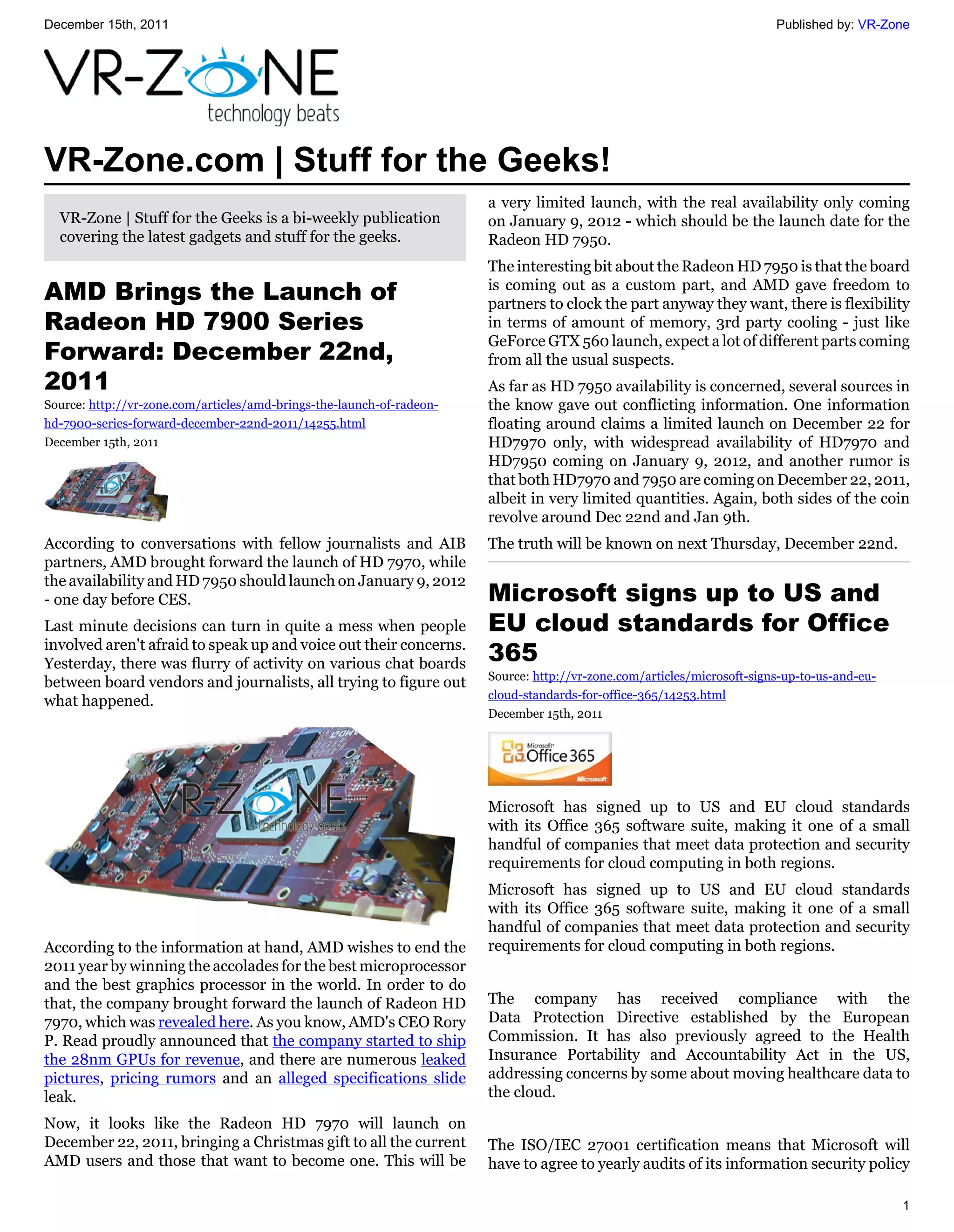 December 15th, 2011                                                                                                      Published by: VR-Zone




VR-Zone.com | Stuff for the Geeks!
                                                                       a very limited launch, with the real availability only coming
  VR-Zone | Stuff for the Geeks is a bi-weekly publication             on January 9, 2012 - which should be the launch date for the
  covering the latest gadgets and stuff for the geeks.                 Radeon HD 7950.
                                                                       The interesting bit about the Radeon HD 7950 is that the board
AMD Brings the Launch of                                               is coming out as a custom part, and AMD gave freedom to
                                                                       partners to clock the part anyway they want, there is flexibility
Radeon HD 7900 Series                                                  in terms of amount of memory, 3rd party cooling - just like
                                                                       GeForce GTX 560 launch, expect a lot of different parts coming
Forward: December 22nd,                                                from all the usual suspects.
2011                                                                   As far as HD 7950 availability is concerned, several sources in
Source: http://vr-zone.com/articles/amd-brings-the-launch-of-radeon-   the know gave out conflicting information. One information
hd-7900-series-forward-december-22nd-2011/14255.html                   floating around claims a limited launch on December 22 for
December 15th, 2011                                                    HD7970 only, with widespread availability of HD7970 and
                                                                       HD7950 coming on January 9, 2012, and another rumor is
                                                                       that both HD7970 and 7950 are coming on December 22, 2011,
                                                                       albeit in very limited quantities. Again, both sides of the coin
                                                                       revolve around Dec 22nd and Jan 9th.
According to conversations with fellow journalists and AIB             The truth will be known on next Thursday, December 22nd.
partners, AMD brought forward the launch of HD 7970, while
the availability and HD 7950 should launch on January 9, 2012
- one day before CES.                                                  Microsoft signs up to US and
Last minute decisions can turn in quite a mess when people             EU cloud standards for Office
involved aren't afraid to speak up and voice out their concerns.
Yesterday, there was flurry of activity on various chat boards         365
                                                                       Source: http://vr-zone.com/articles/microsoft-signs-up-to-us-and-eu-
between board vendors and journalists, all trying to figure out
                                                                       cloud-standards-for-office-365/14253.html
what happened.
                                                                       December 15th, 2011




                                                                       Microsoft has signed up to US and EU cloud standards
                                                                       with its Office 365 software suite, making it one of a small
                                                                       handful of companies that meet data protection and security
                                                                       requirements for cloud computing in both regions.
                                                                       Microsoft has signed up to US and EU cloud standards
                                                                       with its Office 365 software suite, making it one of a small
                                                                       handful of companies that meet data protection and security
According to the information at hand, AMD wishes to end the            requirements for cloud computing in both regions.
2011 year by winning the accolades for the best microprocessor
and the best graphics processor in the world. In order to do
that, the company brought forward the launch of Radeon HD              The company has received compliance with the
7970, which was revealed here. As you know, AMD's CEO Rory             Data Protection Directive established by the European
P. Read proudly announced that the company started to ship             Commission. It has also previously agreed to the Health
the 28nm GPUs for revenue, and there are numerous leaked               Insurance Portability and Accountability Act in the US,
pictures, pricing rumors and an alleged specifications slide           addressing concerns by some about moving healthcare data to
leak.                                                                  the cloud.

Now, it looks like the Radeon HD 7970 will launch on
December 22, 2011, bringing a Christmas gift to all the current        The ISO/IEC 27001 certification means that Microsoft will
AMD users and those that want to become one. This will be              have to agree to yearly audits of its information security policy

                                                                                                                                              1
 