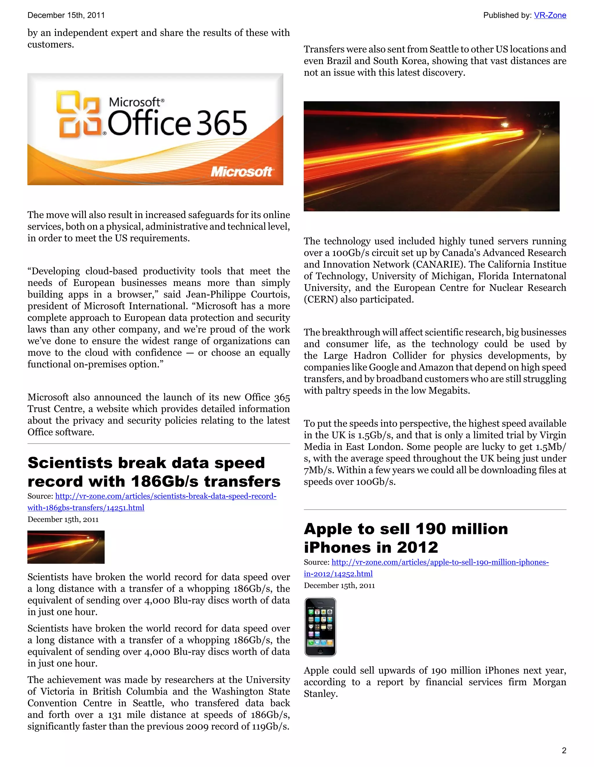 December 15th, 2011                                                                                                          Published by: VR-Zone

by an independent expert and share the results of these with
customers.                                                                Transfers were also sent from Seattle to other US locations and
                                                                          even Brazil and South Korea, showing that vast distances are
                                                                          not an issue with this latest discovery.




The move will also result in increased safeguards for its online
services, both on a physical, administrative and technical level,
in order to meet the US requirements.                                     The technology used included highly tuned servers running
                                                                          over a 100Gb/s circuit set up by Canada's Advanced Research
                                                                          and Innovation Network (CANARIE). The California Institue
“Developing cloud-based productivity tools that meet the
                                                                          of Technology, University of Michigan, Florida Internatonal
needs of European businesses means more than simply
                                                                          University, and the European Centre for Nuclear Research
building apps in a browser,” said Jean-Philippe Courtois,
                                                                          (CERN) also participated.
president of Microsoft International. “Microsoft has a more
complete approach to European data protection and security
laws than any other company, and we’re proud of the work                  The breakthrough will affect scientific research, big businesses
we’ve done to ensure the widest range of organizations can                and consumer life, as the technology could be used by
move to the cloud with confidence — or choose an equally                  the Large Hadron Collider for physics developments, by
functional on-premises option.”                                           companies like Google and Amazon that depend on high speed
                                                                          transfers, and by broadband customers who are still struggling
                                                                          with paltry speeds in the low Megabits.
Microsoft also announced the launch of its new Office 365
Trust Centre, a website which provides detailed information
about the privacy and security policies relating to the latest            To put the speeds into perspective, the highest speed available
Office software.                                                          in the UK is 1.5Gb/s, and that is only a limited trial by Virgin
                                                                          Media in East London. Some people are lucky to get 1.5Mb/
Scientists break data speed                                               s, with the average speed throughout the UK being just under
                                                                          7Mb/s. Within a few years we could all be downloading files at
record with 186Gb/s transfers                                             speeds over 100Gb/s.
Source: http://vr-zone.com/articles/scientists-break-data-speed-record-
with-186gbs-transfers/14251.html
December 15th, 2011
                                                                          Apple to sell 190 million
                                                                          iPhones in 2012
                                                                          Source: http://vr-zone.com/articles/apple-to-sell-190-million-iphones-
Scientists have broken the world record for data speed over               in-2012/14252.html
a long distance with a transfer of a whopping 186Gb/s, the                December 15th, 2011
equivalent of sending over 4,000 Blu-ray discs worth of data
in just one hour.
Scientists have broken the world record for data speed over
a long distance with a transfer of a whopping 186Gb/s, the
equivalent of sending over 4,000 Blu-ray discs worth of data
in just one hour.
                                                                          Apple could sell upwards of 190 million iPhones next year,
The achievement was made by researchers at the University                 according to a report by financial services firm Morgan
of Victoria in British Columbia and the Washington State                  Stanley.
Convention Centre in Seattle, who transfered data back
and forth over a 131 mile distance at speeds of 186Gb/s,
significantly faster than the previous 2009 record of 119Gb/s.

                                                                                                                                                   2
 